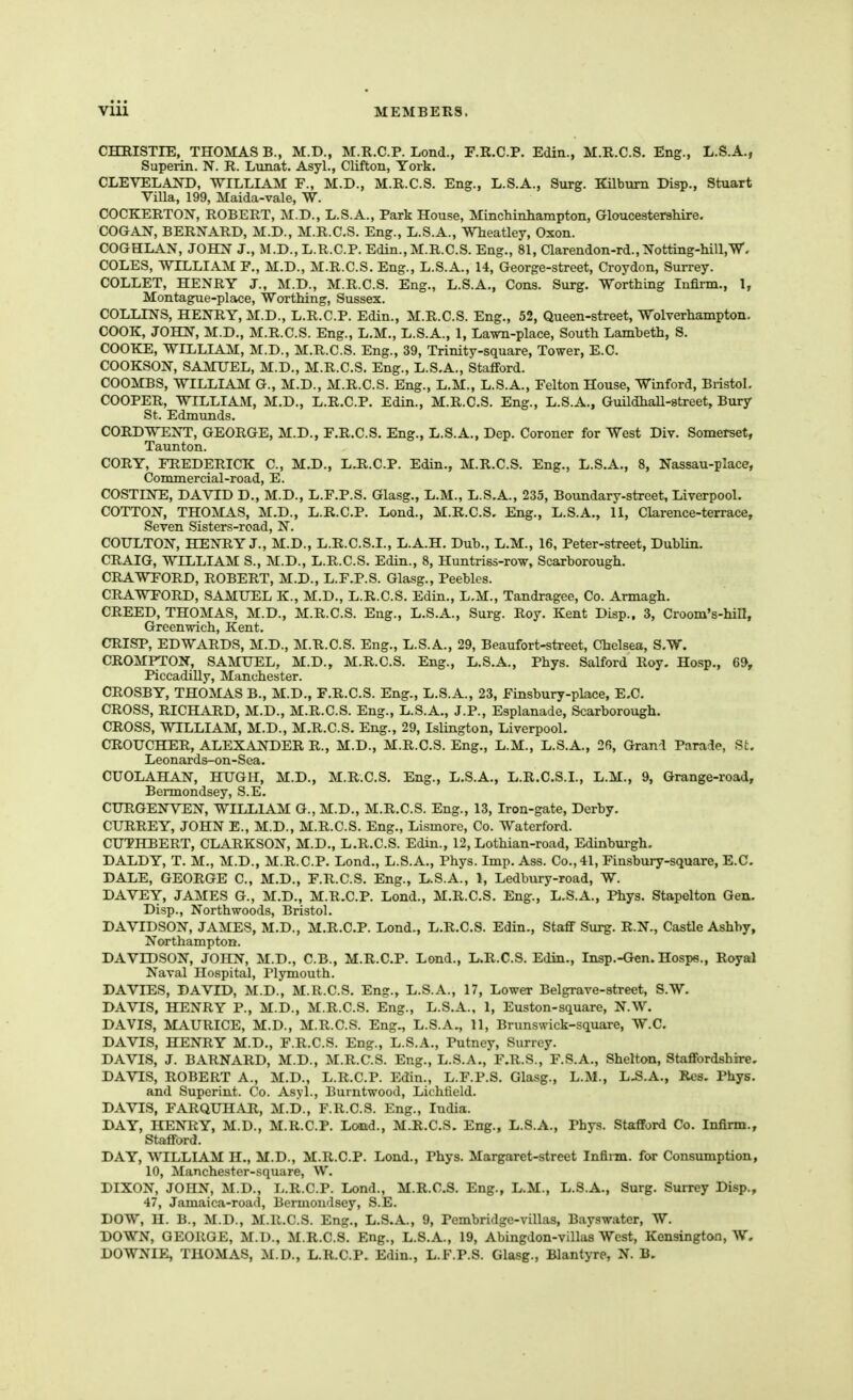 CHEISTIE, THOMAS B., M.D., M.R.C.P. Lond., F.R.C.P. Edin., M.R.C.S. Eng., L.S.A., Superin. N. R. Lunat. Asyl., Clifton, York. CLEVELAI^-D, WILLIAM F., M.D., M.R.C.S. Eng., L.S.A., Surg. KUbiim Disp., Stuart Villa, 199, Maida-vale, W. COCKERTON, ROBERT, M.D., L.S.A., Park House, Minchinhampton, Gloucestershire. COGAN, BERNARD, M.D., M.R.C.S. Eng., L.S.A., Wheatley, Oxon. COGHLAN, JOHN J., M.D., L.R.C.P. Edin., M.R.C.S. Eng., 81, Clarendon-rd.,Xotting-hill,W. COLES, WILLIAM P., M.D., M.R.C.S. Eng., L.S.A., 14, George-street, Croydon, Surrey. COLLET, HENRY J., M.D., M.R.C.S. Eng., L.S.A., Cons. Surg. Worthing Infirm., 1, Montague-place, Worthing, Sussex. COLLINS, HENRY, M.D., L.R.C.P. Edin., M.R.C.S. Eng., 52, Queen-street, Wolverhampton. COOK, JOHN, M.D., M.R.C.S. Eng., L.M., L.S.A., 1, Lami-place, South Lamheth, S. COOKE, WILLIAM, M.D., M.R.C.S. Eng., 39, Trinity-square, Tower, E.C. COOKSON, SAMUEL, M.D., M.R.C.S. Eng., L.S.A., Stafford. COOMBS, WILLIAM G., M.D., M.R.C.S. Eng., L.M., L.S.A., Felton House, Winford, Bristol. COOPER, WILLIAM, M.D., L.R.C.P. Edin., M.R.C.S. Eng., L.S.A., GuildhaU-street, Bury St. Edmunds. CORDWENT, GEORGE, M.D., F.R.C.S. Eng., L.S.A., Dep. Coroner for West Div. Somerset, Taunton. CORY, FREDERICK C, M.D., L.R.C.P. Edin., M.R.C.S. Eng., L.S.A., 8, Nassau-place, Commercial-road, E. COSTINE, DAVID D., M.D., L.F.P.S. Glasg., L.M., L.S.A., 235, Boundary-street, Liverpool. COTTON, THOMAS, M.D., L.R.C.P. Lond., M.R.C.S. Eng., L.S.A,, 11, Clarence-terrace, Seven Sisters-road, N. COULTON, HENRY J., M.D., L.R.C.S.L, L.A.H, Dub., L.M., 16, Peter-street, Dublin. CRAIG, WILLIAM S., M.D., L.R.C.S. Edin., 8, Huntriss-row, Scarborough. CRAWFORD, ROBERT, M.D., L.F.P.S. Glasg., Peebles. CRAWFORD, SAMUEL K., M.D., L.R.C.S. Edin., L.M., Tandragee, Co. Armagh. CREED, THOMAS, M.D., M.R.C.S. Eng., L.S.A., Surg. Roy, Kent Disp.. 3, Croom's-hill, Greenwich, Kent. CRISP, EDWARDS, M.D., M.R.C.S. Eng., L.S.A., 29, Beaufort-street, Chelsea, S.W. CROMPTON, SAMUEL, M.D., M.R.C.S. Eng., L.S.A., Phys. Salford Roy. Hosp., 65>, Piccadilly, Manchester. CROSBY, THOMAS B., M.D., F.R.C.S. Eng., L.S.A., 23, Finsbury-place, E.C. CROSS, RICHARD, M.D., M.R.C.S. Eng., L.S.A., J.P., Esplanade, Scarborough. CROSS, WILLIAM, M.D., M.R.C.S. Eng., 29, Islmgton, Liverpool. CROUCHER, ALEXANDER R., M.D., M.R.C.S. Eng., L.M., L.S.A., 26, Grand Parade, St. Leonards-on-Sea. CUOLAHAN, HIJGH, M.D., M.R.C.S. Eng., L.S.A., L.R.C.S.L, L.M., 9, Grange-road, Bermondsey, S.E. CURGENVEN, WILLIAM G., M.D., M.R.C.S. Eng., 13, Iron-gate, Derby. CURREY, JOHN E., M.D., M.R.C.S. Eng., Lismore, Co. Watcrford. CUTHBERT, CLARKSON, M.D., L.R.C.S. Edin., 12, Lothian-road, Edinburgh. DALDY, T. M., M.D., M.R.C.P. Lond., L.S.A., Phys. Imp. Ass. Co., 41, Finsbury-square, E.C. DALE, GEORGE C, M.D., F.R.C.S. Eng., L.S.A., 1, Ledbury-road, W. DAVEY, JAMES G., M.D., M.R.C.P. Lond., M.R.C.S. Eng., L.S.A., Phys. Stapelton Gen. Disp., North woods, Bristol. DAVIDSON, JAMES, M.D., M.R.C.P. Lond., L.R.C.S. Edin., Staff Surg. R.N., Castle Ashby, Northampton. DAVIDSON, JOHN, M.D., C.B., M.R.C.P. Lond., L.R.C.S. Edin., Insp.-Gen. Hosps., Royal Naval Hospital, Pljonouth. DA VIES, DAVID, M.D., M.R.C.S. Eng., L.S.A., 17, Lower Belgrave-street, S.W. DAVIS, HENRY P., M.D., M.R.C.S. Eng., L.S.A., 1, Euston-square, N.W. DAVIS, MAURICE, M.D., M.R.C.S. Eng., L.S.A., 11, Brimswick-square, W.C. DAVIS, HENRY M.D., F.R.C.S. Eng., L.S.A., Putney, Surrey. DAVIS, J. BARNARD, M.D., M.R.C.S. Eng., L.S.A., F.R.S., F.S.A., Shelton, Staffordshire. DAVIS, ROBERT A., M.D., L.R.C.P. Edin., L.F.P.S. Glasg., L.M., L.S.A., Res. Phys. and Superint. Co. Asyl., Burntwood, Lichlield. DAVIS, FARQUHAR, M.D., F.R.C.S. Eng., India. DAY, HENRY, M.D., M.R.C.P. Load., MJR.C.S. Eng., L.S.A., Phys. Stafford Co. Infirm., Stafford. DAY, WILLIAM H., M.D., M.R.C.P. Lond., Phys. Margaret-street Infinn. for Consumption, 10, Manchester-square, W. DIXON, JOHN, M.D., L.R.C.P. Lond., M.R.C.S. Eng., L.M., L.S.A., Surg. Surrey Disp., 47, Jamaica-road, Bermondsey, S.E. DOW, H. B., M.D., M.R.C.S. Eng., L.S.A., 9, Pembridge-villas, Bayswater, W. DOWN, GEORGE, M.D., M.R.C.S. Eng., L.S.A., 19, Abingdon-villas West, Kensington, W, DOWNIE, THOMAS, M.D., L.R.C.P. Edin., L.F.P.S. Glasg., Blantyre, N. B.