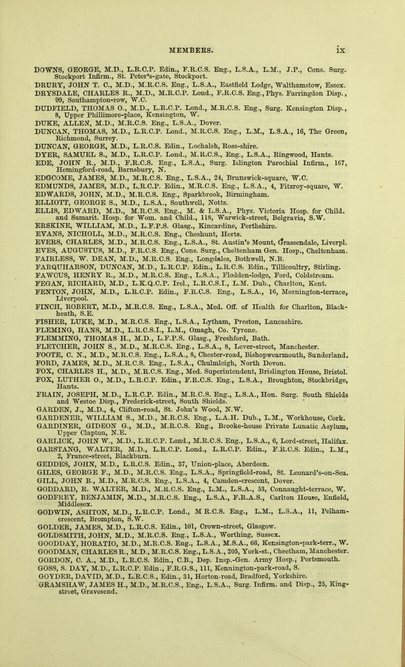 DOWNS, GEORGE, M.D., L.R.C.P. Edin., E.R.C.S. Eng., L.S.A., L.M., J.P., Cons. Surg. Stockport Infirm., St. Peter's-gate, Stockport. DRURY, JOHN T. C, M.D., M.R.C.S. Eng., L.S.A., Eastfield Lodge, Walthamstow, Essex. DRYSDALE, CHARLES R., M.D., M.R.C.P. Lond., F.R.C.S. Eng.,Phys. Farringdon Disp., 99, Southampton-row, W.G. DTJDEIELD, THOMAS 0., M.D., L.R.C.P. Lond., M.R.C.S. Eng., Surg. Kensington Disp., 8, Upper Phillimore-place, Kensington, W. DIJKE, ALLEN, M.D., M.R.C.S. Eng., L.S.A., Dover. DUNCAN, THOMAS, M.D., L.R.C.P. Lond., M.R.C.S. Eng., L.M., L.S.A., 16, The Green, Richmond, Surrey. DUNCAN, GEORGE, M.D., L.R.C.S. Edin., Lochalsh, Ross-shire. DYER, SAMUEL S., M.D., L.R.C.P. Lond., M.R.C.S., Eng., L.S.A., Ringwood, Hants. EDE, JOHN R., M.D., E.R.C.S, Eng., L.S.A., Surg. Islington Parochial Infirm., 167, Hemingford-road, Barnsbury, N. EDGCOME, JAMES, M.D., M.R.C.S. Eng., L.S.A., 24, Brunswick-square, W.C. EDMUNDS, JAMES, M.D., L.R.C.P. Edin., M.R.C.S. Eng., L.S.A., 4, Eitzroy-square, W. EDWARDS, JOHN, M.D., M.R.C.S. Eng., Sparkbrook, Birmingham. ELLIOTT, GEORGE S., M.D., L.S.A., Southwell, Notts. ELLIS, EDWARD, M.D., M.R.C.S. Eng., M. & L.S.A., Phys. Victoria Hosp. for Child. and Samarit. Hosp. for Wom. and Child., 118, Warwick-street, Belgravia, S.W. ERSKINE, WILLIAM, M.D., L.F.P.S. Glasg., Kincardine, Perthshire. EYANS, NICHOLL, M.D., M.R.C.S. Eng., Cheshunt, Herts. EVERS, CHARLES, M.D., M.R.C.S. Eng., L.S.A., St. Austin's Mount, (?rassendale, Liverpl. EVES, AUGUSTUS, M.D., E.R.C.S. Eng., Cons. Surg., Cheltenham Gen. Hosp., Cheltenham. FAIRLESS, W. DEAN, M.D., M.R.C.S. Eng., Longdales, Bothwell, N.B. FARQUHARSON, DUNCAN, M.D., L.R.C.P. Edin., L.R.C.S. Edin., Tillicoultry, Stirling. FAWCUS, HENRY R., M.D., M.R.C.S. Eng., L.S.A., Flodden-lodge, Ford, Coldstream. FEGAN, RICHARD, M.D., L.K.Q.C.P. Irel., L.R.C.S.I., L.M. Dub., Charlton, Kent. FENTON, JOHN, M.D., L.R.C.P. Edin., F.R.C.S. Eng., L.S.A., 16, Mornington-terrace, Liverpool. FINCH, ROBERT, M.D., M.R.C.S. Eng., L.S.A., Med. Off. of Health for Charlton, Black- heath, S.E. FISHER, LUKE, M.D., M.R.C.S. Eng., L.S.A., Lytham, Preston, Lancashire. FLEMING, HANS, M.D., L.R.C.S.I., L.M., Omagh, Co. Tyrone. FLEMMING, THOMAS H., M.D., L.F.P.S. Glasg., Freshford, Bath. FLETCHER, JOHN S., M.D., M.R.C.S. Eng., L.S.A., 8, Lever-street, Manchester. FOOTE, C. N., M.D., M.R.C.S. Eng., L.S.A., 8, Chester-road, Bishopwearmouth, Sunderland. FORD, JAMES, M.D., M.R.C.S. Eng., L.S.A., Chulmleigh, North Devon. FOX, CHARLES H., M.D., M.R.C.S. Eng., Med. Superintendent, Brislington House, Bristol. FOX, LUTHER O., M.D., L.R.C.P. Edin., F.R.C.S. Eng., L.S.A., Broughton, Stockbridge, Hants. FRAIN, JOSEPH, M.D., L.R.C.P. Edin., M.R.C.S. Eng., L.S.A., Hon. Surg. South Shields and Westoe Disp., Frederick-street, South Shields. GARDEN, J., M.D., 4, CUfton-road, St. John's Wood, N.W. GARDENER, WILLIAM S., M.D., M.R.C.S. Eng., L.A.H. Dub., L.M., Workhouse, Cork. GARDINER, GIDEON G., M.D., M.R.C.S. Eng., Brooke-hoxise Private Lunatic Asylum, Upper Clapton, N.E. GARLICK, JOHN W., M.D., L.R.C.P. Lond., M.R.C.S. Eng., L.S.A., 6, Lord-street, Halifax. GARSTANG, WALTER, M.D., L.R.C.P. Lond., L.R.C.P. Edin., F.R.C.S. Edin., L.M., 2, France-street, Blackburn. GEDDES, JOHN, M.D., L.R.C.S. Edin., 37, Union-place, Aberdeen, GILES, GEORGE F., M.D., M.R.C.S. Eng., L.S.A., Springfield-road, St. Leonard's-on-Sea. GILL, JOHN B., M.D., M.R.C.S. Eng., L.S.A., 4, Camden-crescent, Dover. GODDARD, R. WALTER, M.D., M.R.C.S. Eng., L.M., L.S.A., 53, Connaught-terrace, W. GODFREY, BENJAMIN, M.D., M.R.C.S. Eng., L.S.A., F.R.A.S., Carlton House, Enfield, Middlesex. GODWIN, ASHTON, M.D., L.R.C.P. Lond., M R.C.S. Eng., L.M., L.S.A., 11, Pelham- crescent, Brompton, S.W. GOLDER, JAMES, M.D., L.R.C.S. Edin., 101, Crown-street, Glasgow. GOLDSMITH, JOHN, M.D., M.R.C.S. Eng., L.S.A., Worthing, Sussex. GOODDAY, HORATIO, M.D., M.R.C.S. Eng., L.S.A., M.S.A., 66, Kensington-park-terr., W. GOODMAN, CHARLESR., M.D., M.R.C.S. Eng., L.S.A., 205, York-st., Cheetham, Manchester. GORDON, C. A., M.D., L.R.C.S. Edin., C.B., Dep. Insp.-Gen. Army Hosp., Portsmouth. GOSS, S. DAY, M.D., L.R.C.P. Edin., F.R.G.S., 111, Kennington-park-road, S. GOYDER, DAVID, M.D., L.R.C.S., Edin., 31, Horton-road, Bradford, Yorkshire. ' GRAMSHAW, JAMES H., M.D., M.R.C.S., Eng., L.S.A., Surg. Infirm, and Disp., 25, King- street, Gravesend.