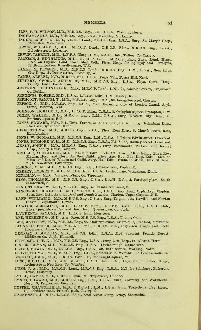 ILES, F. H. WILSON, M.D., M.R.C.S. Eng., L.M., L.S.A., Watford, Herts. INGHAM, AMOS, M.D., M.R.C.S. Eng., L.S.A., Keighley, Yorkshire. INGLE, ROBERT N., M.D., L.R.C.P. Lond., F.R.C.S. Eng., L.S.A., Surg, St. Mary's Hosp., Pendleton, Manchester. IRWIN, WILLIAM C, M.D., M.R.C.P. Lend., L.R.C.P. Edin., M.R.C.S. Eng., L.S.A., Belvoir-street, Leicester. IRWIN, JARRITT, M.D., L.E.P.S. Glasg., L.M., L.A.H. Dub., Tullov, Co. Carlow. JACKSON, J. HUGHLINGS, M.D., M.R.C.P. Lond., M.R.C.S. Eng., Phys. Lond. Hosp., Lect. on Physiol. Lond. Hosp. Med. Coll., Phys. Hosp. for Epilepsy and Paralysis, 28, Bedford-place, Russell-square, W.C. j j > JAMES, M. PROSSER, M.D., M.R.C.P. Lond., M.R.C.S. Eng., L.M., L.S.A., Sen. Phys. City Disp., 18, Dover-street, Piccadilly, W. o » » , j JAMES, ALFRED, M.D., M.R.C.S. Eng., L.S.A., Perry Yale, Forest Hill, Kent. JEFFERY, GEORGE AUGUSTUS, M.D., M.R.C.S. Eng., L.S.A., Phys. Conv. Hosp., Trinity House, Eastbourne. JENCKEN, FERDINAND E., M.D., M.R.C.P. Lond, L.M., 27, Adelaide-street, Kingstown, Co. Dublin. JENNINGS, ROBERT, M.D., L.S.A., L.R.C.S. Edin., L.M., Eastry, Kent. JEPHCOTT, SAMUEL T., M.D., M.R.C.S. Eng., L.S.A., 86, Foregate-street, Chester. JEPSON, O., M.D., M.R.C.S. Eng., L.S.A., Med. Superint. City of London Lunat. Asvl., Stone, Dartford, Kent. JOHNSON, HORACE E., M.D., L.R.C.P. Edin., L.S.A., 8, Ovington-square, Brompton, S.W. JONES, WALTER, M.D., M.R.C.S. Eng., L.M., L.S.A., Surg. Western City Disp., 45, Finsbury-square, E.C. JONES, EDWARD, M.D., B.L. Univ. France, M.R.C.S. Eng., L.S.A., Surg. Sydenham Disp., The Park, Sydenham, Kent. JONES, THOMAS, M.D., M.R.C.S. Eng., L.S.A., Phys. Ross Disp., 8, Church-street, Ross, Herefordshire. JONES, W. GOODALL, M.D., M.R.C.S. Eng., L.M., L.S.A., 6, Prince Edwin-street, Liverpool. JONES, PODMORE W.H., M.D., M.R.C.S. Eng., L.S.A., F.L.S., 58, Rodney-street, Liverpool. liEALY, JOHN R., M.D., M.R.C.S. Eng., L.S.A., Surg. Portsmouth, Portsea, and Gosport Hosp., Ashley House, Gosport. KEILLER, ALEXANDER, M.D., F.R.C.P. Edin., L.R.C.S. Edin., F.R.S. Edin., Phys. Roy. Matem. Hosp. and Hosp. for Sick Child., Phys. Acc. Roy. Pub. Disp. Edin., Lect. on Midw. and Dis. of Women and Child. Surg. Hall Edin., Exam, in Midw. Univ. St. And., 21, Queen-street, Edinburgh. KERNOT, C. M., M.D., M.R.C.S. Eng., L.M., Chrisp-street, Poplar, E. KERSEY, ROBERT C, M.D., M.R.C.S. Eng., L.S.A., Littlebourne, Wringham, Kent. KINAHAN, —, M.D., Carrick-on-Suir, Co. Tipperary. KING, THOMAS K., M.D., M.R.C.S. Eng., L.S.A., L.A.H. Dub., 2, Portland-place, South Camberwell, S. JCING, THOMAS W., M.D., M.R.C.S. Eng., 159, Camberwell-road, S. KINGSFORD, CHARLES D., M.D., M.R.C.S. Eng., L.S.A., Surg. Lond. Orph. Asyl. Clapton, Surg. Roy. Brit. Asy. for Deaf and Dumb Females, Clapton, Upper Clapton, N .E. LAKE, WILLIAM C, M.D., M.R.C.S. Eng., L.S.A., Surg. Teignmouth, Dawlish, and Newton Infirm., Teignmouth, Devon. LAWLOR, JEREMIAH, M.D., L.R.C.P. Edin., L.F.P.S. Glasg., L.M., L.A.H. Dub., Phys. Queenstown Fev. and Gen. Hosp., Queenstown, Co. Cork. LAWRENCE, SAMUEL, M.D., L.R.C.S. Edin. Montrose. LEE, HERBERT G., M.D., A.A. Oxon, M.R.C.S. Eng., L.S.A., Thame, Oxon. LEE, MATTHEW, M.D., M.R.C.S. Eng., St. Andrew's-villas, Lister-hills, Bradford, Yorkshire. LEONARD, PETER, M.D., M.R.C.P. Lond., L.R.C.S. Edin., Insp.-Gen. Hosps. and Fleets, Plaisaunce, Upper Norwood, S. LINDSAY, J. MURRAY, M.D., L.R.C.S. Edin., L.S.A., Med. Superint. Female Depart. Middlesex Co. Asyl., Hanwell. LIPSCOMB, J. T. N., M.D., F.R.C.S. Eng., L.S.A., Surg. Gen. Disp., St. Albans, Herts. LISTER, BRYAN, M.D., M.R.C.S. Eng., L.S.A., Littleborough, Manchester. LLOYD, EDWIN, M.D., M.R.C.S. Eng., L.S.A., 59, Bath-terrace, Worksop, Notts. LLOYD, THOMAS, M.D., F.R.C.S. Eng., L.S.A., Norfolk-villa, West-hiU, St. Leonards-on-Sea LOCKING, JOHN, M.D., L.R.C.S. Edin., 17, Connaught-square, W. LONG, RICHARD, M.D., A.M. St. And., L.A.H. Dub., L.M., Phys. Camphill Fev. Hosp., Arthurstown, New Ross, Co. Wexford. LUSH, J. A., M.D., M.R.C.P. Lond., M.R.C.S. Eng., L.S.A., M.P. for Salisbury, Fisherton House, Salisbury. LYELL, DAVID, M.D., L.R.C.S. Edin., 23, Tay-street, Dundee. LYNES, EDWARD, M.D., M.R.C.S. Eng., L.M., L.S.A., Surg. Coventry and Warwicksh. Hosp., 9, Priory-row, Coventry. LYSTER, CHAWORTH E., M.D., L.R.C.S.I., L.M., L.S.A., Surg. Toxteth-pk. Fev. Hosp., 20, Belvidere-road, Prinoe's-park, Liverpool. MACKENZIE, J., M.D., L.R.C.S. Edin., Staff Assist.-Surg. Army, Shorncliffe.
