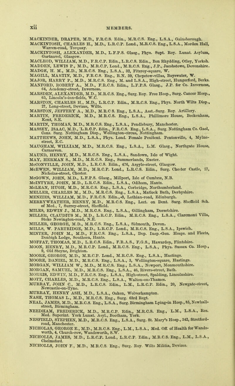 MACKIISTDER, DRAPER, M.D., F.R.C.S. Edin., M.R.C.S. Eng., L.S.A., Gainsborough. MACKINTOSH, CHARLES H., M.D., L.R.C.P. Lend., M.R.C.S. Eng., L.S.A., Morden Hall, Warren-road, Torquay. MACKINTOSH, ALEXANDER, M.D., L.F.P.S. Glasg., Phys. Supt. Roy. Lunat. Asylum, Gartnavel, Glasgow. MACLEOD, WILLIAM, M.D., F.R.C.P. Edin., L.R.C.S. Edin., Ben Rhydding, Otley, Yorksh. MADDEN, LEWIS P., M.D., M.R.C.P, Lond., M.R.C.S. Eng., J.P., Jacobstowe, Devonshire. MADGE, H. M., M.D., M.R.C.S. Eng., L.S.A., 32, Fitzroy-square, W. MAGILL, MARTIN, M.D., E.R.C.S. Eng., R.N. 39, Chepstow-villas, Bayswater, W. MAJOR, HARRY P., M.D., M.R.C.S. Eng., M, and L.S.A., High-street, Hungerford, Berks. MANFORD, ROBERT A., M.D., F.R.C.S. Edin., L.F.P.S. Glasg., J.P. for Co. Inverness, 64, Academy-street, Inverness. MARSDEN, ALEXANDER, M.D., M.R.C.S. Eng., Surg. Roy. Free Hosp., Surg. Cancer Hosp., 65, Lincoln's-inn-fields, W.C. MARSTON, CHARLES H., M.D„ L.R.C.P. Edin., M.R.C.S. Eng., Phys. North Wilts Disp., 27, Long-street, Devizes, Wilts. MARSTON, JEFFERY A., M.D., M.R.C S. Eng., L.S.A., Asst.-Surg. Roy. Artillery. MARTIN, FREDERICK, M.D., M.R.C.S. Eng., L.S.A., Phillimore House, Beckenham, Kent, S.B. MARTIN, THOMAS, M.D., M.R.C.S. Eng., L.S.A., Pendlebury, Manchester. MASSEY, ISAAC, M.D., L.R.C.P. Edin., F.R.C.S. Eng., L.S.A., Surg. Nottingham Co. Gaol, Cons. Surg. Nottingham Disp., Wellington-circus, Nottingham. MATTHEWS, JOHN, M.D., L.S.A., Phys. Lond. Female Penitent. Pentonville, 4, Mylne- street, E.C. MAUGHAM, WILLIAM, M.D., M.R.C.S. Eng., L.S.A., L.M. Glasg., Northgate House, Carnarvon. MAUND, HENRY, M.D., M.R.C.S. Eng., L.S.A., Sandown, Isle of Wight. MAY, HERMAN S., M.D., M.R.C.S. Eng., Summerlands, Exeter. McCONVILLE, JOHN, M.D., L.R.C.S. Edin., 476, Argyle-street, Glasgow. McEWEN, WILLIAM, M.D., M.R.C.P. Lond., L.R.C.S. Edin., Surg. Chester Castle, 27, Nicholas-street, Chester. McGOWN, JOHN, M.D., L.F.P.S. Glasg., Millport, Isle of Cumbree, N.B, MoINTYRE, JOHN, M.D., L.R.C.S. Edin., L.S.A., Odiham, Hants. McLEAN, HUGH, M.D., M.R.C.S. Eng., L.S.A., Corbridge, Northumberland. MELLER, CHARLES M., M.D., M.R.C.S. Eng., L.S.A., Matlock Bath, Derbj'sliire. MENZIES, WILLIAM, M.D., F.R.C.S. Edin., .3, Lothian-road, Edinburgh. MERRYWEATHER, HENRY, M.D., M.R.C.S. Eng., Lect. on Dent. Surg. Sheffield Sch, of Med., 7, Surrey-street, Sheffield. MILES, EDWIN J., M.D., M.R.C.S. Eng., L.S.A., GilUngham, Dorsetshire. MILLER, CLAUDIUS M., M.D., L.R.C.P. Edin., M.R.C.S. Eng., L.S.A., Claremont Villa, Stoke Newington-road, N.E. MILLER, GEORGE, M.D., M.R.C.S. Eng., L.S.A., Sidmouth, Devon. MILLS, W. PARTRIDGE, M.D., L.R.C.P. Lond., M.R.C.S. Eng., L.S.A., Ipswich. MINTER, JOHN M., M.D., F.R.C.S. Eng., L.S.A., Dep. Insp.-Gen. Hosps. and Fleets, Denbigh Lodge, Southsea, Hants. MOFFAT, THOMAS, M.D., L.R.C.S. Edin., F.R.A.S., F.G.S., Hawarden, Flintshire. MOON, HENRY, M.D., M.R.C.P. Lond., M.R.C.S. Eng., L.S.A., Phys. Sussex Co. Hosp., 9, Old Steyne, Brighton. MOORE, GEORGE, M.D., M.R.C.P. Lond., M.R.C.S. Eng., L.S.A., Hastings. MOORE, DANIEL, M.D., M.R.C.S. Eng., L.S.A., 3, WeUington-square, Hastings. MORGAN, WILLIAM W., M.D., M.R.C.S. Eng., L.S.A., Newport, Monmouthshire. MORGAN, SAMUEL, M.D., M.R.C.S. Eng., L.S.A., 46, Rivers-street, Bath. MORRIS, EDWIN, M.D., F.R.C.S. Eng., L.S.A., High-street, Spalding, Lincolnshire. MOTT, CHARLES, M.D., M.R.C.S. Eng., L.S.A., Walton-on-Thames. MURRAY, JOHN C, M.D., L.R.C.S. Edin., L.M., L.R.C.P. Edin., 20, Newgate-street, Newcastle-on-Tyne. MURRAY, HENRY ASH, M.D., L.S.A., Oaken, Wolverhampton. NASH, THOMAS L., M.D., M.R.C.S. Eng., Surg. 63rd Regt. NEAL, JAMES, M.D., M.R.C.S. Eng., L.S.A., Surg. Birmingham Lying-in Hosp., 85, Newhall- street, Birmingham. NEEDHAM, FREDERICK, M.D., M.R.C.P. Edin,, M.R.C.S. Eng., L.M., L.S.A., Res. Med. Superint. York Lunat. Asyl., Bootham, York. NESFIELD, STEPHEN, M.D., M.R.C.S. Eng., L.S.A., Surg. St. Mary's Hosp., 342, Stretford- road, Manchester. NICHOLAS, GEORGE E., M.D., M.R.C.S. Eng., L.M., L.S.A., Med. Off. of Health for Wands- worth, 4, Church-row, Wandsworth, S.W. NICHOLLS, JAMES, M.D., L.R.C.P. Lond., L.R.C.P. Edin., M.R.C.S. Eng., L.M., L.S.A., Chelmsford. NICHOLLS, JOHN F., M.D., M.R.C.S, Eng., Surg. Roy. Wilts Militia, Devizes.
