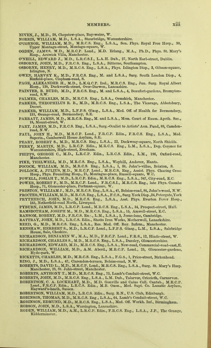 NIVEN, J., M.D., 28, Chepstow-place, Bayswater, W. NORRIS, WILLIAM, M.D., L.S.A., Stourbridge, Worcestershire. O'CONNOB, WILLIAM, M.D., M.R.C.S. Eng., L.S.A., Sen. Phys. Royal Free Hosp., 30, Upper Montagu-street, Montagu-square, W. OGDEN, JAMRS, M.D., M.R.C.P. Lond., M.D. Erlang., M.A., Ph.D., Phys. St. Mary's Hosp., Ardwick Villa, Manchester. O'NEILL, EDWARD J., M.D., L.R.C.S.I., L.A.H. Dub., 27, North Earl-street, Dublin. OSBORNE, JOHN, M.D., F.R.C.S. Eng., L.S.A., Bitterne, Southampton. OSBORNE, HENRY, M.D., M.R.C.S. Eng., L.S.A., Phys. Islington Disp., 3, Gibson-square, Islington, N. OWEN, HARVEY K., M.D., E.R.C.S. Eng., M. and L.S.A., Surg. South London Disp., 4, Binfield-place, Clapham-road, S. PAGE, ALEXANDER H., M.D., L.K.Q.C.P. Irel., M.R.C.S. Eng., Jun. Surg. Royal Albert Hosp., 138, Duckworth-street, Over-Dar-wen, Lancashire. PAINTER, R. BUDD, M.D., F.R.C.S. Eng., M. and L.S.A., 4, Beaufort-gardens, Brompton- road, S.W. PALMER, CHARLES, M.D., M.R.C.S. Eng., L.S.A., Ormskirk, Manchester. PARKER, THEOPHILUS R. B., M.D., M.R.C.S. Eng., L.S.A., The Vicarage, Abbotsbury, Dorset. PARKER, WILLIAM, M.D., L.F.P.S. Glayg., L.S.A., Med. Off. of Health for Bermondsey, 133, Grange-road, Bermondsey, S.E. PARRATT, JAMES, M.D., M.R.C.S. Eng., M. and L.S.A., Mem. Court of Exam. Apoth. Soc, 18, Mount-street, W. PART, JAMES, M.D., F.R.C.S. Eng., L.S.A., Surg.-Oculist to Artists' Ann. Fund, 89, Camden- road, N.W. PAXIL, JOHN H., M.D., M.R.C.P. Lond., F.R.C.P. Edin., F.R.C.S. Eng., L.S.A., Med. Superin., Camberwell House Asylum, S.E. PEART, ROBERT S., M.D., M.R.C.S. Eng., L.S.A., 22, Dockwray-square, North Shields. PERRY, MARTIN, M.D., L.R.C.P. Edin., M.R.C.S. Eng., L.M., L.S.A., Dep. Coroner for Worcestershire, High-street, Evesham. PHIPPS, GEORGE C, M.D., L.R.C.P. Edin., L.R.C.S. Edin., L.M., 196, Oxford-road, Manchester. PIKE, THELWELL, M.D., M.R.C.S. Eng., L.S.A., Weyhill, Andover, Hants, POCOCK, WILLIAM, M.D., M.R.C.S. Eng., L.S.A., 1, St. John's-villas, Brixton, S. POLLOCK, A. JULIUS, M.D., M.R.C.P. Lond., M.R.C.S. Eng., Assist. Phys. Charing Cross Hosp., Phys. Foundling Hosp., 21, Montague-place, Russell-square, W.C. POWELL, JOSIAHT., M.D., L.R.C.P. Edin., M.R.C.S. Eng., L.S.A., 347, City-road, E.C. POWER, ROBERT F., M.D., M.R.C.P. Lond., F.R.C.S.I., M.R.C.S. Eng., late Phys. Coombe Hosp., 71, Gloucester-place, Portman-square, W. PRESTON, WILLIAM J., M.D., M.R.C.S. Eng.,L.S.A., 41, Belsize-road, St, John's-wood, N.W. PROCTER,WILLIAM, M.D., M.R.C.S. Eng., L.S.A., F.C.S., Surg.YorkDisp.,24,Petergate,York PRYTHERCH, JOHN, M.D., M.R.C.S. Eng., L.S.A., Asst. Phys. Everton Fever Hosp., 145, Netherfield-road North, Liverpool. PYBURN, JAMES, M.D., L.R.C.P. Lond., M.R.C.S. Eng., L.S.A., 34, Prospect-street, Hull. RAMSBOTHAM, JOSEPH M., M.D., M.R.C.S. Eng., L.S.A., 15, Amwell-street, E.C. RANSOM, ROBERT, M.D., F.R.C.S. En-., L.M., L.S.A., 5, Jesus-lane, Cambridge. RATTRAY, JOHN, M.D., L.R.C.S. Edin., Shotts Iron Works, Motherwell, Lanarkshire. REED, G., M.D., M.R.C.S. Eng., L.S.A., Res. Med. Off. Roy. Infirm., Manchester. RENSHAW, HERBERT S., M.D., L.R.C.P. Lond., L.F.P.S. Glasg., L.M., L.S.A., Salebridge House, Sale, Cheshire. RICHARDSON, BENJAMIN W., M.A., M.D., F.R.C.P. Lond., F.R.S., 12, Hinde-street, W. RICHARDSON, CHARLES S., M.D., M.R.C.S. Eng., L.S.A., Dursley, Gloucestershire. RICHARDSON, EDWARD, M.D., M.R.C.S. Eng., L.S.A., New-road, Commercial-road-east,E. RICHARDSON, WILLIAM, M.D., A.M. Aberd., M.R.C.P. Lond., 25, Gloucester-gardens, Hyde-park, W. RICKETTS, CHARLES, M.D., M.R.C.S. Eng., L.S.A., F.G.S., 1, Price-street, Birkenhead. RING, J., M.D., L.S.A., 47, Clarendon-terrace, Belsize-road, N.W. ROBERTS, DAVID L., M.D., M.R.C.P. Lond., M.R.C.S. Eng., L.S.A., Surg. St. Mary's Hosp. Manchester, 23, St. John-street, Manchester. ROBERTS, ANTHONY T., M.D., M.R.C.S. Eng., 73, Lamb's Conduit-street, W.C. ROBERTS, JOHN, M.D., M.R.C.S. Eng., L.S.A., L.M. Dub., Talarvor, Criccieth, Carnarvon. ROBERTSON, C. A. LOCKHART, M.D., M.D. Gonville and Caius Coll. Cantab., M.R.C.P. Lond., F.R.C.P. Edin., L.R.C.S. Edin., M.B. Oxon., Med. Supt. Co. Lunatic Asylum, Hayward's-heath, Sussex. ROBERTSON, WILLIAM, M.D., L.R.C.S. Edin., Surg. R.N., U.S. Club, Edinburgh. ROBINSON, THOMAS, M.D., M.R.C.S. Eng , L.S.A., 64, Lamb's Conduit-street, W.C. ROBINSON, EDMUND, M.D., M.R.C.S. Eng., L.S.A., Med. Off. Workh. Inf., Birmingham. ROBSON, JOHN, M.D., L.S.A., Warrington, Lancashire. RODEN, WILLIAM, M.D., A.M., L.R.C.P. Edin., F.R.C.S. Eng., L.S.A., J.P., The Grange, Kidderminster,