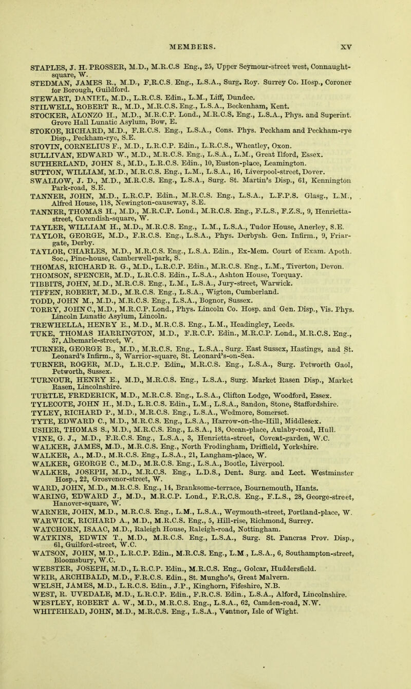 STAPLES, J. H. PROSSER, M.D., M.R.C.S Eng., 25, Upper Seymour-street west, Connaught- square, W. STEDMAN, JAMES R., M.D,, F.R.C.S. Eng., L.S.A., Surg. Roy. Surrey Co. IIosp., Coroner lor Borough, Guildford. STEWART, DANIEL, M.D., L.R.C.S. Edin., L.M., Liff, Dundee. STILWELL, ROBERT R., M.D., M.R.C.S. Eng., L.S.A., Beckenham, Kent. STOCKER, ALONZO H., M.D., M.R.C.P. Lond., M.R.C.S. Eng., L.S.A., Phys. and Superint. Grove Hall Lunatic Asylum, Bow, E. STOKOE, RICHARD, M.D., F.R.C.S. Eng., L.S.A., Cons. Phys. Peckham and Peckham-rye Disp., Peckham-rye, S.E. STOVIN, CORNELIUS P., M.D., L.R.C.P. Edin., L.R.C.S., Wheatley, Oxon. SULLIVAN, EDWARD W., M.D., M.R.C.S. Eng., L.S.A., L.M., Great Ilford, Essex. SUTHERLAND, JOHN S., M.D., L.R.C.S. Edin., 10, Euston-place, Leaming-ton. SUTTON, WILLIAM, M.D., M.R.C.S. Eng., L.M., L.S.A., 16, Liverpool-street, Dover. SWALLOW, J. D., M.D., M.R.C.S. Eng., L.S.A., Surg. St. Martin's Disp., 61, Kennington Park-road, S.E. TANNER, JOHN, M.D., L.R.C.P. Edin., M.R.C.S. Eng., L.S.A., L.F.P.S. Glasg., L.M., Alfred House, 118, Newington-causeway, S.E. TANNER, THOMAS H., M.D., M.R.C.P. Lond., M.R.C.S. Eng., F.L.S., F.Z.S., 9, Henrietta- street, Cavendish-square, W. TAYLER, WILLIAM H., M.D., M.R.C.S, Eng., L.M., L.S.A., Tudor House, Anerley, S.E. TAYLOR, GEORGE, M.D., E.R.C.S. Eng., L.S.A., Phys. Derbysh. Gen. Infirm., 9, Friar- gate, Derby. TAYLOR, CHARLES, M.D., M.R.C.S. Eng., L.S.A. Edin., Ex-Mem. Court of Exam. Apoth. Soc, Pine-house, Camberwell-park, S. THOMAS, RICHARD R. G., M.D., L.R.C.P. Edin., M.R.C.S. Eng., L.M., Tiverton, Devon. THOMSON, SPENCER, M.D., L.R.C.S. Edin., L.S.A., Ashton House, Torquay. TIBBITS, JOHN, M.D., M.R.C.S. Eng., L.M., L.S.A., Jury-street, Warwick. TIFFEN, ROBERT, M.D., M.R.C.S. Eng., L.S.A., Wigton, Cumberland. TODD, JOHN M., M.D., M.R.C.S. Eng., L.S.A., Bognor, Sussex. TORRY, JOHNC.,M.D., M.R.C.P. Lond., Phys. Lincoln Co. Hosp. and Gen. Disp., Vis. Phys. Lincoln Lunatic Asylum, Lincoln. TREWHELLA, HENRY E., M.D., M.R.C.S. Eng., L.M., Headingley, Leeds. TUKE, THOMAS HARRINGTON, M.D., F.R.C.P. Edin., M.R.C.P. Lond., M.R.C.S. Eng., 37, Albemarle-street, W. TURNER, GEORGE B., M.D., M.R.C.S. Eng., L.S.A., Surg. East Sussex, Hastings, and St. Leonard's Infirm., 3, Warrior-square, St. Leonard's-on-Sea. TURNER, ROGER, M.D., L.R.C.P. Edin., M.R.C.S. Eng., L.S.A., Surg. Petworth Gaol, Petworth, Sussex. TURNOUR, HENRY E., M.D,, M.R.C.S. Eng., L.S.A., Surg. Market Rasen Disp., Market Rasen, Lincolnshire. TURTLE, FREDERICK, M.D., M.R.C.S. Eng., L.S.A., Clifton Lodge, Woodford, Essex. TYLECOTE, JOHN H., M.D., L.R.C.S. Edin., L.M., L.S.A., Sandon, Stone, Staffordshire. TYLEY, RICHARD P., M.D., M.R.C.S. Eng., L.S.A., Wedmore, Somerset. TYTE, EDWARD C, M.D., M.R.C.S. Eng., L.S.A., Harrow-on-the-Hill, Middlesex. USHER, THOMAS S., M.D., M.R.C.S. Eng., L.S.A., 18, Ocean-place, Aulaby-road, Hull. VINE, G. J., M.D., F.R.C.S. Eng., L.S.A., 3, Henrietta-street, Covent-garden, W.C. WALKER, JAMES, M.D., M.R.C.S. Eng., North Frodingham, Driffield, Yorkshire. WALKER, A., M.D., M.R.C.S. Eng., L.S.A., 21, Langham-place, W. WALKER, GEORGE C, M.D., M.R.C.S. Eng., L.S.A., Bootle, Liverpool. WALKER, JOSEPH, M.D., M.R.C.S. Eng., L.D.S., Dent. Surg, and Lect. Westminster Hosp., 22, Grosvenor-street, W. WARD, JOHN, M.D., M.R.C.S. Eng., 14, Branksome-terrace, Bournemouth, Hants. WARING, EDWARD J., M.D., M.R.C.P. Lond., F.R.C.S. Eng., F.L.S., 28, George-street, Hanover-square, W. WARNER, JOHN, M.D., M.R.C.S. Eng., L.M., L.S.A., Weymouth-street, Portland-place, W. WARWICK, RICHARD A., M.D,, M.R.C.S, Eng., 5, Hill-rise, Richmond, Surrey. WATCHORN, ISAAC, M.D., Raleigh House, Raleigh-road, Nottingham. WATKINS, EDWIN T., M.D., M.R.C.S. Eng., L.S.A., Surg. St. Pancras Prov. Disp., 61, Guilford-street, W.C. WATSON, JOHN, M.D., L.R.C.P. Edin., M.R.C.S. Eng., L.M., L.S.A., 6, Southampton-street, Bloomsbury, W.C. WEBSTER, JOSEPH, M.D., L.R.C.P. Edin., M.R.C.S. Eng., Golcar, Huddersfield. WEIR, ARCHIBALD, M.D., F.R.C.S. Edin., St. Mungho's, Great Malvern. WELSH, JAMES, M.D., L.R.C.S. Edin., J.P., Kinghorn, Fifeshire, N.B. WEST, R. UVEDALE, M.D., L.R.C.P. Edin., F.R.C.S. Edin., L.S.A., Alford, Lincolnshire. WESTLEY, ROBERT A. W., M.D., M.R.C.S. Eng., L.S.A., 62, Camden-road, N.W. WHITEHEAD, JOHN, M.D., M.R.C.S. Eng., I,.S.A., Vantnor, Isle of Wight.