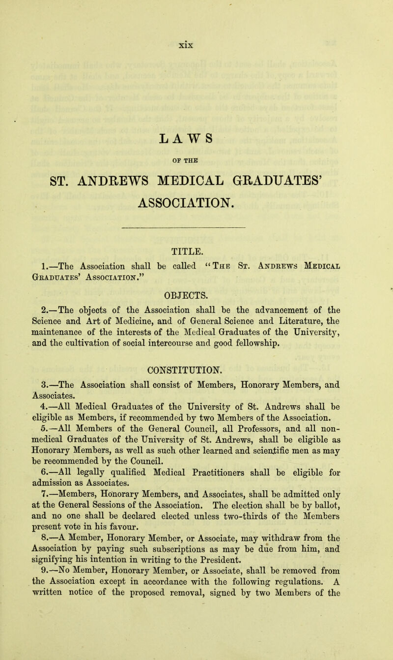 LAWS OP THE ST. ANDREWS MEDICAL GRADUATES' ASSOCIATION. TITLE. 1. —The Association shall be called The St. Andrews Medical GrEADUATES' ASSOCIATION. OBJECTS. 2. —The objects of the Association shall be the advancement of the Science and Art of Medicine, and of General Science and Literature, the maintenance of the interests of the Medical Graduates of the University, and the cultivation of social intercourse and good fellowship. CONSTITUTION. 3. —The Association shall consist of Members, Honorary Members, and Associates. 4. —All Medical Graduates of the University of St. Andrews shall be eligible as Members, if recommended by two Members of the Association. 5. —All Members of the General Council, all Professors, and all non- medical Graduates of the University of St. Andrews, shall be eligible as Honorary Members, as well as such other learned and scientific men as may be recommended by the Council. 6. —All legally qualified Medical Practitioners shall be eligible for admission as Associates. 7. —Members, Honorary Members, and Associates, shall be admitted only at the General Sessions of the Association. The election shall be by ballot, and no one shall be declared elected unless two-thirds of the Members present vote in his favour. 8. —A Member, Honorary Member, or Associate, may withdraw from the Association by paying such subscriptions as may be due from him, and signifying his intention in writing to the President. 9. —No Member, Honorary Member, or Associate, shall be removed from the Association except in accordance with the following regulations. A written notice of the proposed removal, signed by two Members of the