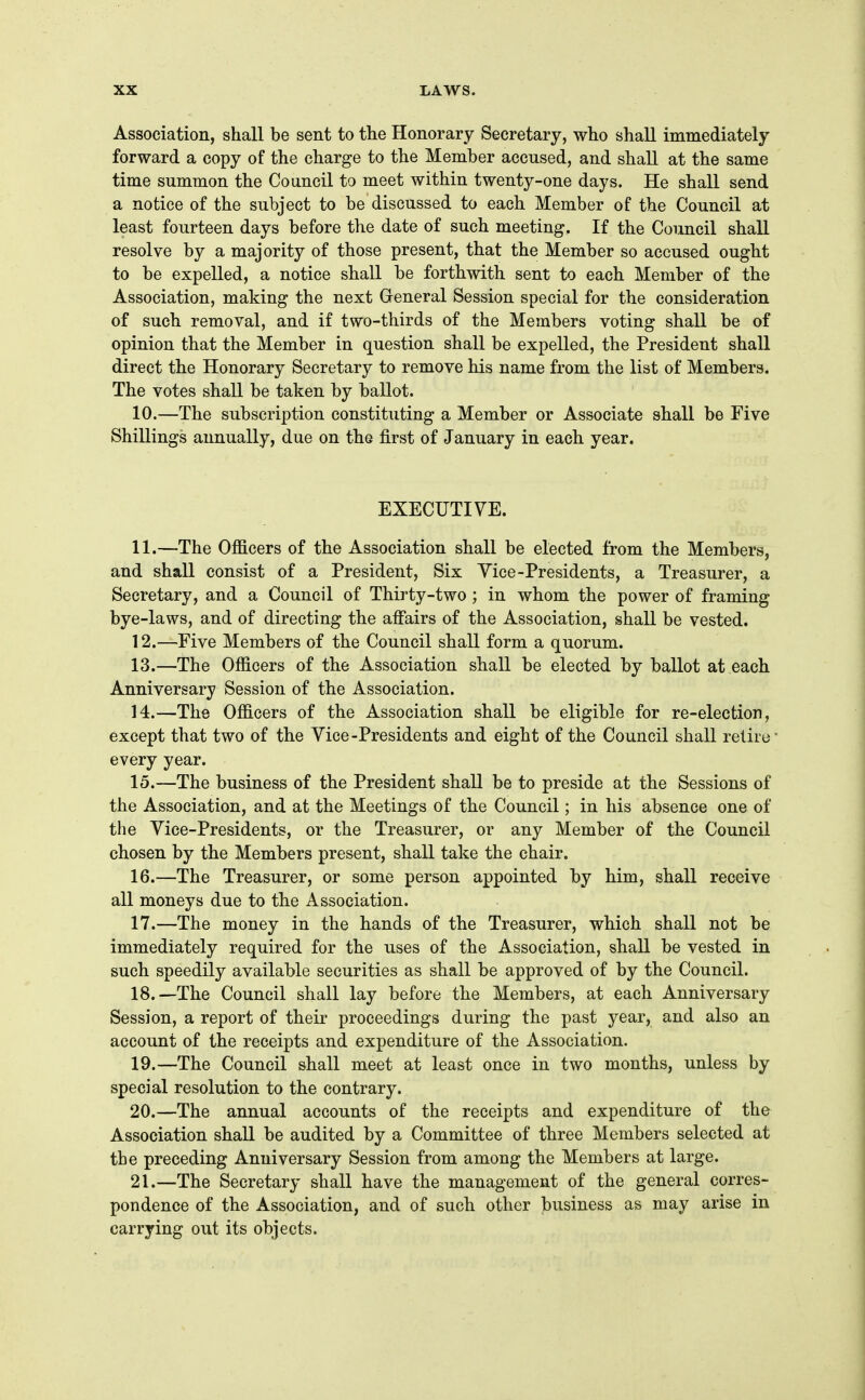 Association, shall be sent to the Honorary Secretary, who shall immediately forward a copy of the charge to the Member accused, and shall at the same time summon the Council to meet within twenty-one days. He shall send a notice of the subject to be discussed to each Member of the Council at least fourteen days before the date of such meeting. If the Council shall resolve by a majority of those present, that the Member so accused ought to be expelled, a notice shall be forthwith sent to each Member of the Association, making the next General Session special for the consideration of such removal, and if two-thirds of the Members voting shall be of opinion that the Member in question shall be expelled, the President shall direct the Honorary Secretary to remove his name from the list of Members. The votes shall be taken by ballot. 10. —The subscription constituting a Member or Associate shall be Five Shillings annually, due on the first of January in each year. EXECUTIVE. 11. —The Officers of the Association shall be elected from the Members, and shall consist of a President, Six Vice-Presidents, a Treasurer, a Secretary, and a Council of Thirty-two ; in whom the power of framing bye-laws, and of directing the affairs of the Association, shall be vested. 12. —Five Members of the Council shall form a quorum. 13. —The Officers of the Association shall be elected by ballot at each Anniversary Session of the Association. 14. —The Officers of the Association shall be eligible for re-election, except that two of the Vice-Presidents and eight of the Council shall retire- every year. 15. —The business of the President shall be to preside at the Sessions of the Association, and at the Meetings of the Council; in his absence one of the Vice-Presidents, or the Treasurer, or any Member of the Council chosen by the Members present, shall take the chair. 16. —The Treasurer, or some person appointed by him, shall receive all moneys due to the Association. 17. —The money in the hands of the Treasurer, which shall not be immediately required for the uses of the Association, shall be vested in such speedily available securities as shall be approved of by the Council. 18. —The Council shall lay before the Members, at each Anniversary Session, a report of their proceedings during the past year, and also an account of the receipts and expenditure of the Association. 19. —The Council shall meet at least once in two months, unless by special resolution to the contrary. 20. —The annual accounts of the receipts and expenditure of the Association shall be audited by a Committee of three Members selected at the preceding Anniversary Session from among the Members at large. 21. —The Secretary shall have the management of the general corres- pondence of the Association, and of such other business as may arise in carrying out its objects.