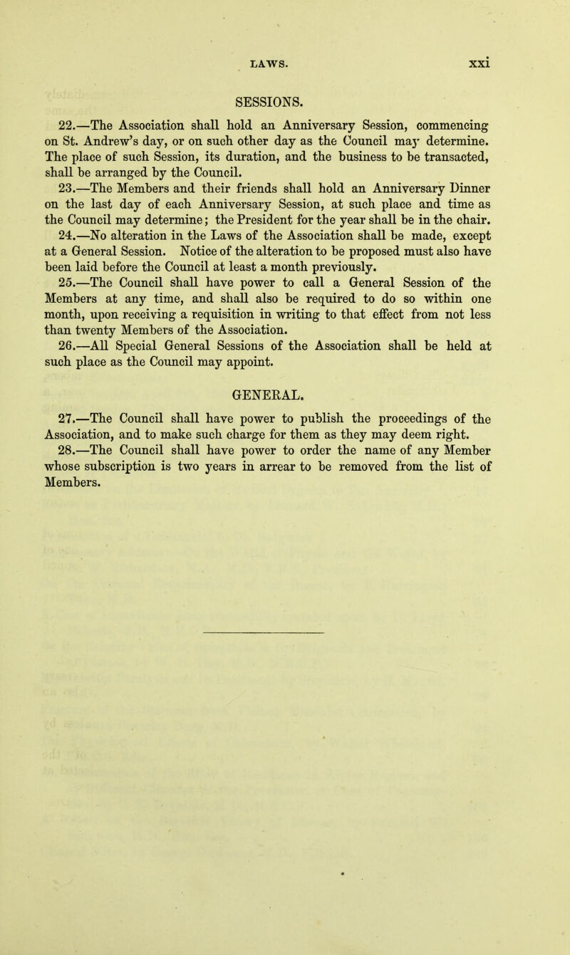 SESSIONS. 22. —The Association shall hold an Anniversary Session, commencing on St. Andrew's day, or on such other day as the Council maj' determine. The place of such Session, its duration, and the business to be transacted, shall be arranged by the Council. 23. —The Members and their friends shall hold an Anniversary Dinner on the last day of each Anniversary Session, at such place and time as the Council may determine; the President for the year shall be in the chair. 24. —No alteration in the Laws of the Association shall be made, except at a General Session. Notice of the alteration to be proposed must also have been laid before the Council at least a month previously. 25. —The Council shall have power to call a General Session of the Members at any time, and shall also be required to do so within one month, upon receiving a requisition in writing to that effect from not less than twenty Members of the Association. 26. —All Special General Sessions of the Association shall be held at such place as the Council may appoint. GENERAL. 27. —The Council shall have power to publish the proceedings of the Association, and to make such charge for them as they may deem right. 28. —The Council shall have power to order the name of any Member whose subscription is two years in arrear to be removed from the list of Members.