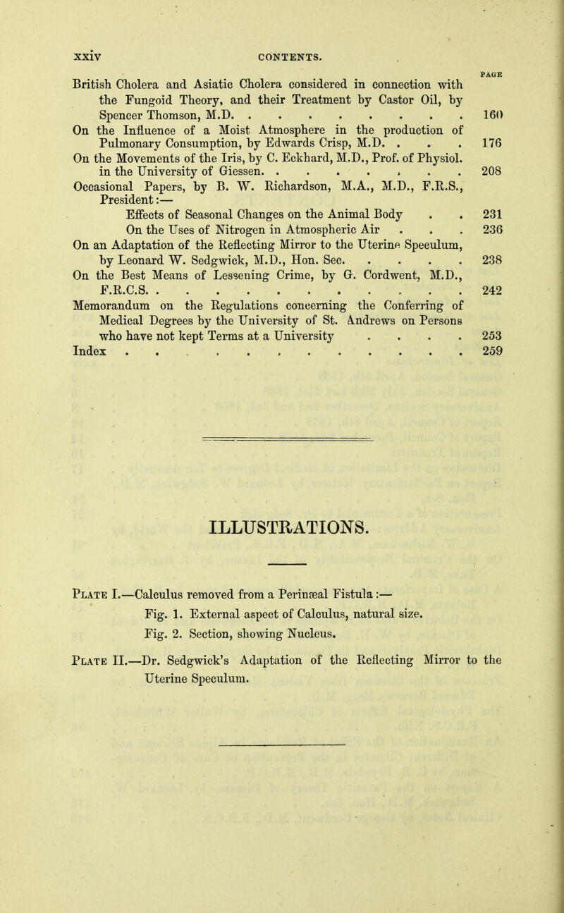 PAGE British Cholera and Asiatic Cholera considered in connection with the Fungoid Theory, and their Treatment by Castor Oil, by Spencer Thomson, M.D 160 On the Influence of a Moist Atmosphere in the production of Pulmonary Consumption, by Edwards Crisp, M.D. . . .176 On the Movements of the Iris, by C. Eckhard, M.D., Prof, of Physiol. in the University of Giessen. . . . . , . . 208 Occasional Papers, by B. W. Richardson, M.A., M.D., F.R.S., President:— Efiects of Seasonal Changes on the Animal Body . . 231 On the Uses of Nitrogen in Atmospheric Air . . . 236 On an Adaptation of the Reflecting Mirror to the Uterine Speculum, by Leonard W. Sedgwick, M.D., Hon. Sec 238 On the Best Means of Lessening Crime, by G. Cordwent, M.D., F.R.C.S 242 Memorandum on the Regulations concerning the Conferring of Medical Degrees by the University of St. A.ndrews on Persons who have not kept Terms at a University .... 253 Index ............ 259 ILLUSTRATIONS. Plate I.—Calculus removed from a Perinseal Fistula:— Fig. 1. External aspect of Calculus, natural size. Fig. 2. Section, showing Nucleus. Plate II.—Dr. Sedgwick's Adaptation of the Reflecting Mirror to the Uterine Speculum.