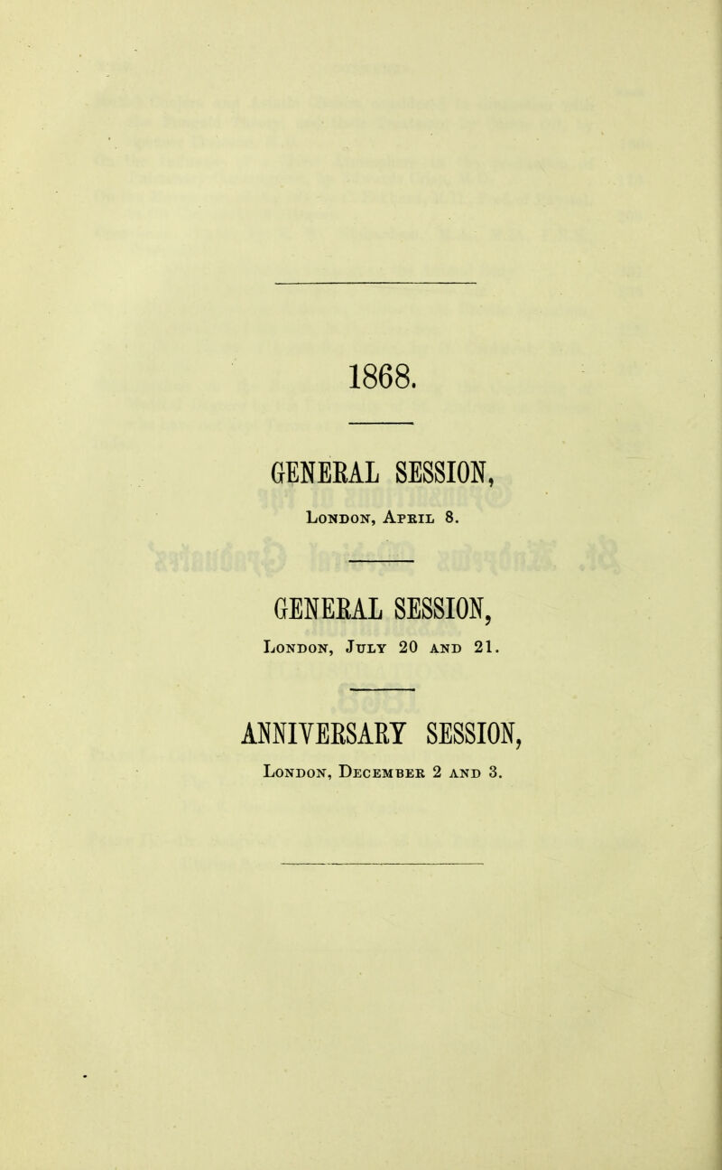 1868. GBNEEAL SESSION, London, Apkil 8. GENEEAL SESSION, London, July 20 and 21. ANNIVEKSART SESSION,