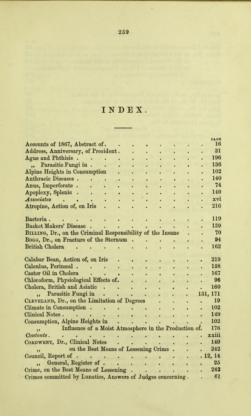 INDEX. PAGE AccoTints of 1867, Abstract of 16 Address, Anniversary, of President 31 Ague and Phthisis 196 ,, Parasitic Fungi in . . .136 Alpine Heights in Consumption 102 Anthracic Diseases . . ... . . . . . . 140 Anus, Imperforate .......... 74 Apoplexy, Splenic 140 Associates . . . . . .  . . . . . xvi Atropine, Action of, on Iris 216 Bacteria . . . .119 Basket Makers' Disease 139 Billing, Dr., on the Criminal Responsibility of the Insane . . 70 BoGG, Dr., on Fracture of the Sternum ...... 94 British Cholera 162 Calabar Bean, Action of, on Iris ,219 Calculus, PeriuEeal 158 Castor Oil in Cholera 167 Chloroform, Physiological Effects of 96 Cholera, British and Asiatic 160 ,, Parasitic Fungi in . 131, 171 Cleveland, Dr., on the Limitation of Degrees .... 19 Climate in Consumption 102 Clinical Notes 149 Consumption, Alpine Heights in .102 Influence of a Moist Atmosphere in the Production of. 176 Contents xxiii CoKDWENT, Dr., Clinical Notes . . . . . . . 149 ,, on the Best Means of Lessening Crime . . . 242 Council, Report of . . 12,14 ,, General, Register of . , . . , , . . 25 Crime, on the Best Means of Lessening 242 Crimes committed by Lunatics, Answers of Judges concerning. . 61