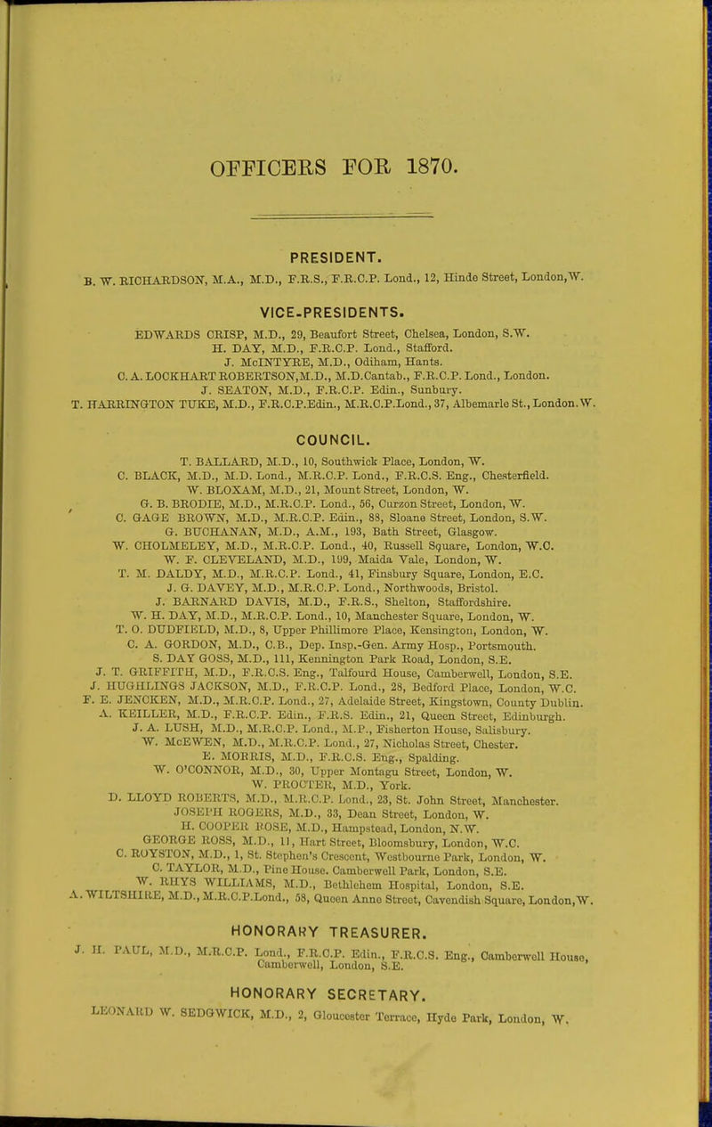 OEFICERS POU 1870. PRESIDENT. B. RICHARDSON, M.A., M.D., F.R.S., T.R.C.P. Lond., 12, Hinde Street, London.W. VICE-PRESIDENTS. EDWARDS CRISP, M.D., 29, Beaufort Street, Chelsea, London, S.W. H. DAY, M.D., P.R.C.P. Lend., Stafford. J. MoINTYRE, M.D., Odiham, Hants. C. A. LOCKHARTROBERTSO]Sr,M:.D., M.D.Cantab., E.R.C.P. Lond., London. J. SEATON, M.D., F.R.C.P. Edin., Sunbuiy. T. HARRINOTON TUKE, M.D., E.R.C.P.Edin., M.B.C.P.Lond., 37, Albemarle St., London.\V. COUNCIL. T. BALLARD, M.D., 10, Southwiok Place, London, W. C. BLACK, M.D., M.D. Lond., M.R.C.P. Lend., F.R.C.S. Eng., Chesterfield. W. BLOXAM, M.D., 21, Mount Street, London, W. Gr. B. BRODIE, M.D., M.R.C.P. Lond., 56, Curzon Street, London, W. 0. GAGE BROWN, M.D., M.R.C.P. Edin., 88, Sloane Street, London, S.W. G. BUCHANAN, M.D., A.M., 193, Bath Street, Glasgow. W. CHOLMELEY, M.D., M.R.C.P. Lond., 40, Russell Square, London, W.C. W. F. CLEVELAND, M.D., 1U9, Maida Vale, London, W. T. M. DALDY, M.D., M.R.C.P. Lond., 41, Finsbury Square, London, E.C. J. G. DAVEY, M.D., M.R.C.P. Lond., Northwoods, Bristol. J. BARNARD DAVIS, M.D., F.R.S., Shelton, Staffordshire. W. H. DAY, M.D., M.R.C.P. Lond., 10, Manchester Square, London, W. T. 0. DUDFIELD, M.D., 8, Upper Phillimore Place, Kensington, London, W. C. A. GORDON, M.D., C.B., Dep. Insp.-Gen. Army Hosp., Portsmouth. S. DAY GOSS, M.D., 111, Kennington Park Road, London, S.E. J. T. GRIFFITH, M.D., F.R.C.S. Eng., Talfourd House, Camberwell, London, S.E. J. HUGULINGS JACKSON, M.D., F.R.C.P. Lond., 28, Bedford Place, Loudon, W.C. F. E. JENCKEN, M.D., M.R.C.P. Lond., 27, Adelaide Street, Kingstown, County Dublin. A. KEILLER, M.D., F.R.C.P. Edin., F.R.S. Edin., 21, Queen Street, Edinbui-gh. J. A. LUSH, M.D., M.R.C.P. Lond., M.P., Fisherton House, Salisbury. W. McEWEN, M.D., M.R.C.P. Lond., 27, Nicholas Street, Chester. E. MORRIS, M.D., F.R.C.S. Eng., Spalding. W. O'CONNOR, M.D., 30, Upper Montagu Street, London, W. W. PROCTER, M.D., York. D. LLOYD ROBERTS. M.D., M.R.C.P. Lond., 23, St. John Street, Manchester. JOSEPH ROGERS, M.D., 33, Dean Street, London, W. H. COOPER ROSE, M.D., Hampstead, London, N.W. GEORGE ROSS, M.D., 11, Hart Street, Bloomsbury, London, W.C. C. ROYSTON, M.D., 1, St. Stephen's Crescent, Westbourno Park, London, W. C. TAYLOR, M.D., Pine House. Cambcrwell Park, London, S.E. W. RHYS WILLIAMS, M.D., Bethlehem Hospital, London, S.E. A. WILTSHIRE, M.D., M.R.C.P.Lond., 58, Queen Anne Street, Cavendish Square, London.W. HONORARY TREASURER. J. H. PAUL, M.D., M.R.C.P. Lond F.R.C.P. Edin., F.R.C.S. Eng!, Oamberwell House. Camberwell, London, S.E. HONORARY SECRETARY. LEONARD W. SEDGWICK, M.D., 2, Gloucester Terrace, Hyde Park, London, W.