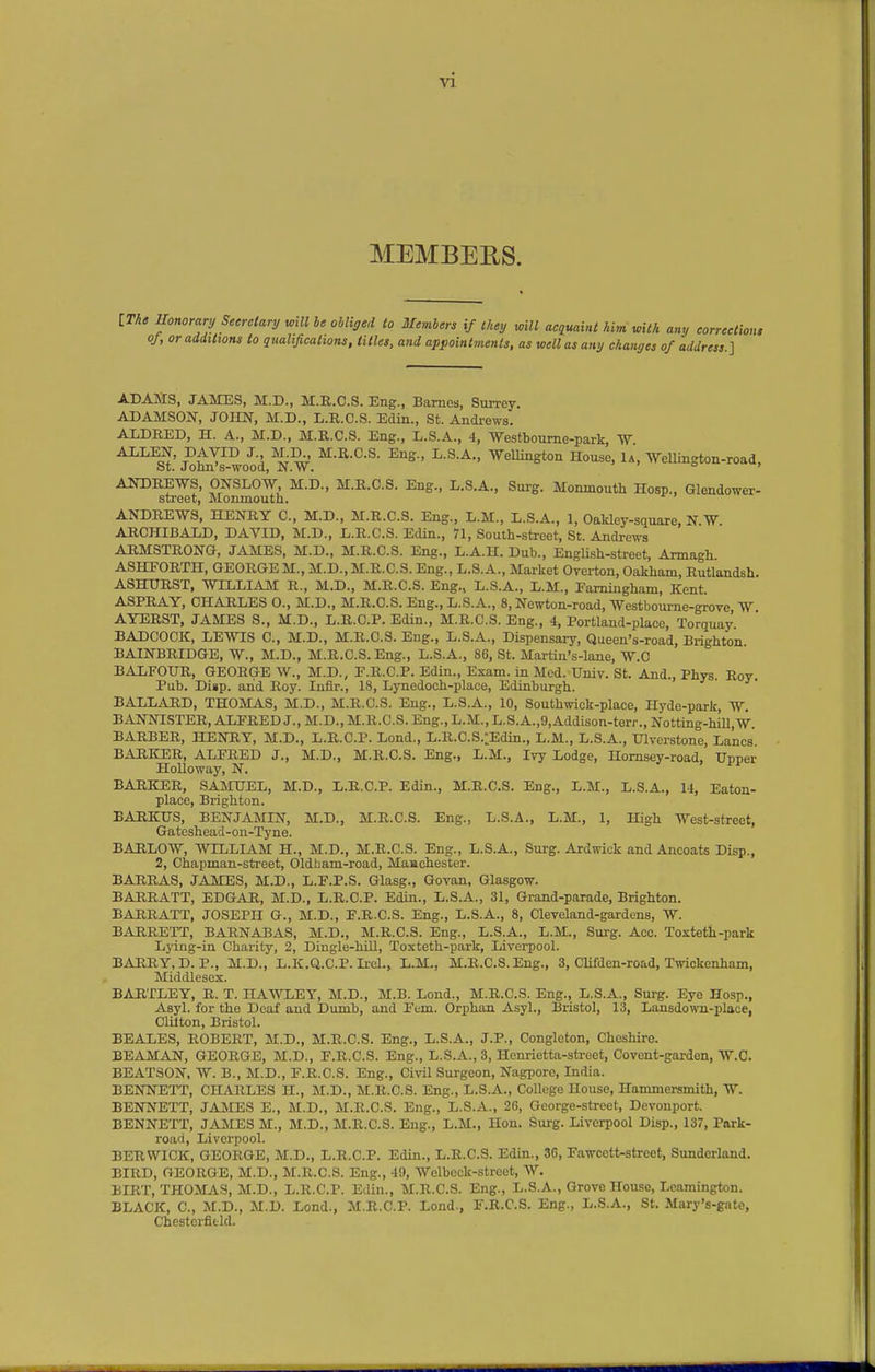 MEMBEES. [The Tlonoranj Secretary will be obliged to Members if they will acquaint him with any correction, of, or additions to qualifications, titles, and appointments, as well as any changes of address.] ADAMS, JAMES, M.D., M.R.C.S. Eng., Barnes, Sm-rey. ADAMSON, JOHN, M.D., L.R.C.S. Edin., St. Andrews. ALDRED, H. A., M.D., M.R.C.S. Eng., L.S.A., 4, -Westboume-park, W ALLEN, BAYID J. M^, M.R.C.S. Eng., L.S.A., Wellington House, U, Wellington-road, St. Jolm's-wood, N.W. ° ' ANDREWS, ONSLOW, M.D., M.R.C.S. Eng., L.S.A., Surg. Monmouth Hosp., Glendower- street, Monmouth. ' ANDREWS, HENRY C, M.D., M.R.C.S. Eng., L.M., L.S.A., 1, Oakley-square, N.W. ARCHIBALD, DAVID, M.D., L.R.C.S. Edin., 71, South-street, St. Andrews AHMSTRONG, JAMES, M.D., M.R.C.S. Eng., L.A.H. Dub., EngUsh-street, Armagh ASHFORTH, GEORGE M., M.D., M.R.C.S. Eng., L.S.A., Market Overton, Oakham, Rutlandsh. A8HURST, WILLIAM R., M.D., M.R.C.S. Eng., L.S.A., L.M., Famiugham, Kent ASPRAY, CHARLES 0., M.D., M.R.C.S. Eng., L.S.A., 8, Newton-road, Westbourne-grove W AYERST, JAMES S., M.D., L.R.C.P. Edin., M.R.C.S. Eng., 4, Portland-place, Torquay. BADCOCK, LEWIS C, M.D., M.R.C.S. Eng., L.S.A., Dispensary, Queen's-road, Bi-ighton BAINBRIDGE, W., M.D., M.R.C.S. Eng., L.S.A., 86, St. Martin's-lane, W.C BALFOUR, GEORGE W., M.D., F.R.C.P. Edin., Exam, in Med. Univ. St. And., Phys. Roy. Pub. Disp. and Roy. lufir., 18, Lynedoch-place, Edinburgh. BALLARD, THOMAS, M.D., M.R.C.S. Eng., L.S.A., 10, Southwick-place, Hyde-park, W. BANNISTER, ALFRED J., M.D., M.R.C.S. Eng., L.M., L.S.A.,9,Addison-terr., Notting-hill, W. BARBER, HENRY, M.D., L.R.C.P. Lend., L.R.C.S.:Edin., L.M., L.S.A., Ulvcrstone, Lanes. BARICER, ALFRED J., M.D., M.R.C.S. Eng., L.M., Ivy Lodge, Homsey-road, Upper HoUoway, N. BARKER, SAMUEL, M.D., L.R.C.P. Edin., M.R.C.S. Eng., L.M., L.S.A., 14, Eaton- place, Brighton. BARKUS, BENJAMIN, M.D., M.R.C.S. Eng., L.S.A., L.M., 1, High West-street, Gateshead-on-Tyne. BARLOW, WILLIAM H., M.D., M.R.C.S. Eng., L.S.A., Surg. Ardwick and Ancoats Disp., 2, Chapman-street, Oldbam-road, Maachester. BARRAS, JAMES, M.D., L.F.P.S. Glasg., Govan, Glasgow. BARRATT, EDGAR, M.D., L.R.C.P. Edin., L.S.A., 31, Grand-parade, Brighton. BARRATT, JOSEPH G., M.D., F.R.C.S. Eng., L.S.A., 8, Cleveland-gardens, W. BARRETT, BARNABAS, M.D., M.R.C.S. Eng., L.S.A., L.M., Surg. Acc. Toxteth-park Lying-in Charity, 2, Dingle-hUl, Toxteth-park, Liverpool. BARRY, D. P., M.D., L.K.Q.C.P. Irel., L.M., M.R.C.S. Eng., 3, Clifden-road, Twickenham, Middlesex. BARTLEY, R. T. HAWLEY, M.D., M.B. Lond., M.R.C.S. Eng., L.S.A., Surg. Eye Hosp., Asyl. for the Deaf and Dumb, and Fem. Orphan Asyl., Bristol, 13, Lansdown-place, Cliiton, Bristol. BEALES, ROBERT, M.D., M.R.C.S. Eng., L.S.A., J.P., Congleton, Cheshire. BEAMAN, GEORGE, M.D., F.R.C.S. Eng., L.S.A.,3, Henrietta-street, Covent-garden, W.C. BEATSON, W. B., M.D., F.R.C.S. Eng., Civil Surgeon, Nagpore, India. BENNETT, CHARLES H., M.D., M.R.C.S. Eng., L.S.A., College House, Hammersmith, W. BENNETT, JAMES E., M.D., M.R.C.S. Eng., L.S.A., 26, George-street, Devonport. BENNETT, JAMES M., M.D., M.R.C.S. Eng., L.M., Hon. Surg. Liverpool Disp., 137, Park- road, Liverpool. BERWICK, GEORGE, M.D., L.R.C.P. Edin., L.R.C.S. Edin., 36, Fawcett-street, Sunderland. BIRD, GEORGE, M.D., M.R.C.S. Eng., 49, Wolbeck-street, W. BIRT, THOMAS, M.D., L.R.C.P. Edin., M.R.C.S. Eng., L.S.A., Grove House, Leamington. BLACK, C, M.D., M.D. Lond., M.R.C.P. Lond-, I.R.C.S. Eng., L.S.A., St. Mary's-gate, Chestoi-fifcld.