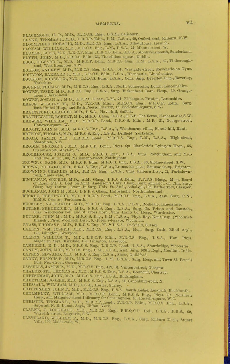 BL VCKMORE, n. P., M.D., M.R.C.S. Eng., L.S.A., Salisbury. ULAICE, THOMAS J., M.D., L.R.C.P. Ediu., L.M., L.S.A., 49, Oxford-road, Kilbum, N.W. BLOOMITIELD, HORATIO, M.D., M.R.C.S. Eng., L.S.A., Otley House, Ipswich. BLOX.VM, WILT.IAM, M.D., ALR.C.S. Kng.,L.M., L.S.A., 21, Mount-.strcet, ^V. BLUMER, LUKE, M.D.,L.R.C.P. Edin.,I..R.C.S. Eilin., L.S.A., Monkwearmouth, Sunderland. BLYTH, JOHN, M.D., L.R.C.S. Ediu., 33, EitzwilLiam-square, Dublin. BOGG, EDW.VRD B., M.D., M.R.C.P. Edin., M.R.C.S. Eng., L.M., L.S.A., 47, Knborough- road, West Brompton, S.W. BOLTON, ANDREW, M.D., M.R.C.S. Eng., L.S.A., 31, Westgate-street, Newcastle-on-Tyne. BOULTOjST, BARNARD J., M.D., L.R.C.S. Edin., L.S.A., Horncastle, Lincolnshire. BOULTON, ROBERT G., M.D., L.R.C.S. Edin., L.S.A., Cons. Surg. Beverley Disp., Beverley, Yorkshire. BOURNE, THOMAS, M.D., M.R.C.S. Eng., L.S.A., North Somercotes, Louth, Lincolnshire. BOWEN, ESSEX, M.D., F.R.C.S. Eng., L.S.A., Surg. Birkenhead Boro. Hosp., 39, Grange- mount, Birkeuhead. BOTVEN, JOSIAH A., M.D., L.F.P.S. Gla.'g., L.M., 71, Eishergatc, Preston, Lancashire. BRACE, WILLIAM H., M.D., F.R.C.S. Edin., M.R.C.S. Eng., F.R.C.P. Edin., Surg, Bath United Hosp., and Bath Puerp. Charity, 12, Eccleston-square, S.W. BRATNSFORD, CHARLES, M.D., L.S.A., Haverhill, Suffolk. BRAITHWAITE,ROBERT, M.D., M.R.C.S.Eng., L.S.A., F.L.S.,The Ferns, Clapham-rise,S.W. BREWER, WILLIAM, M.D., M.R.C.P. Lend., L.R.C.S. Edin., M.P., 21, George-street, Hanover-square, W. BRIGHT, JOHN M., M.D., M.R.C.S. Eng., L.S.A., 1, Westhoume-villas, Forest-hiU, Kent. BRITTON, THOMAS, M.D., M.R.C.S. Eng., L.S.A., Driffield, Yorkshire. BROAD. JAMES, M.D., L.R.C.P. Lond., M.R.C.S, Eng., L.M., L.S.A., High-street, Shoreditoh, N.E. BRODIE, GEORGE B., M.D., M.R.C.P. Lond., Phys. Qu. Charlotte's Lying-in Hosp., 56, Curzon-street, Mayfair, W. BROOKHOUSE, JOSEPH O., M.D., F.R.C.S. Eng., L.S.A., Surg. Nottingham and Mid- land Eye Infirm., 30, Parliament-street, Nottingham. BROWN, C. GAGE, M.D.. M.R.C.P. Edin., M.R.C.S. Eng., L.S.A., 88, Sloane-street, S.W. BROWN, RICHARD, M.D., F.R.C.S. Eng., L.S.A., Brunswick-place, Bruuswick-sq., Brighton. BROWNING, CHARLES, M.D., F.R.C.S. Eng., L.S.A., Surg. Kilburn Disp., 52, Portsdown- road, Maida-vale, W. BUCHAN^IN, GEORGE, M.D., A.M. Glasg., L.R.C.S. Edin., F.F.P.S. Glasg., Mem. Board of Exam. F.P.S., Lect. on Anat. Anderson's Univ. Glasg., Surg, and Lect. on Clin. Surg. Glasg. Roy. Infirm., Exam, in Surg. Univ. St. And., Athol-pl., 193, Bath-street, Glasgow. BUCHANAN, JOHN H., M.D., L.F.P.S. Glasg., Haltwhistle, Northumberland. BUCKLE, FLEETWOOD, M.D., L.R.C.P. Lond., M.R.C.S. Eng., L.S.A., Asst. Surg. R.N., H.M.S. Orontes, Portsmouth. BUCKLEY, NATHAN^IEL, M.D., M.R.C.S. Eng., L.S.A., F.L.S., Rochdale, Lancashire. BUTLER, FREDERICK J., M.D., F.R.C.S. Eng., L.S.A., Sui-g. Co. Prison and Constab., Surg. Winchester Coll. and St. Cross Hosp., Surg. Hants Co. Hosp., Winchester. BUTLER, JOHN M., M.D., M.R.C.S. Eng., L.M., L.S.A., Phys. Roy. KentDisp. {Woolwich Branch), Phys. Woolwich Disp., 6, Queen's-tcrrace, Woolwich. BYASS, THOMAS S., M.D., F.R.C.S. Eng., M. & L.S.A., Cuckfield, Sussex. C^iXLON, WM. JOSEPH, M.D., M.R.C.S. Eng., L.S.A., Hon. Surg. Cath. Blind Asyl., 125, Islington, Liverpool. GALLON, WILLLVM T., M.D., L.R.C.P. Edin., M.R.C.S. Eng., L.S.A., Hon. Phys. Magdalen Asyl., Kirkdale, 125, Islington, Livei-pool. CA3IPBELL, R. L., M.D., F.R.C.S. Eng., L.R.C.P. Lond., L.S.A., Stourbridge, Worcester. CANDY, JOHN, M.D., M.R.C.S. Eng., L.M., L.S.A., Asst. Surg. 109th Rcgt., Moultan, India. CAPRON, EDWARD, M.D., M.R.C.S. Eng., L.S.A., Shore, Guildford. CAREY, FRiVNCIS E., M.D., M.R.C.S. Eng., L.M., L.S.A., Surg. Hosp. and Town St. Peter's Port, New-street, Guernsey. CAS3ELLS, J.VMES P., M.D., M.R.C.S. Eng., 419, St. Vinccnt-sti-eet, Glasgow. CHALDECOTT, THOMAS A., M.D., M.R.C.S. Eng., L.S.A., Boomond, Chertscy. CHEESEMAN, JOHN, M.D., M.R.C.S. Eng., L.S.A., Buckingham. CHEETIIAM, JOSEPH, M.D., M.R.C.S. Eng., L.S.A., 54, Canonbury-road, N. ClIESSALL, WILLIAM, M.D., L.S.A., Horlcy, Surrey. ■ CHirrENDEN, JOHN F., M.D., M.R.C.S. Eng., L.S.A., South Lodge, Lec-park, Blackheath ClIOLMELEY, WILLLVM, M.D., M.R.C.P. Lond., M.R.C.S. Eng., Phys. Gt. Northern Hosp., and Margaret-street Infirmary for Consumption, 40, Russoll-square, W C CHRISTIE, THOMAS B., M.D., M.R.C.P. Lond., F.R.C.P. Edin., M.R.C.S. Eng.! L.S.A . Supcrmt. N. R. Lunat. Asyl., Clifton, York. b > , CLARKE, J. LOCKHAHT, M.D., M.R.C.S. Eng., F.K.Q.C.P. IrcL, L.S.A., F.R.S., 60 \\arwi(;k-8t.rcet, Bulgiavia, S.W. ' '