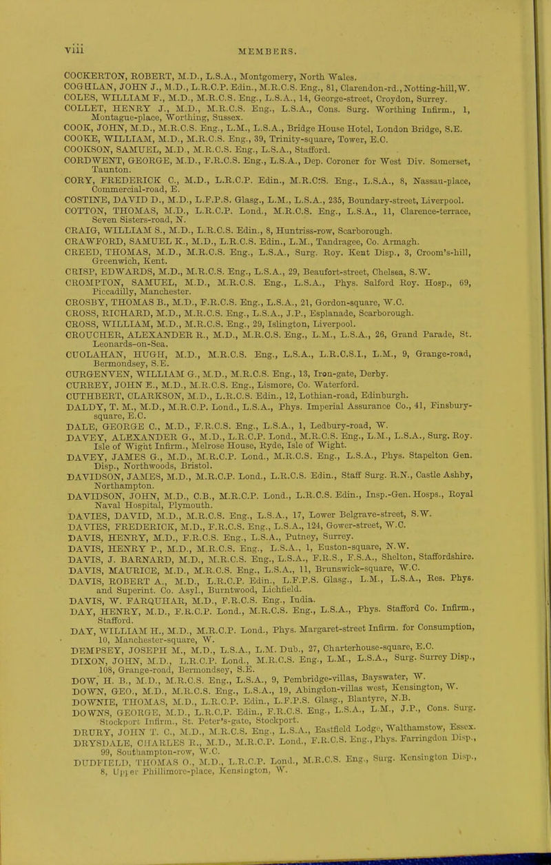 COCKERTON, ROBERT, M.D., L.S.A., Montgomery, North Wales. COG ULAN, JOHN J., M.D., L.R.C.P. Edin., M.R.C.S. Eng., 81, Clarendon-rd., Notting-lull,W. COLES, WILLIAM F., M.D., M.R.C.S. Eng., L.S.A., 14, George-street, Croydon, Surrey. COLLET, HENRY J., M.D., M.R.C.S. Eng., L.S.A., Cons. Surg. Wortliing Infirm., 1, Montague-place, Worthing, Sussex. COOK, JOHN, M.D., M.R.C.S. Eng., L.M., L.S.A., Bridge House Hotel, London Bridge, S.E. COOICE, WILLIAM, M.D., M.R.C.S. Eng., 39, Trinity-square, Tower, E.C. COOKSON, SAMUEL, M.D., M.R.C.S. Eng., L.S.A., Stafford. CORDWENT, GEORGE, M.D., F.R.C.S. Eng., L.S.A., Dep. Coroner for West Div. Somerset, Taunton. CORY, FREDERICK C, M.D., L.R.C.P. Edin., M.R.CrS. Eng., L.S.A., 8, Nassau-place, Commercial-road, E. COSTINE, DAVID D., M.D., L.F.P.S. Glasg., L.M., L.S.A., 235, Boundary-street, Liverpool. COTTON, THOMAS, M.D., L.R.C.P. Lond., M.R.C.S. Eng., L.S.A., 11, Clarence-terrace, Seven Sisters-road, N. CRAIG, WILLIAM S., M.D., L.R.C.S. Edin., 8, Huntriss-row, Scarborough. CRAWFORD, SAMUEL K., M.D., L.R.C.S. Edin., L.M., Tandragee, Co. Armagh. CREED, THOMAS, M.D., M.R.C.S. Eng., L.S.A., Surg. Roy. Kent Disp., 3, Croom's-hill, Greenwich, Kent. CRISP, EDWARDS, M.D., M.R.C.S. Eng., L.S.A., 29, Beaufort-street, Chelsea, S.W. CROMPTON, SAMUEL, M.D., M.R.C.S. Eng., L.S.A., Phys. Salford Roy. Hosp., 69, PiccadUly, Manchester. CROSBY, THOMAS B., M.D., F.R.C.S. Eng., L.S.A., 21, Gordon-square, W.C. CROSS, RICHARD, M.D., M.R.C.S. Eng., L.S.A., J.P., Esplanade, Scarborough. CROSS, WILLIAM, M.D., M.R.C.S. Eng., 29, Islington, Liverpool. CROUCHER, ALEXANDER R., M.D., M.R.C.S. Eng., L.M., L.S.A., 26, Grand Parade, St. Leonards-on-Sea. CUOLAHAN, HUGH, M.D., M.R.C.S. Eng., L.S.A., L.R.C.S.I., L.M., 9, Grange-road, Bennondsey, S.E. CURGENVEN, WILLIAM G., M.D., M.R.C.S. Eng., 13, Iron-gate, Derby. CURREY, JOHN E., M.D., M.R.C.S. Eng., Lismore, Co. Waterford. CUTHBERT. OLARKSON, M.D., L.R.C.S. Edm., 12, Lothian-road, Edinburgh. DALDY, T. M., M.D., M.R.C.P. Lond., L.S.A., Phys. Imperial Assurance Co., 41, Finsbury- square, E.C. DALE, GEORGE C, M.D., F.R.C.S. Eng., L.S.A., 1, Ledbury-road, W. DAVEY, ALEXANDER G., M.D., L.R.C.P. Lond., M.R.C.S. Eng., L.M., L.S.A., Surg. Roy. Isle of Wight Infirm., Melrose House, Ryde, Isle of Wight. DAVEY, JAMES G., M.D., M.R.C.P. Lond., M.R.C.S. Eng., L.S.A., Phys. Stapelton Gen. Disp., Northwoods, Bristol. DAVIDSON, JAMES, M.D., M.R.C.P. Lond., L.R.C.S. Edin., Staff Surg. R.N., Castle Ashby, Northampton. DAVIDSON, JOHN, M.D., C.B., M.R.C.P. Lond., L.R.C.S. Edin., Insp.-Gen. Hosps., Royal Naval Hospital, Plymouth. DAVIES, DAVID, M.D., M.R.C.S. Eng., L.S.A., 17, Lower Belgrave-strcet, S.W. DA VIES, FREDERICK, M.D., F.R.C.S. Eng., L.S.A., 124, Gower-street, W.C. DAVIS, HENRY, M.D., F.R.C.S. Eng., L.S.A., Putney, Surrey. DAVIS, HENRY P., M.D., M.R.C.S. Eng., L.S.A., 1, Euston-square, N.W. DAVIS, J. BARNARD, M.D., M.R.C.S. Eng., L.S.A., F.R.S., F.S.A., Shelton, Staffordshire. DAVIS, MAURICE, M.D., M.R.C.S. Eng., L.S.A., 11, Brunswick-square, W.C. DAVIS, ROBERT A., M.D., L.R.C.P. Edin., L.F.P.S. Glasg., L.M., L.S.A., Res. Phys. and Superint. Co. Asyl., Burntwood, Lichfield. DAVIS, W. FARQUHAR, m.D., F.R.C.S. Eng., India. DAY, HENRY, M.D., F.R.C.P. Lond., M.R.C.S. Eng., L.S.A., Phys. Stafford Co. Infirm., Stafford. DAY, WILLIAM H., M.D., M.R.C.P. Lond., Phys. Margaret-sti-eet Infirm, for Consumption, 10, Manche.ster-square, W. DEMPSEY, JOSEPH M., M.D., L.S.A., L.M. Dub., 27, Charterhouse-square, E.C. DIXON, JOHN, M.D., L.R.C.P. Lond., M.R.C.S. Eng., L.M., L.S.A., Surg. Surrey Disp., 108, Grange-road, Bermondsey, S.E. DOW, H. B., M.D., M.R.C.S. Eng., L.S.A., 9, Pembridgc-villas, Bayswater, W. DOWT<r, GEO., M.D., M.R.C.S. Eng., L.S.A., 19, Abingdon-villas west, Kensmgton, A\ . DOWNIE, THOMAS, M.D., L.R.C.P. Edin., L.F.P.S. Glasg., Blantyre, N.B. DOWNS, GEORGE, M.D., L.R.C.P. Edin., F.R.C.S. Eng., L.S.A., L.M., J.P., Cons. burg. Stockport Infirm., St. Peter's-gate, Stoclcport. DRURY, JOHN T. C, M.D., M.R.C.S. Eng., L.S.A., Eastfleld Lodg,', althamstow, Esse:£. DRYSDALE, CHARLES R., M.D., M.R.C.P. Lond., F.R.C.S. Eng., Phys. Farnngdon Disp., 99, .Soiittiampton-row, W.C. ,^ • i -n; „ DUDFIEFA). THOMAS O., M.D.. L.R.C.P. Lond., M.R.C.S. Eng., Surg. Kensington Disp.,