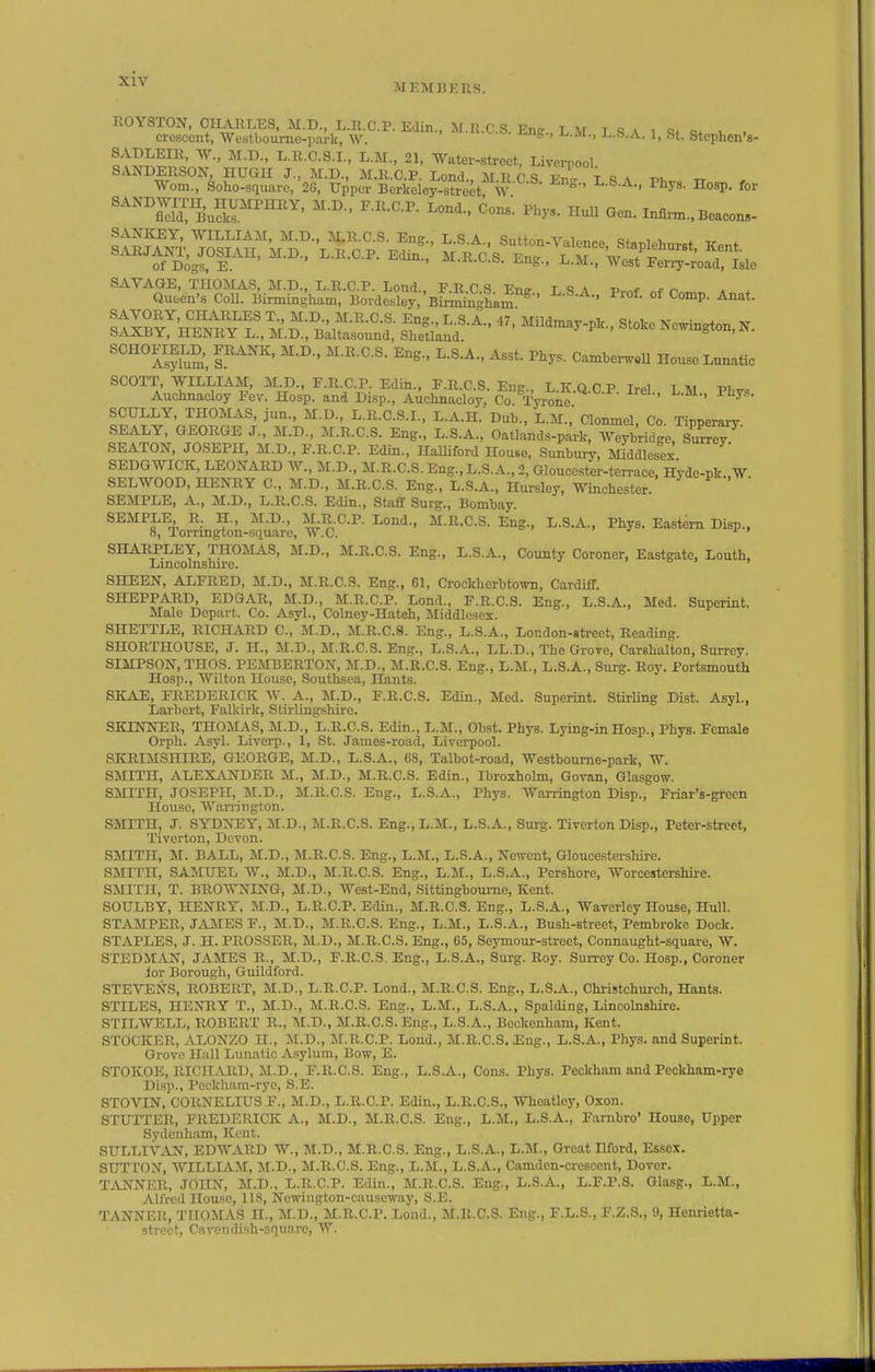 MDMHERS. crescent, Westboumc-park, w. ' ^S-> ^-M., L.S.A. 1, St. StephenV I' J^-C-S.I., L.M., 21, Watei-strcct, Liverpool '^&fo^SrJ'2f P.,. Hosp. ,or '^'^''SluS^.''™'^' HuU Gen.Inflnn.,Bcacon,- ^''''^AsS r^^' ^^^t- Camberw^U Hoxme Lunatic SCOTT WILLIAM, M D., F.R.C.P. Edin., F.R.C.S. Eng., L.K.Q.C P Irel L M PW Auclinacloy Fev. Hosp. and Disp., Auchnacloy, Co. Tyrone ' ^ SCULLY, THOMAS, jun., M.D., L.R.C.S.I., L.A.H. Dub., L.M., Clonmel, Co. Tipperary SEALY, GEORGE J., M.D., M.R.C.S. Eng., L.S.A., Oatlands-park, Weybridge, S™ SEATON, JOSEPH, M.D., F.R.C.P. Edin., HaUiford House, Sunbuiy, Middlesex SEDGWICK, LEONARD W., M.D., M.R.C.S. Eng., L.S.A., 2, Gloucester-ten-ace, Hyde-pk.,W SELWOOD, HENRY C, M.D., M.R.C.S. Eng., L.S.A., Hursley, Winchester. SEMPLE, A., M.D., L.R.C.S. Edin., Staff Surg., Bombay. SEMPLE R. H., M.D., M^R-C.P. Lend., M.R.C.S. Eng., L.S.A., Pliys. Eastern Disp., 8, Tornngton-square, W.C. ' j ft SHARPLEY, THOMAS, M.D., M.R.C.S. Eng., L.S.A., County Coroner, Eastgate, Louth, Lincolnshire. i o > > SHEEN, ALFRED, M.D., M.R.C.S. Eng., 61, Crockherbtown, Cardiff. SHEPPARD, EDGAR, M.D., M.R.O.P. Lond., F.R.C.S. Eng., L.S.A., Med. Superint. Male Depart. Co. Asyl., Colney-Hateh, Middlesex. SHETTLE, RICHARD C, M.D., M.R.C.S. Eng., L.S.A., London-street, Reading. SHORTHOUSE, J. H., M.D., M.R.C.S. Eng., L.S.A., LL.D., The Grove, Carehalton, Surrey. SIMPSON, THOS. PEMBEETON, M.D., M.R.C.S. Eng., L.M., L.S.A., Surg. Roy. Portsmouth Hosp., Wilton House, Southsea, Hants. SKAE, FREDERICK W. A., M.D., F.R.C.S. Edin., Med. Superint. StirUng Dist. Asyl., Larbert, Falkirk, Stirlingshire. SKINNER, THOMAS, M.D., L.R.C.S. Edin., L.M., Obst. Phys. Lying-in Hosp., Phys. Female Orph. Asyl. Liverp., 1, St. James-road, Liverpool. SIOIIMSHIRE, GEORGE, M.D., L.S.A., 68, Talbot-road, Westboume-park, W. SMITH, ALEXANDER M., M.D., M.R.C.S. Edin., Ibroxholm, Govan, Glasgow. SMITH, JOSEPH, M.D., M.R.C.S. Eng., L.S.A., Phys. Warrington Disp., Friar's-grcen House, AVarrington. SMITH, J. SYDNEY, M.D., M.R.C.S. Eng., L.M., L.S.A., Surg. Tiverton Disp., Peter-streot, Tiverton, Devon. SMITH, M. BALL, M.D., M.R.C.S. Eng., L.M., L.S.A., Newent, Gloucestershire. SMITH, SAMUEL W., M.D., M.R.C.S. Eng., L.M., L.S.A., Pcrshore, Worcestershire. SMITH, T. BROWNING, M.D., West-End, Sittingbom-ne, Kent. SOULBY, HENRY, M.D., L.R.C.P. EcUn., M.R.C.S. Eng., L.S.A., Waverley House, Hull. STAMPER, JAMES F., M.D., M.R.C.S. Eng., L.M., L.S.A., Bush-street, Pembroke Dock. STAPLES, J. H. PROSSER, M.D., M.R.C.S. Eng., 65, Seymour-street, Connaught-square, W. STEDM^VN, JAMES R., M.D., F.R.C.S. Eng., L.S.A., Surg. Roy. Surrey Co. Hosp., Coroner lor Borough, Guildford. STETENS, ROBERT, M.D., L.R.C.P. Lond., M.R.C.S. Eng., L.S.A., Christchurch, Hants. STILES, HENRY T., M.D., M.R.C.S. Eng., L.M., L.S.A., Spalding, Lincolnshire. STttWELL, ROBERT R., IM.D., M.R.C.S. Eng., L.S.A., Beckenham, Kent. STOCKER, ALONZO H., M.D., M.R.C.P. Lond., M.R.C.S. Eng., L.S.A., Phys. and Superint. Grove Hall Lunatic Asylum, Bow, E. STOKOE, RICHiVRD, M.D., F.R.C.S. Eng., L.S.A., Cons. Phys. Peckham and Peckham-rye Disp., Pcckham-ryc, S.E. STOVIN. CORNELIUS F., M.D., L.R.C.P. Edin., L.R.C.S., Wheatley, Oson. STUTTER, FREDERICK A., M.D., M.R.C.S. Eng., L.M., L.S.A., Farnbro' House, Upper Sydenham, Kent. SULLIVAN, EDWARD W., M.D., M.R.C.S. Eng., L.S.A., L.M., Great Ilford, Essex. SUTTON, WILLLAM, M.D., M.R.C.S. Eng., L.M., L.S.A., Camdcn-crescent, Dover. TANNER, JOHN, M.D., L.R.C.P. Edin., M.R.C.S. Eng., L.S.A., L.F.P.S. Glasg., L.M., Alfred House, 118, Newington-causcway, S.E. TANNER, THOMAS H., M.D., M.R.C.P. Lond., M.R.C.S. Eng., F.L.S., F.Z.S., 9, Henrietta- .strect. Cavendish-square, W.