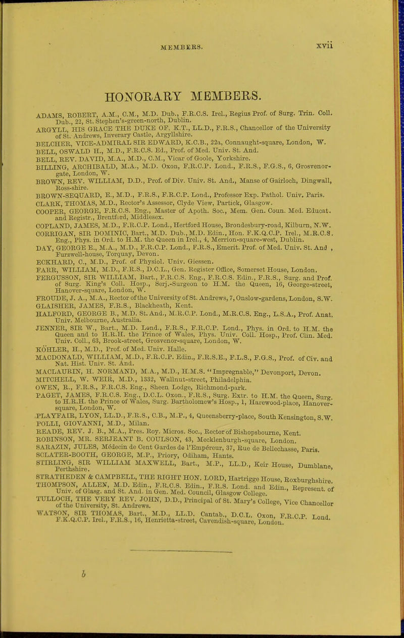 HONORARY MEMBERS. ADAMS ROBEUT, A.M., CM., M.D. Dub., F.R.C.S. Irel., Regius Prof, of Surg. Trin. CoU, Dub., 22, St. Stepben's-green-nortli, Dublin. ARGYLL, ins GRACE THE DUICE OF, K.T., LL.D., F.R.S., OhanoeUor of the University of St, Andrews, Inverary Castle, Argyllshire. BELCHER, VICE-ADMIRAL SIR EDWARD, K.O.B., 22a, Connaught-square, London, W. BELL, OSWALD H., M.D., F.R.C.S. Ed., Prof, of Med. Univ. St. And. BELL, REV, DAVID, M.A„ M,D,, CM., Vicar of Goole, Yorkshire. BILLING, ARCHIBALD, M.A., M.D. Oxon, F.R.CP. Lond., F,R,S,, F,G.S., 6, Grosvenor- gate, London, W. BROWN, REV. WILLIAM, D.D., Prof. ofDiv. Univ. St. And., Manse of Guirloch, Dingwall, Ross-shire. BROWN-SEQUARD, E., M.D., F.R.S., F.R.CP. Lond., Professor Exp. Pathol. Univ. Paris. CLARK, THOMAS, M.D., Rector's Assessor, Clyde View, Partick, Glasgow. COOPER, GEORGE, F.R.C.S. Eng., Master of Apoth. Soc, Mem. Gen. Coun. Med. Educat. and Registr., Brentford, Middlesex. COPLAND, JAMES, M.D., F.R.CP. Lond., Hertford House, Brondesbury-road, ICilbum, N.W, CORRIGAN, SIR DOMINIC, Bart,, M,D, Dub.,M.D. Edin.,Hon. F.K.Q.CP, Irel., M.R.O.3. Eng., Phys. in Ord. to H.M. the Queen in Irel., 4, Merrion-square-west, Dublin. DAY, GEORGE E., M.A., M.D., F.R.CP. Lond., F.R.S., Emerit. Prof, of Med. Univ. St. And , FurzweU-house, Torquay, Devon. ECKHARD, C, M.D., Prof, of Physiol. Univ. Giessen. FARR, WILLIAM, M.D., F.R.S., D.CL., Gen. Register Office, Somerset House, London, FERGUSSOJT, SIR WILLIAM, Bart., F.R.C.S. Eng., F.R.C.S. Edin., F.R.S., Surg, and Prof. of Surg. King's Coll. Hosp., Serj.-Surgeon to H.M. the Queen, 16, George-street, Hanover-square, London, W. FROUDE, J. A., M.A., Rector of the University of St. Andrews, 7, Onslow-gardens, London, S.W. GLAISHER, JAMES, F.R.S., Blackheath, Kent. HALFORD, GEORGE B., M.D. St. And., M.R.CP. Lond., M.R.C.S. Eng., L.S.A., Prof. Anat, Univ. Melbourne, Australia. XENNER, SIR W., Bart., M.D. Lond., F.R.S., F.R.CP. Lond., Phys. in Ord. to H.M. the Queen and to H.R.H. the Prince of Wales, Phys. Univ. Coll. Hosp., Prof. Clin. Med. Univ. CoU., 63, Brook-street, Grosvenor-square, London, W. KOHLER, H., M.D., Prof, of Med. Univ. Halle. MAODONALD, WILLIAM, M.D., F.R.CP, Edin., F.R.S.E., F.L.S., F.G.S., Prof, of Civ and Nat, Hist. Univ. St. And, MACLAURIN, H, NORMAND, M.A., M.D,, H.M,S. Impregnable, Devonport, Devon. MITCHELL, W. WEIR, M.D., 1332, WaUnut-sti-eet, Philadelphia. OWEN, R., F.R.S., F.R.C.S. Eng., Sheen Lodge, Richmond-park. PAGET, JAMES, F.R.C.S. Eng., D.CL. Oxon., F.R.S., Surg. Extr. to H.M. the Queen Surg to H.R.H. the Prince of Wales, Surg. Bartholomew's Hosp., 1, Harewood-place, Hanover- square, London, W. PLAYFAIR, LYON, LL.D., F.R.S., C.B., M.P., 4, Queensberry-place, South Kensington S W POLLI, GIOVANNI, M.D., Milan. READE, REV. J. B., M.A., Pres. Roy. Micros. Soc, Rector of Bishopsboume, Kent ROBINSON, MR, SERJEANT B, COULSON, 43, Mecklenburgh-square, London, ' SARAZIN, JULES, MC-decin de Cent Gardes do I'Empereur, 37, Rue de Bellcchasse Paris SCLATER-BOOTH, GEORGE, M,P., Priory, Odiham, Hants, ' STIRLING, SIR ynhhlAM MAXWELL, Bart,, M,P,, LL,D., Keir House, Dumblano Perthshire, o, CAMPBELL. THE RIGHT HON. T,m?.T> tt»W:„;o.™„ tt -r.' ■ • .g Glasgow College. ' of ^-a SrI^^lt,Sre;°s™' ^^'^'^ ^^^'^ Cha^ceUor WATSON, SIR THOMAS, Bart,, M.D., LL,D, Cantab,, D.CL. Oxon FRCP t«„-i F.K.Q,C,P. Irel., F.R.3., 16, Henrietta-street, Cavendish-square, London ^' b