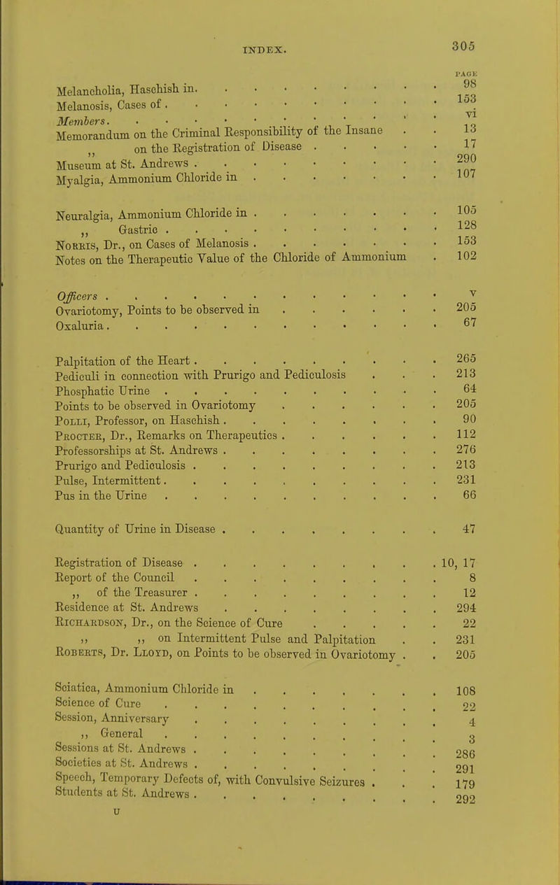 of the Insane Melancholia, Haschish in. . • • Melanosis, Cases of Members Memorandum on the Criminal Responsibility on the Registration of Disease Museum at St. Andrews .... Myalgia, Ammonium Chloride in . Neuralgia, Ammonium Chloride in . Gastric Norms, Dr., on Cases of Melanosis . Notes on the Therapeutic Value of the Chloride of Ammonium PAGE 98 153 vi 13 17 290 107 105 128 153 102 Officers ...... Ovariotomy, Points to be observed in Oxaluria...... Palpitation of the Heart Pediculi in connection with Prurigo and Pediculosis Phosphatic Urine Points to be observed in Ovariotomy PoLLi, Professor, on Haschish Pjroctek, Dr., Remarks on Therapeutics . Professorships at St. Andrews Prurigo and Pediculosis Pulse, Intermittent Pus in the Urine Quantity of Urine in Disease Registration of Disease Report of the Council ...... ,, of the Treasurer ...... Residence at St. Andrews RiCHAKDSON, Dr., on the Science of Cure )> ), on Intermittent Pulse and Palpitation RoBEHTS, Dr. Lloyd, on Points to be observed in Ovariotomy Sciatica, Ammonium Chloride in Science of Cure Session, Anniversary ,, General Sessions at St. Andrews Societies at St. Andrews Speech, Temporary Defects of, with Convulsive Seizures Students at St. Andrews u v 205 67 265 213 64 205 90 112 276 213 231 66 47 10, 17 8 12 294 22 231 205 108 22 4 3 286 291 179 292
