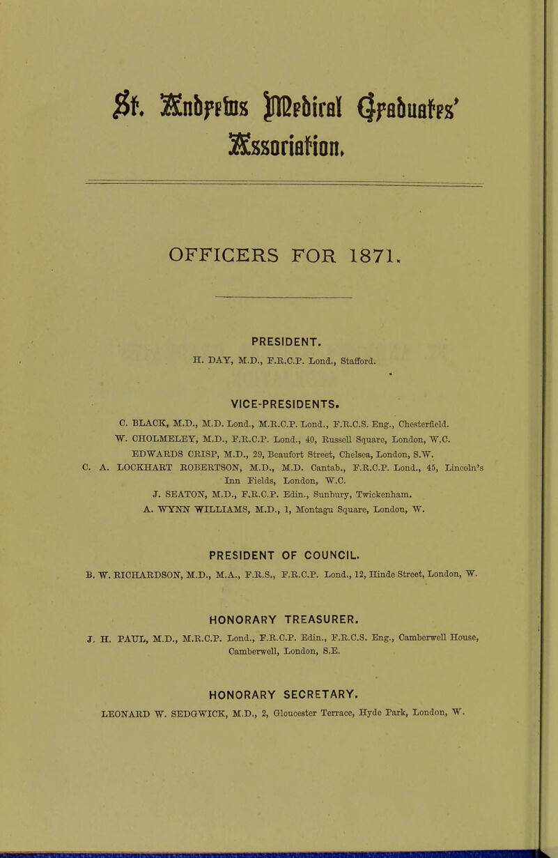 $t SSnbf^iDs llBpbiral (Jfabuafps' ^ssoriafion. OFFICERS FOR 1871. PRESIDENT. H. DAY, M.D., F.R.C.P. Lond., Stafiford. VICE-PRESIDENTS. C. BLACK, M.D., M.D. Lond., M.R.C.P. Lond., F.R.C.S. Eng., Chesterfield. W. OHOLMELEY, M.D., F.R.C.P. Lond., 40, EusseU Square, London, W.C. EDWARDS CRISP, M.D., 29, Beaufort Street, Chelsea, London, S-W. C. A. LOCKHART ROBERTSON, M.D., M.D. Cantab., F.R.C.P. Lond., 45, Lincoln's Inn Fields, London, W-C. J. SEATON, M.D., F.R.C.P. Edin., Sunhury, Twickenham. A. WYNN WILLIAMS, M.D., 1, Montagu Square, London, W. PRESIDENT OF COUNCIL. B. W. RICHARDSON, M.D., M.A., F.R.S., F.R.C.P. Lond., 12, Hinde Street, London, W. HONORARY TREASURER. J. H. PATJL, M.D., M.R.C.P. Lond., F.R.C.P. Edin., F.R.C.S. Eng., Camberwell House, Camberwell, London, S.E. HONORARY SECRETARY. LEONARD W. SEDGWICK, M.D., 2, Gloucester Terrace, Hyde Park, London, W.