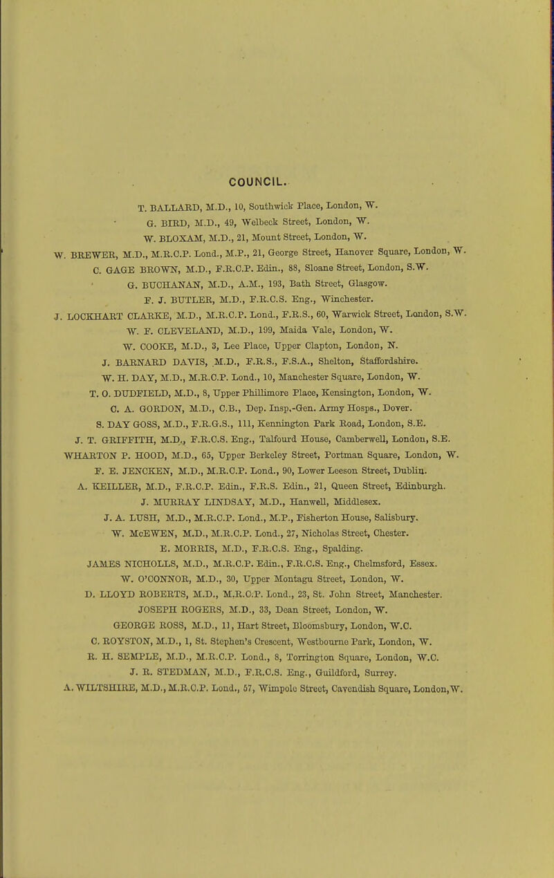 COUNCIL. T. BAI/IiABD, M.D., 10, Southwiclf Place, London, W. G. BIED, M.D., 49, Welbeck Street, London, W. W. BLOXAM, M.D., 21, Mount Street, London, W. W. BKEWEE, M.D., M.E.C.P. Lond., M.P., 21, George Street, Hanover Square, London, W. C. GAGE BROWN, M.D., P.R.C.P. Edin., 88, Sloane Street, London, S.W. G. BTJCHANAN, M.D., A.M., 193, Bath Street, Glasgow. F. J. BUTLER, M.D., F.R.C.S. Eng., Wincliester. J. LOCKHART CLARKE, M.D., M.R.C.P. Lond., E.R.S., 60, Warwick Street, London, S.W. W. E. CLEVELAND, M.D., 199, Maida Vale, London, W. W. COOKE, M.D., 3, Lee Place, Upper Clapton, London, N. J. BARNARD DAVIS, M.D., E.R.S., E.S.A., Slielton, StafifordsMre. W. H. DAY, M.D., M.R.C.P. Lond., 10, Manchester Square, London, W. T. 0. DUDEIELD, M.D., 8, Upper Phillimore Place, Kensington, London, W. C. A. GORDON, M.D., C.B., Dep. Insp,-Gen. Army Hosps., Dover. S. DAY GOSS, M.D., F.R.G.S., 111, Kennington Park Road, London, S.E. J. T. GRIFFITH, M.D., F.R.C.S. Eng., Talfourd House, Camberwell, London, S.E. WHARTON P. HOOD, M.D., 65, Upper Berkeley Street, Portman Square, London, W. F. E. JENOKEN, M.D., M.R.C.P. Lond., 90, Lower Leeson Street, Dublin. A. KEILLER, M.D., F.R.C.P. Edin., F.R.S. Edin., 21, Queen Street, Edinburgh. J. MURRAY LINDSAY, M.D., Hanwell, Middlesex, J. A. LUSH, M.D., M.R.C.P. Lond., M.P., Fisherton House, Salisbury. W. McEWEN, M.D., M.R.C.P. Lond., 27, Nicholas Street, Chester. E. MORRIS, M.D., F.R.C.S. Eng., Spalding. JAMES NICHOLLS, M.D., M.R.C.P. Edin., F.R.C.S. Eng., Chelmsford, Essex. W. O'CONNOR, M.D., 30, Upper Montagu Street, London, W. D. LLOYD ROBERTS, M.D., M.R.C.P. Lond., 23, St. John Street, Manchester. JOSEPH ROGERS, M.D., 33, Dean Street, London, W. GEORGE ROSS, M.D., 11, Hart Street, Bloomsbury, London, W.Q. C. ROYSTON, M.D., 1, St. Stephen's Crescent, Westbourne Park, London, W. B. H. SEMPLE, M.D., M.R.C.P. Lond., 8, Torrington Square, London, W,C. J. R. STEDMAN, M.D., F.R.C.S. Eng., Guildford, Surrey. A.WILTSHIRE, M.D., M.R.C.P. Lond., 57, Wimpolc Street, Cavendish Square, London, W.