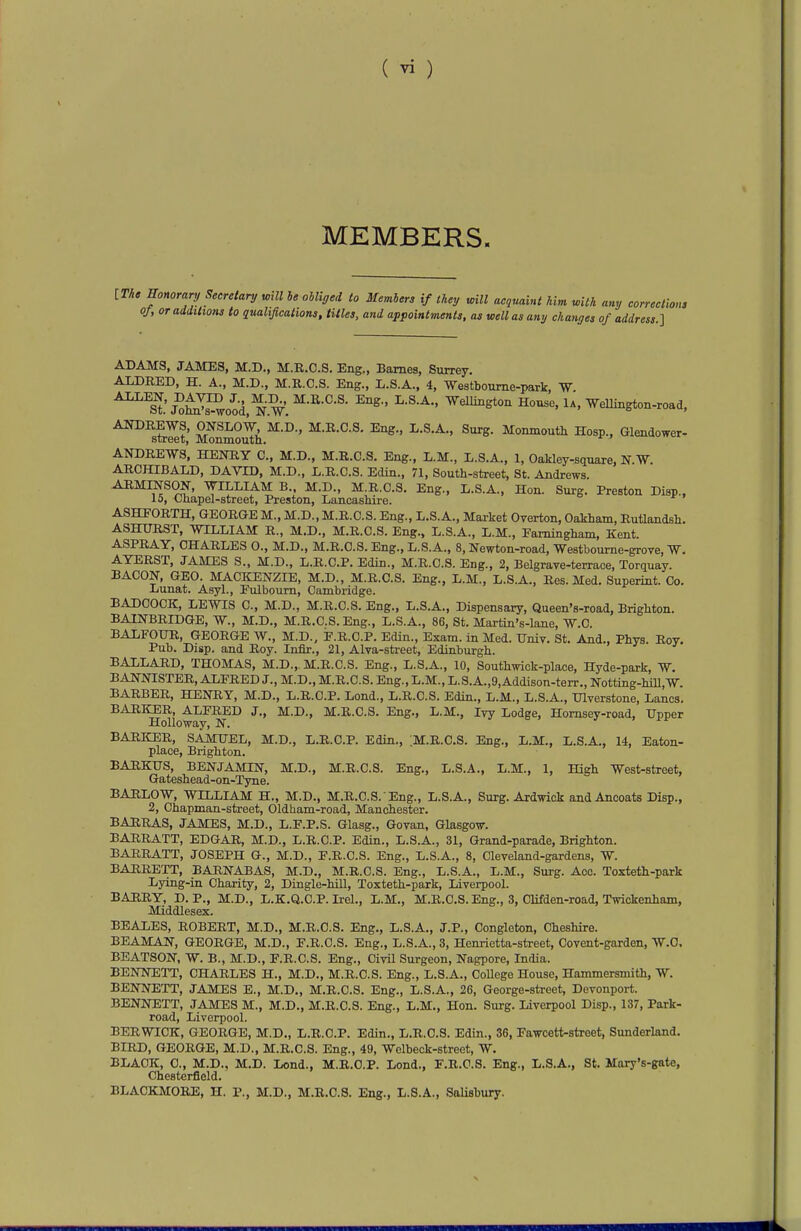 MEMBERS. ITA» Sonorary Secretary mil he oUiged to Members if they mil acquaint him with any corrections oj, or additions to qualifications, titles, and appointments, as well as any changes of address.^ ADAMS, JAMES, M.D., M.R.C.S. Eng., Barnes, Surrey. ALDBED, H. A., M.D., M.R.C.S. Eng., L.S.A., 4, Westboume-park, W ^^St'j^W^ood, NW Wellington House, 1 a, Wellington-road, ^^^^^,1 M.R.C.S. Eng., L.S.A., Surg. Monmouth Hosp., Glendower- street, Monmouth. ANDREWS, HENRY C, M.D., M.R.C.S. Eng., L.M., L.S.A., 1, Oakley-square, N.W. ARCHIBALD, DAVID, M.D., L.R.O.S. Edin., 71, South-street, St. Andrews. ARMINSON, WILLIAM B.. M.D., M.R.C.S. Eng., L.S.A., Hon. Surg. Preston Disp.. 15, Chapel-street, Preston, Lancashire. ASHFORTH, GEORGE M., M.D., M.R.C.S. Eng., L.S.A., Market Overton, Oakham, Rutlandsh. ASHURST, WILLIAM R., M.D., M.R.C.S. Eng., L.S.A., L.M., Eamiagham, Kent. ASPRAY, CHARLES O., M.D., M.R.C.S. Eng., L.S.A., 8, Newton-road, Westbourne-grove, W, AYERST. JAMES S., M.D., L.R.C.P. Edin., M.R.C.S. Eng., 2, Belgrave-terrace, Torquay. BACON, GEO. MACKENZIE, M.D., M.R.C.S. Eng., L.M., L.S.A., Res. Med. Superint. Co. Lunat. Asyl., Pulboum, Cambridge. BADCOCK, LEWIS C, M.D., M.R.C.S. Eng., L.S.A., Dispensary, Queen's-road, Brighton. BAINBRIDGE, W., M.D., M.R.C.S. Eng., L.S.A., 86, St. Martin's-lane, W.C. BALFOUR, GEORGE W., M.D., P.R.C.P. Edin., Exam, in Med. ITniv. St. And., Phys. Rov. Pub. Disp. and Roy. Infir., 21, Alva-street, Edinburgh. BALLARD, THOMAS, M.D., M.R.C.S. Eng., L.S.A., 10, Southwick-place, Hyde-park, W. BANNISTER, ALFRED J., M.D., M.R.C.S. Eng., L.M., L.S.A.,9,Addison-terr., Notting-hiU.W. BARBER, HENRY, M.D., L.R.C.P. Lond., L.R.C.S. Edin., L.M., L.S.A., XHverstone, Lanes, BARKER, ALFRED J., M.D., M.R.C.S. Eng., L.M., Ivy Lodge, Homsey-road, Upper HoUoway, N. BARKER, SAMUEL, M.D., L.R.C.P. Edin., :M.R.C.S. Eng., L.M., L.S.A., 14, Eaton- place, Brighton. BARKUS, BENJAMIN, M.D., M.R.C.S. Eng., L.S.A., L.M., 1, High West-street, Gateshead-on-Tyne. BARLOW, WILLIAM H., M.D., M.R.C.S. Eng., L.S.A., Surg. Ardwick andAncoats Disp., 2, Chapman-street, Oldham-road, Manchester. BARRAS, JAMES, M.D., L.F.P.S. Glasg., Govan, Glasgow. BARRATT, EDGAR, M.D., L.R.C.P. Edin., L.S.A., 31, Grand-parade, Brighton. BARRATT, JOSEPH G., M.D., F.R.C.S. Eng., L.S.A., 8, Cleveland-gardens, W. BARRETT, BARNABAS, M.D., M.R.C.S. Eng., L.S.A., L.M., Surg. Ace. Toxteth-park Lying-in Charity, 2, Dingle-hill, Toxteth-park, Liverpool. BARRY, D. P., M.D., L.K.Q.C.P. Irel., L.M., M.R.C.S. Eng., 3, Clifden-road, Twickenham, Middlesex. BEALES, ROBERT, M.D., M.R.C.S. Eng., L.S.A., J.P., Congleton, Cheshire. BEAMAN, GEORGE, M.D., F.R.C.S. Eng., L.S.A., 3, Henrietta-street, Covent-garden, W.O. BEATSON, W. B., M.D., F.R.C.S. Eng., CivU Surgeon, Nagpore, India. BENNETT, CHARLES H., M.D., M.R.C.S. Eng., L.S.A., College House, Hammersmith, W. BENNETT, JAMES E., M.D., M.R.C.S. Eng., L.S.A., 26, George-street, Devonport. BENNETT, JAMES M., M.D., M.R.C.S. Eng., L.M., Hon. Surg. Liverpool Disp., 137, Park- road, Liverpool. BERWICK, GEORGE, M.D., L.R.C.P. Edin., L.R.C.S. Edin., 36, Fawcett-street, Sunderland. BIRD, GEORGE, M.D., M.R.C.S. Eng., 49, Wclbeck-street, W. BLACK, C, M.D., M.D. Lond., M.R.O.P. Lond., F.R.C.S. Eng., L.S.A., St. Mary's-gate, Chesterfield. BLACKMORE, H. P., M.D., M.R.C.S. Eng., L.S.A., SaUsbury.