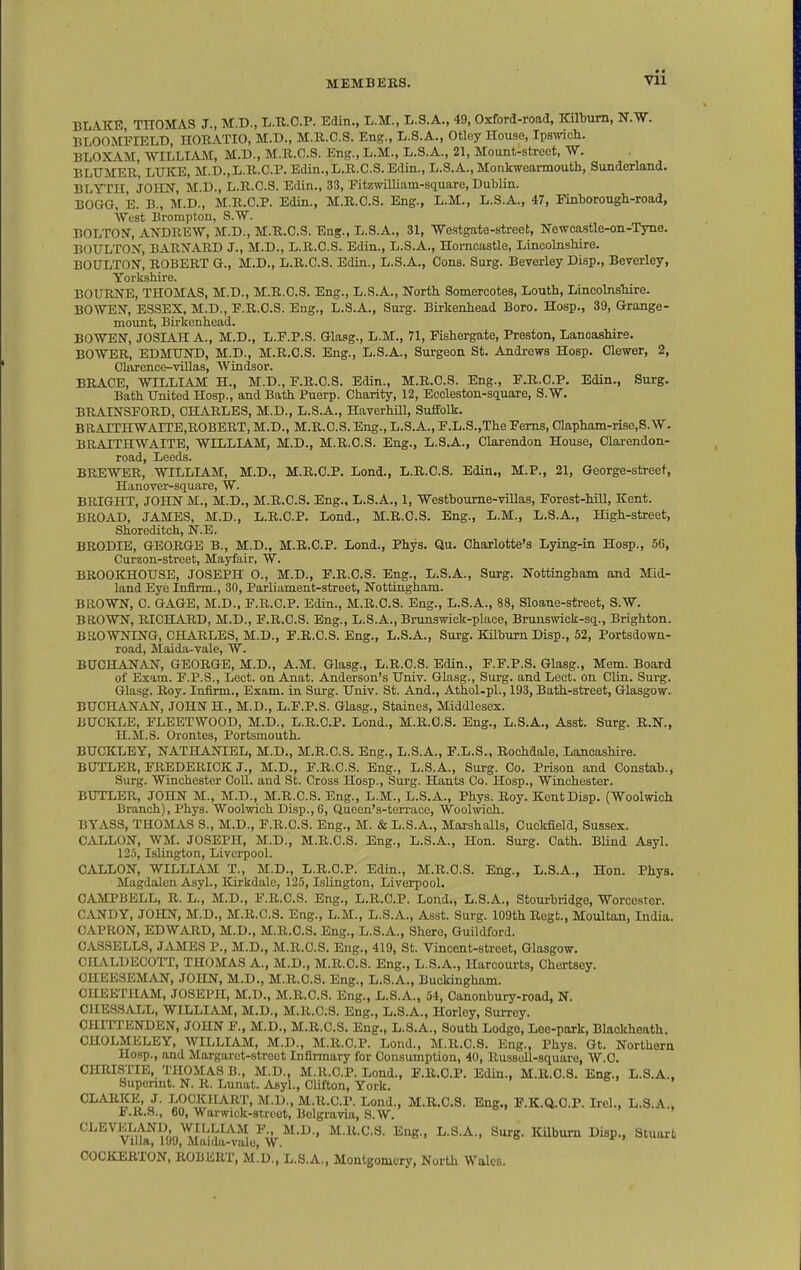 Vll BLAKE THOMAS J., M.D., L.R.C.P. Edin., L.M., L.S.A., 49, Oxford-road, Kilbum, N.W. BLOOMFEELD, HORATIO, M.D., M.R.O.S. Eng., L.S.A., Otley House, Ipswicli. BLOXAM, WILLIAM, M.D., M.R.C.S. Eng., L.M., L.S.A., 21, Mount-street, W. BLXJMER, LUKE, M.D.,L.R.C.P. Edin.,L.R.C.S. Edin., L.S.A., Monkwearmouth, Sunderland. BLTIH, JOHN, M.D., L.R.C.S. Edin., 33, Fitzmlliam-square, Dublin. BOGG, E. B., M.D., M.R.C.P. Edin., M.R.O.S. Eng., L.M., L.S.A., 47, Finborough-road, West Brompton, S.W. BOLTON, ANDREW, M.D., M.R.O.S. Eng., L.S.A., 31, Westgate-street, Newcastle-on-Tyne. BOTTLTOX, BARNARD J., M.D., L.R.C.S. Edin., L.S.A., Homcastle, Lincolnshire. BOULTON, ROBERT G., M.D., L.R.C.S. Edin., L.S.A., Cons. Surg. Beverley Disp., Beverley, Yorkshire. BOURNE, THOMAS, M.D., M.R.C.S. Eng., L.S.A., North Somercotes, Louth, Lincolnshire. BOWEN, ESSEX, M.D., F.R.O.S. Eng., L.S.A., Surg. Birkenhead Boro. Hosp., 39, Grange- mount, Birkenhead. BOWEN, JOSIAH A., M.D., L.F.P.S. Glasg., L.M., 71, Fishergate, Preston, Lancashire. BOWER, EDMXnsrD, M.D., M.R.C.S. Eng., L.S.A., Surgeon St. Andrews Hosp. Clewer, 2, Clixrence-viUas, Windsor. BRACE, WILLIAM H., M.D., F.R.O.S. Edin., M.R.C.S. Eng., F.B.C.P. Edin., Surg. Bath United Hosp., and Bath Puerp. Charity, 12, Eccleston-siiuare, S.W. BRAINSFORD, CHARLES, M.D., L.S.A., Haverhill, Suffolk. BRAITHWAITE,ROBERT, M.D., M.R.C.S. Eng., L.S.A., r.L.S.,The Ferns, Clapham-rise,S.W. BRAITHWAITE, WILLIAM, M.D., M.R.O.S. Eng., L.S.A., Clarendon House, Clarendon- road, Leeds. BREWER, WILLIAM, M.D., M.R.C.P. Lend., L.R.C.S. Edin., M.P., 21, George-street, Hanover-square, W. BRIGHT, JOHN M., M.D., M.R.C.S. Eng., L.S.A., 1, Westboume-viUas, Forest-hiU, Kent. BROAD, JAMES, M.D., L.R.C.P. Lend., M.R.O.S. Eng., L.M., L.S.A., High-street, Shoreditch, N.E. BRODIE, GEORGE B., M.D., M.R.C.P. Lend., Phys. Qu. Charlotte's Lying-in Hosp., 56, Curzon-street, Mayfair, W. BROOKHOUSE, JOSEPH O., M.D., F.R.O.S. Eng., L.S.A., Surg. Nottingham and Mid- land Eye Infirm., 30, Parliament-street, Nottingham. BROWN, C. GAGE, M.D., F.R.C.P. Edin., M.R.C.S. Eng., L.S.A., 88, Sloane-street, S.W. BROWN, RICHARD, M.D., F.R.O.S. Eng., L.S.A., Brunswick-place, Bruuswick-sii., Brighton. BROWNING, CHARLES, M.D., F.R.O.S. Eng., L.S.A., Surg. KUburn Disp., 52, Portsdown- road, Maida-vale, W. BUCHANAN, GEORGE, M.D., A.M. Glasg., L.R.C.S. Edin., F.F.P.S. Glasg., Mem. Board of Exam. F.P.S., Lect. on Anat. Anderson's Univ. Glasg., Surg, and Lect. on Clin. Surg. Glasg. Roy. Infirm., Exam, in Surg. Univ. St. And., Athol-pl., 193, Bath-street, Glasgow. BUCHANAN, JOHN H., M.D., L.F.P.S. Glasg., Staines, Middlesex. BUCKLE, FLEETWOOD, M.D., L.R.C.P. Lond., M.R.O.S. Eng., L.S.A., Asst. Surg. R.N., H.M.S. Orontes, Portsmouth. BUCKLEY, NATHANIEL, M.D., M.R.C.S. Eng., L.S.A., F.L.S., Rochdale. Lancashire. BUTLER, FREDERICK J., M.D., F.R.O.S. Eng., L.S.A., Surg. Co. Prison and Constab.j Surg. Winchester CoU. and St. Cross Hosp., Sui-g. Hants Co. Hosp., Winchester. BUTLER, JOHN M., M.D., M.R.C.S. Eng., L.M., L.S.A., Phys. Roy. KentDisp. (Woolwich Branch), Phys. Woolwich Disp., 6, Quecn's-terrace, Woolwich. BYASS, THOMAS S., M.D., F.R.O.S. Eng., M. & L.S.A., Marshalls, Cuckfield, Sussex. GALLON, WM. JOSEPH, M.D., M.R.C.S. Eng., L.S.A., Hon. Surg. Cath. BUnd Asyl. 125, Islington, Liverpool. GALLON, WILLIAM T., M.D., L.R.C.P. Edin., M.R.O.S. Eng., L.S.A., Hon. Phys, Magdalen Asyl., Kirkdale, 125, Islington, Liverpool. CAMPBELL, R. l!, M.D., F.R.O.S. Eng., L.R.C.P. Lond., L.S.A., Stourbridge, Worcester. CANDY, JOHN, M.D., M.R.C.S. Eng., L.M., L.S.A., Asst. Surg. 109th Regt., Moultan, India. CAPRON, EDWARD, M.D., M.R.O.S. Eng., L.S.A., Shere, Guildford. GASSELLS, JAMES P., M.D., M.R.C.S. Eng., 419, St. Vincent-street, Glasgow. CHALDECOTT, THOMAS A., M.D., M.R.C.S. Eng., L.S.A., Harcourts, Chertsey. CHEE3EMAN, JOHN, M.D., M.R.O.S. Eng., L.S.A., Buckingham. OHEETHAM, JOSEPH, M.D., M.R.O.S. Eng., L.S.A., 54, Canonbury-road, N. CHE3SALL, WILLIAM, M.D., M.R.C.S. Eng., L.S.A., Horley, Surrey. CHiriENDEN, JOHN F., M.D., M.R.C.S. Eng., L.S.A., South Lodge, Lee-park, Blackheath. CHOLMELEY, WILLIAM, M.D., M.R.C.P. Loud., M.R.C.S. Eng., Phys. Gt. Northern Hosp., and Margaret-street Infirmary for Consumption, 40, Russoll-square, W.O. CHRISTIE, THOMAS B., M.D., M.R.C.P. Lond., F.R.C.P. Edin., M.R.C.S. Eng., L.S.A.. Supcnnt. N. R. Lunat. Asyl., Clifton, York. CLARKE, J. LOCKIIART, M.D., M.R.C.P. Lond., M.R.C.S. Eng., F.K.Q.O.P. Irel., L.S.A.. F.R.S., 60, Warwick-street, Belgravia, S.W. CLEVELAND WILLIAM F M.D., M.R.C.S. Eng., L.S.A., Surg. ICilbum Disp., Stuart Villa, 199, Maida-vale, W. COCKERTON, ROBERT, M.D., L.S.A., Montgomery, North Wales.
