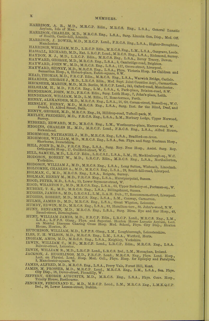MEMBERS. A S' M.B.a8. Bn... ..S.A.. General .unatic HAEIUSON, CHARLES, M.D., M.R 0 8 Ens T «? a q of Health, Castle-hUl, Linooli;^ ^ ^'■e- I-i^ooln Gen. Disp., Med Off HAYDON, N. J., M.D., L.R.C.P. Edin MU 0 ay.fr'f^''^'^^^^^ HAYWARD, GEORGE,'m.D., M.R.S Eng L 8 A 3 Cat'h ''I HAYWARD, JOHN W., M D M R 0 S En^' T q a ^'*;^^^'^^'ig'^->-°acl, Brighton. HAYWARD, SIDNEy/m^D /r c?F^?\ ^ A Liverpool. HEArfT^tr.^^^^^ Victoria Hosp. for Children and HECKSHER, MARTIN, M d'^M^ siuf M R^ P Lond slf ^Tf ^ ^^^^ ^^hen. SSKo^?:'M\^-t?|--^^^^ Surrey. ' ' ^--S-A., L.M., Norbury Lodge, Upper Norwood, Birkenhead. ' ' ^''^^■^ F-R-CS. Eng., L.S.A., Alfred House, HIGHMORE, NATHANIEL J., M.D., M.R.C.S. En? L S A B™flfnr^ a HIGHMORE, WILLIAM MD M R C ^ ri'i f '-r.^ ^^^^^ Sherborne, Dorsetlire. ' ^S-, L.S.A., 8en. Phys. and Surg. Yeatman Hosp., ^'or^.^i^of,:J^%'^o^^^^^^^ ^0^-^- ^-P-. Assist. Surg. Roy. Sso'^TbS-w'^'m^t;'^'^; n^-'-'-'-' Mecklenburgh-sq., W.O. YorkshSe. ^ ^.•^•^•P- ^^-C-S- Eng., L.S.A., Northaierton. hSSSe^'cha^^^^a'^^?-;.'';^-.^^ I-o-^ Sutton, Wisbeach, Lincolnsh. ™loK^^JS;?hk.-^-^-^- and Ear Ho^.O. ^^i^^Tps^f^! ^P^l- ^'^d., M.R.C.S. Eng., L.M., ^^nl Phys. and Supeiint. Hoxton House Lunatic AsyliliA, Lect Hou^, Hoxt?n, ^^^ ' ^^y^- ^'^P-' Hoxton ^,1^-™' I'-^-P-S- (Jlasg., L.M., Loughborough, Leicestershire. lirJib, JJ. i±. WILbON, M.D., M.R.C.S. Eng., L.M., L.S.A., Watford, Herts. INGHAM, AMOS, M.D., M.R.C.S. Eng., L.S.A., Keighley, Yorkshire. ™elvTir'-^s^r^LSces^er^ -<^-' ^^.A. IRWIN, WILLIAM R., M.D.. L.R.C.P. Lond., L.R.C.S. Irel., L.M., Monaghan, Ireland. JACKSON, J HUGHXINGS JNLD., F.R.C.P. Lond., M.R.C.S. Eng., Phys. Lond. Hosp., ^ ManThelt^eliaS W ^^'^ ^^^^^ and Paralyls; JAMES, ALFRED, M.D., M.R.C.S. Eng., L.S.A., Perry Vale, Forest Hill, Kent. '^c\\r^,T8%teS^^^ ^^y- ™Sty™ Eat=e^^' ^-^'A-' ^^^^ Hosp-. ^^'S'Ko^W^^eSo^lstr^S-bS^-^- ^^-C-S-Eng., L.M.K.Q.C.P.