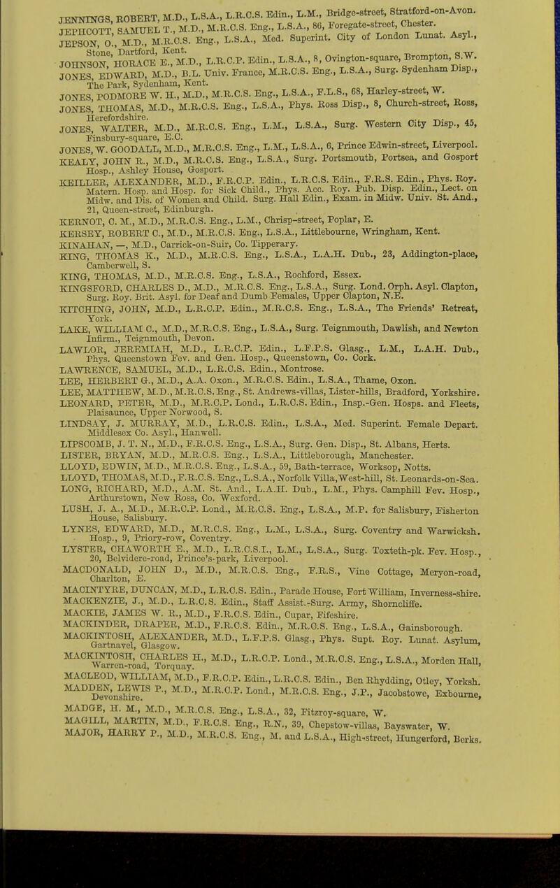 TTjATwrwaq POBERT MD..L.8.A.,L.R.C.S.E(iin.,L.M., Bridge-street, Stratford-on-Avon. SoH' mS7m.K.0.S. Eng.. L.S.A.. Med. Superint. City of London Lunat. Aeyl.. JOHNSON'^oS e'm.B.. L.B.C.P. Edin., L.S.A., 8. Ovington-sauaro Brompton S.W. JoS, EDWARD, M.D., B.L. Univ. France, M.R.C.S. Eng., L.S.A., Surg. Sydenham Disp.. The Park, Sydenham, Kent. JONES, PODMORE W. H., M.D., M.R.C.S. Eng., L.S.A., F.L.S., 68, Harley-street W. JONES, THOMAS, M.D., M.R.C.S. Eng., L.S.A., Phys. Ross Disp., 8, Chiirch-street, Ross, Herefordshire. _ ^ , r^. t^- JONES, WALTER, M.D., M.R.C.S. Eng., L.M., L.S.A., Surg. Western City Disp., 45, Pinsbury-square, E.C. JONES, W. GOODALL, M.D., M.R.C.S. Eng., L.M., L.S.A., 6, Prince Edmn-street, Liverpool. KEALY, JOHN R., M.D., M.R.C.S. Eng., L.S.A., Surg. Portsmouth, Portsea, and Gosport Hosp., Ashley House, Gosport. ICEILLER, ALEXANDER, M.D., F.R.C.P. Edin., L.R.C.S. Edin., E.R.S. Edin., Phys. Roy. Matem. Hosp. and Hosp. for Sick Child., Phys. Acc. Roy. Pub. Disp. Edm., Lect. on Midw. and Dis. of Women and Child. Surg. Hall Edin., Exam, m Midw. TJmv. St. And., 21, Queen-street, Edinburgh. KERNOT, C. M., M.D., M.R.C.S. Eng., L.M., Chrisp-street, Poplar, E. KERSEY, ROBERT C, M.D., M.R.C.S. Eng., L.S.A., Littlehoume, Wringham, Kent. KINAHAN, —, M.D., Carrick-on-Suir, Co. Tipperary. KING, THOMAS K., M.D., M.R.C.S. Eng., L.S.A., L.A.H. Dub., 23, Addington-place, Camberwell, S. KING, THOMAS, M.D., M.R.C.S. Eng., L.S.A., Rochford, Essex. KINGSPOBD, CHARLES D., M.D., M.R.C.S. Eng., L.S.A., Surg. Lond. Orph. Asyl. Clapton, Surg. Roy. Brit. Asyl. for Deaf and Dumb Females, Upper Clapton, N.E. KITCHING, JOHN, M.D., L.R.C.P. Edin., M.R.C.S. Eng., L.S.A., The Friends' Retreat, York. LAKE, WILLIAM C, M.D., M.R.C.S. Eng., L.S.A., Surg. Teignmouth, Dawlish, and Newton Infirm., Teignmouth, Devon. LAWLOB, JEREMIAH, M.D., L.R.C.P. Edin., L.F.P.S. Glasg., L.M., L.A.H. Dub., Phys. Queenstown Fev. and Gen. Hosp., Queenstown, Co. Cork. LAWRENCE, SAMUEL, M.D., L.R.C.S. Edin., Montrose. LEE, HERBERT G., M.D., A.A. Oxon., M.R.C.S. Edin., L.S.A., Thame, Oxon. LEE, MATTHEW, M.D., M.R.C.S. Eng., St. Andrews-villas, Lister-hills, Bradford, Yorkshire. LEONARD, PETER, M.D., M.R.C.P. Lond., L.R.C.S. Edin., Insp.-Gen. Hosps. and Fleets, Plaisaunoe, Upper Norwood, S. LINDSAY, J. MURRAY, M.D., L.R.C.S. Edin., L.S.A., Med. Superint. Female Depart. Middlesex Co. Asyl., HanweU. LIPSCOMB, J. T. N., M.D., F.R.C.S. Eng., L.S.A., Surg. Gen. Disp., St. Albans, Herts. LISTER, BRYAN, M.D., M.R.C.S. Eng., L.S.A., Littleborough, Manchester. LLOYD, EDWIN, M.D., M.R.C.S. Eng., L.S.A., 59, Bath-terrace, Worksop, Notts. LLOYD, THOMAS, M.D., F.R.C.S. Eng., L.S.A., Norfolk Villa, West-hUl, St. Leonards-on-Sea. LONG, RICHARD, M.D., A.M. St. And., L.A.H. Dub., L.M., Phys. Camphill Fev. Hosp., Arthurstown, New Ross, Co. Wexford. LUSH, J. A., M.D., M.R.C.P. Lond., M.R.C.S. Eng., L.S.A., M.P. for Salisbury, Fisherton House, Salisbury. LYNES, EDWARD, M.D., M.R.C.S. Eng., L.M., L.S.A., Surg. Coventry and Warwicksh. Hosp., 9, Priory-row, Coventry. LYSTER, CHAWORTH E., M.D., L.R.C.S.I., L.M., L.S.A., Surg. Toxteth-pk. Fev. Hosp. 20, Belvidere-road, Prince's-park, Liverpool. ' MACDONALD, JOHN D., M.D., M.R.C.S. Eng., F.R.S., Vine Cottage, Meryon-road. Charlton, E. o . j , MACINTYRE, DUNCAN, M.D., L.R.C.S. Edin., Parade House, Fort WiUiam, Inverness-shire. MACKENZIE, J., M.D., L.R.C.S. Edin., Staff Assist.-Surg. Army, Shorncliffe. MACKIE, JAMES W. R., M.D., F.R.C.S. Edin., Cupar, Fifeshire. MACKINDER, DRAPER, M.D., F.R.C.S. Edin., M.R.C.S. Eng., L.S.A., Gainshorough ^^oStnavd mSo^^^^' ^^y'- ^P'- ^^t- MACKINTOSH,' CHARLES H., M.D., L.R.C.P. Lond., M.R.C.S. Eng., L.S.A., Morden Hall. Warren-road, Torquay. MACLEOD, WILLIAM, M.D., F.R.C.P. Edin., L.R.C.S. Edin., BenRhydding, Otley, Yorksh. ^SnS.'^ ^^e.. J.P., Jacobstowe, Exbourae. MADGE, H. M., M.D., M.R.C.S. Eng., L.S.A., 32, Fitzroy-square. W. MAGILL, MARTIN, M.D., F.R.C.S. Eng., R.N., 39, Chepstow-villas, Bayswater, W. MAJOR. HARRY P., M.D., M.R.C.S. Eng., M. and L.8.A., High-street, Hungerford, Berks.