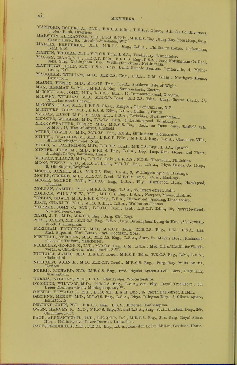 Xll MEMBERS. MANFORD, ROBERT A., M.D., F.R.C S Edin T 17 P q n< 8, Ness Bauk, Invumoss. ^•^•^•S- Glasg., J.P. for Co. Inverness MARSDEN.ALEXANDER, M.D.,F.R.C.S Edin MRflR 17.. Q Cancer IIosp., 65, Lincoln's-inn-flelds, W C S^^^S-»oy-S'ree Hosp, Surg. M^IRTIN FREDERICK, M.D., M.R.C.S. Ene ISA i^i n- Kent, 8.E. ' ^m-, h.S.A., PlulUmore IToiwe, Beckenham MARTIN, THOMAS, M.D., M.R.C.S. Eng., L.S A Pendlf.h„w at . MASSEY, ISAAC, M.D., L R.C.P. Edin Vuc s En. T ^' MATT^vr^or t^rr^^^-' ^^^^^s^^-'^^^' ^''^'^^^^^ ^'^'^s^erfe.C™' ^^-'^^^ I'entonviUe, 4, Mylne- MAUGHAM, WILLIAM, M.D., M.R.C.S. Ene L S A T M ri ,vt ^ Carnarvon. ■^.xv.v..o. jing., i,.b.A., L.M. Glasg., Northgate House, JftrS'-.?^!^^' ^-S-^- Sandown, Isle of Wight S nnJ^.'l'^^ ^- Summerlands, 4eter. ^ McCONVILLE, JOHN, M.D., L.R.C.S. Edin., 12, Dumbarton-road Glasgow McEWEN, WILLIAM, M.D., M.R.C.P Lond L R 0 vlr, i ^^asgow. Nicholas-street, Chester. ^■^^-'-S- Edin., Surg. Chester Castle, 27, McGOWN, JOHN, M.D.. L.F.P.S. Glasg., Millport, Isle of Cumbr^, N B McINTYRE, JOHN, M.D., L.R.C.S. Edin., L.S.A., Odiham, Hants MCLEAN, HUGH, M.D., M.R.C.S. Eng., L.S.A., Corbridge Northumberland MENZIES, WILLIAM, M.D., F.R.C.S. Edin., 3, Lothian-rU eSuS on Bent.X She.eld Sch. SRf?LT/r^.s\,'5J^^^ Stoke Newington-road, N.E. ^--a.^^.o. jing., i^.b.A., Claremont Villa, MILLS, W. PARTRIDGE, M.D., L.R.C.P. Lond., M.R.C.S. Eng., L.S A Insmch ^'^S^^rZ^;^ -P'-- i^SrtdHeets, , M.D., L.R.C.S. Edin., F.R.A.S., F.G.S., Ha^varden, Flintshire. ^°°^9,SeTke^B%^o^:°-^- ^^^'^ Co. Hosp., MOORE, DANIEL, M.D., M.R.C.S. Eng., L.S.A., 3, WeUington-square, Hastings. MOORE, GEORGE, M.D., M.R.C.P. Lond., M.R.C.S. Eng., L.S.A., Hastings ^°°''Durham°''^^' Hosp.. Hartlepool, MORGAN, SAMUEL, M.D., M.R.C.S. Eng., L.S.A., 46, Rivers-street, Bath MORGAN, WILLIAM W., M.D., M.R.C.S. Eng., L.S.A., Newport, Monmouthshire MORRIS, EDWIN, M.D., F.R.C.S. Eng., L.S.A., High-street, Spalding, Lincohishire MOTT, CHARLES, M.D., M.R.C.S. Eng., L.S.A., Walton-on-Thames. Ntlcast°e'^n-&e^-''-' Newgate-street, NASH, J. P., M.D., M.R.C.S. Eng., Surg. 63rd Regt. NEAL, JAMES, M.D., M.R.C.S. Eng., L.S.A., Surg. Bii-mingham Lying-in Hosp., 85, NewhaU- street, Birmingham. 7 > NEEDHAM, FREDERICK, M.D., M.R.C.P. Edin., M.R.C.S. Eng., L.M., L.S A. Res Med. Superint. York Lunat. Asyl., Bootham, York. NESFIELD, STEPHEN, M.D., M.R.C.S. Eng., L.S.A., Surg. St. Mary's Hosp., Richmond-' place. Old Trafford, Manchester. NICHOLAS, GEORGE E., M.D., M.R.C.S. Eng., L.M., L.S.A., Med. Oflf. of Health for Wands- worth, 4, Church-row, Wandsworth, S.W. NICHOLLS, JAMES, M.D., L.R.C.P. Lond., M.R.C.P. Edin., F.R.C.S. Eng., L.M., L.S.A., Chelmsford. NICHOLLS, JOHN F., M.D., M.R.C.P. Lond., M.R.C.S. Eng., Surg. Roy. WUts Militia, Devizes. NORRIS, RICHARD, M.D., M.R.C.S. Eng., Prof. Physiol. Queen's CoU. Birm., Birchfields, Birmingham. NORRIS, WILLIAM, M.D., L.S.A., Stourbridge, Worcestershire. O'CONNOR, WILLIAM, M.D., M.R.C.S. Eng., L.S.A., Sen. Phys. Royal Free Hosp., 30, Upper Montagu-street, Montagu-square, W. O'NEILL, EDWARD J., M.D., L.R.C.S.I., L.A.H. Dub., 27, North Earl-atreet, DubUn. OSBORNE, HENRY, M.D., M.R.C.S. Eng., L.S.A., Phys. Islington Disp., 3, Gibson-square, Islington, N. OSBORNE, JOHN, M.D., F.R.C.S. Eng., L.S.A., Bitterne, Southampton. OWEN, HARVEY K., M.D., F.R.C.S. Eng., M. and L.S.A., Suig. South Lambeth Disp., 260, Clapham-road, S. PAGE, ALEXANDER H., M.D., L.K.Q.C.P. Irel., M.R.C.S. Eng., Juu. Sui-g. Royal Albert Hosp., Hollius-grove, Lower Darweii, Lancashire. PAGEi FREDERICK, M.D., F.R.C.S. Eng., L.S.A.,Langston Lodge, Milton, Southsca, Hants.