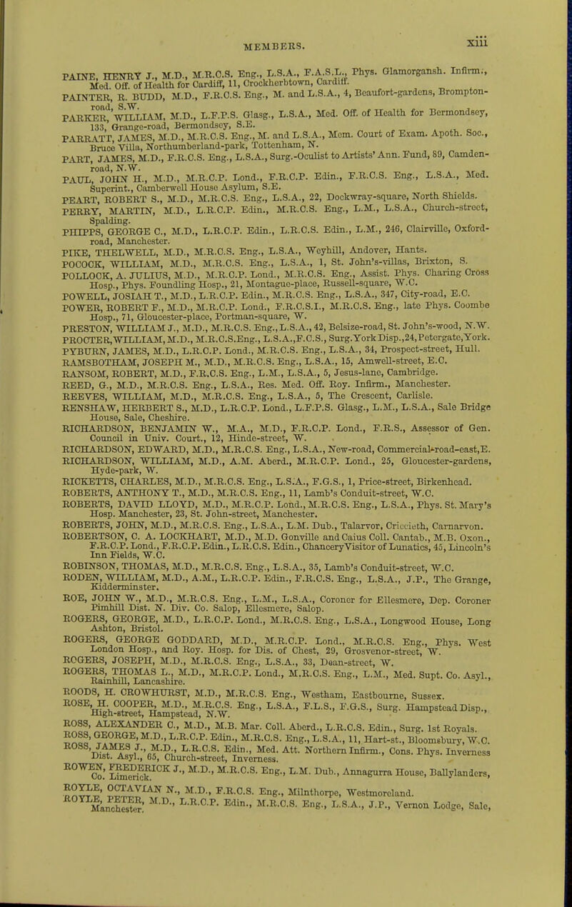 PAINE, HENRY J.. M.D., M.R.O.S. Eng., L.S A., T.A.S.L Phys. Glamorgamh. Infinn., Med. Off. ofHealth for Cardiff, 11, Crockherbtown,CardilF. , , ^ , PAINTER, R. BUDD, M.D., F.R.C.S. Eng., M. and L.S.A., 4, Beaufort-gardens, Brompton- PARIO^r'J WILLIAM, M.D., L.F.P.S. Glasg., L.S.A., Med. Off. of Health for Bermondeey, 133,' Grange-road, Bermondsoy, S.E. . . v e PARRATT, JAMES, M.D., M.R.O.S. Eng., M. and L.S.A., Mem. Court of Exam. Apoth. Soc., Bruce Villa, Northumberland-park, Tottenham, N. PART, JAMES, M.D., F.R.C.S. Eng., L.S.A., Surg.-Oculist to Artists' Ann. Fund, 89, Camden- PAULrJOIIN H., M.D., M.R.C.P. Lond., F.R.C.P. Edin., F.R.C.S. Eng., L.S.A., Med. Superint., Camberwell Houso Asylum, S.E. PEART, ROBERT S., M.D., M.R.C.S. Eng., L.S.A., 22, Dockwray-square, North Shields. PERRY, MARTIN, M.D., L.R.C.P. Edin., M.R.C.S. Eng., L.M., L.S.A., Church-street, Spalding. PHIPPS, GEORGE C, M.D., L.R.C.P. Edin., L.B.C.S. Edin., L.M., 246, Clairville, Oxford- road, Manchester. PIKE, THELWELL, M.D., M.R.C.S. Eng., L.S.A., Weyhill, AndOTSr, Hants. POCOCK, WILLIAM, M.D., M.R.C.S. Eng., L.S.A., 1, St. John's-villas, Brixton, S. POLLOCK, A. JULIUS, M.D., M.R.C.P. Lond., M.R.O.S. Eng., Assist. Phys. Charing Cross Hosp., Phys. Foundling Hosp., 21, Montague-place, Russell-sauare, W.C. POWELL, JOSIAH T., M.D., L.R.C.P. Edin., M.R.C.S. Eng., L.S.A., 347, City-road, E.G. POWER, ROBERT F., M.D., M.R.C.P. Lond., F.R.C.S.I., M.R.C.S. Eng., late Phys. Coombe Hosp., 71, Gloucester-place, Portman-square, W. PRESTON, WILLIAM J., M.D., M.R.C.S. Eng.,L.S.A.,42, Belsize-road, St. John's-wood, N.W. PROCTER,WILLIAM,M.D., M.R.C.S.Eng., L.S.A.,F.C.S., Surg.YorkDisp.,24,Petorgate,York. PYBURN, JAMES, M.D., L.R.C.P. Lend., M.R.C.S. Eng., L.S.A., 34, Prospect-street, Hull. RAMSBOTHAM, JOSEPH M., M.D., M.R.C.S. Eng., L.S.A., 15, AmweU-street, E.C. RANSOM, ROBERT, M.D., F.R.C.S. Eng., L.M., L.S.A., 5, Jesus-lane, Cambridge. REED, G., M.D., M.R.C.S. Eng., L.S.A., Res. Med. Off. Roy. Infirm., Manchester. REEVES, WILLIAM, M.D., M.R.C.S. Eng., L.S.A., 5, The Crescent, Carlisle. RENSHAW, HERBERT S., M.D., L.R.C.P. Lond., L.F.P.S. Glasg., L.M., L.S.A., Sale Bridge House, Sale, Cheshire. RICHARDSON, BENJAMIN W., M.A., M.D., F.R.C.P. Lond., F.B.S., Assessor of Gen. Council in Univ. Court., 12, Hinde-street, W. RICHARDSON, EDWARD, M.D., M.R.C.S. Eng., L.S.A., New-road, Commercial'-road-east,E. RICHARDSON, WILLIAM, M.D., A.M. Aberd., M.R.C.P. Lond., 25, Gloucester-gardens, Hyde-park, W. RICKETTS, CHARLES, M.D., M.R.C.S. Eng., L.S.A., F.G.S., 1, Price-street, Birkenhead. ROBERTS, ANTHONY T., M.D., M.R.C.S. Eng., 11, Lamb's Conduit-street, W.C. ROBERTS, DAVID LLOYD, M.D., M.R.C.P. Lond., M.R.C.S. Eng., L.S.A., Phys. St. Mary's Hosp. Manchester, 23, St. John-street, Manchester. ROBERTS, JOHN, M.D., M.R.C.S. Eng., L.S.A., L.M. Dub., Talarvor. Crictieth, Carnarvon. ROBERTSON, C. A. LOCKHART, M.D., M.D. Gonvillo andCaius Coll. Cantab., M.B. Oxon., F.R.C.P. Lond., F.R.C.P. Edin., L.R.C.S. Edin., ChanceryVisitor of Liuiatics, 45, Lincoln's Inn Fields, W.C. ROBINSON, THOMAS, M.D., M.R.C.S. Eng., L.S.A., 35, Lamb's Conduit-street, W.C. RODEN, WILLIAM, M.D., A.M., L.R.C.P. Edin., F.R.C.S. Eng., L.S.A., J.P., The Grange, Kidderminster, ROE, JOHN W., M.D., M.R.C.S. Eng., L.M., L.S.A., Coroner for EUesmere, Dep. Coroner Pimhill Dist. N. Div. Co. Salop, EUesmere, Salop. ROGERS, GEORGE, M.D., L.R.C.P. Lond., M.R.C.S. Eng., L.S.A., Longwood House, Long Ashton, Bristol. ROGERS, GEORGE GODDARD, M.D., M.R.C.P. Lond., M.R.C.S. Eng., Phys. West London Hosp., and Roy. Hosp. for Dis. of Chest, 29, Grosvenor-street, W. ROGERS, JOSEPH, M.D., M.R.C.S. Eng., L.S.A., 33, Dean-street, W. ROGERS, THOMAS L., M.D., M.R.C.P. Lond., M.R.O.S. Eng., L.M., Med. Sunt. Co. Asvl Ramhill, Lancashire. ^ ■' ROODS, H. CROWHURST, M.D., M.R.C.S. Eng., Westham, Eastbourne, Sussex. ^-p«'-^^-p-' ROSS, ALEXANDER C, M.D., M.B. Mar. Coll. Aberd., L.R.C.S. Edin., Surg. 1st Royals Inll' °T^?.^Jf' ^S; L.S.A., 11, Hart-st., Bloomsbury, W.C. ROSS, JAMES J., M.D L.R.C.S. Edin., Med. Att. Northern Infirm., Cons. Phys. Inverness JJist. Asyl., G5, Church-street, Inverness. BOWEN, FMIDERICK J., M.D., M.R.C.S. Eng., L.M. Dub., Annagurra House, BaUylanders, •on^^' SSI^^^^^ ^■' ^•^•' ^-li-O-S- Eng., Milnthorpe, Westmoreland. MkncfS ^^^^ ^K- J-P- Vernon Lodge, Sale.