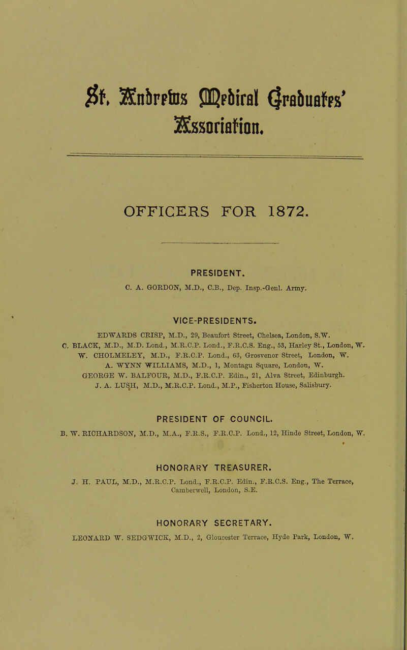 $1 2£nilFp!Ds JDQpbiral (Irabuafps* OFFICERS FOR 1872. PRESIDENT. C. A. GOBDON, M.D., C.B., Dep. Insp.-Genl. Amy. VICE-PRESIDENTS. EDWAUDS CRISP, M.D., 29, Beaufort Street, Chelsea, London, S.^W. C. BLACK, M.D., M.D. Lond., M.R.C.P. Lond., F.R.C.S. Eng., 53, Harley St., London, W. W. CHOLMELEY, M.D., E.R.C.P. Lond., 63, Grosvenor Street, London, W. A. WYNN WILLIAMS, M.D., 1, Montagu Square, London, W. GEORGE W. BALFOUR, M.D., F.R.C.P. Edin., 21, Alva Street, Edinburgh. J. A. LUS^, M.D., M.R.C.P. Lend., M.P., Eisherton House, SaUsbury. PRESIDENT OF COUNCIL. B. RICriARDSON, M.D., M.A., F.R.S., E.R.C.P. Lond., 12, Hinde Street, London, W. HONORARY TREASURER. J. H. PAUL, M.D., M.R.C.P. Lond., F.R.C.P. Edin., F.R.C.S. Eng., The Terrace, Camberwell, London, S,E. HONORARY SECRETARY. LEOIfARD W. SEDGWICK, M.D., 2, Gloucester Terrace, Hyde Park, London, W.