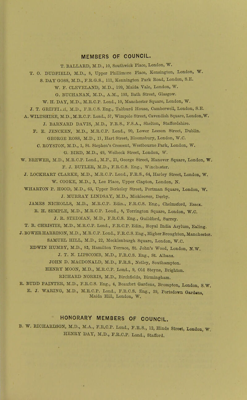 MEMBERS OF COUNCIL. T. BALLARD, M.D., 10, Southwiok Place, London, W. T. 0. DTTDFIELD, M.D., 8, Upper PhiUimoro Place, Kensington, London, W. 8. DAY GOSS, M.D., F.B.G.S., Ill, Kennington Park Eoad, London, S.E. W. P. CLEVELAOT), M.D., 199, Maida Vale, London, W. G. BUCHANAN, M.D., A.M., 193, Bath Street, Glasgow. W. H. DAY, M.D., M.R.C.P. Lond., 10, Manchester Square, London, W. J. T. GEirPIx±t, M.D., P.E.C.S. Eng., Talfourd House, CamberweU, London, S.E. A. WILTSHIRE, M.D., M.R,C.P. Load., 57, Wimpole Street, CaTendish Square, London.W. J. BARNARD DAVIS, ,M.D., P.R.S., F.S.A., Shelton, Staffordshire. P. E. JENCKEN, M.D., M.R.C.P. Lond., 90, Lower Leeson Street, Dublin. GEORGE ROSS, M.D., 11, Hart Street, Bloomshury, London, 'W.C. C. EOYSTON, M.D., 1, St. Stephen's Crescent, 'Westboume Park, London, W. G. BIRD, M.D., 49, Welbeok Street, London, W. W. BREWER, M.D., M.R.C.P. Lond., M.P., 21, George Street, Hanover Square, London, W. F. J. BUTLER, M.D., F.E.C.S. Eng., Winchester. J. LOCKHAET CLARKE, M.D., M.E.C.P. Lond., F.E.S., 64, Harley Street, London, W. W. COOKE, M.D., 3, Lee Place, Upper Clapton, London, N. WHARTON P. HOOD, M.D., 65, Upper Berkeley Street, Portman Square, London, W. J. MURRAY LINDSAY, M.D., Mickleover, Derby. JAMES NICHOLLS, M.D., M.R.C.P. Edin., F.R.C.S. Eng., Chelmsford, Essex. R. H. SEMPLE, M.D., M.R.C.P. Lond., 8, Torrington Square, London, W.C. J. E. STEDMAN, M.D., F.E.C.S. Eng., Guildford, Surrey. T. B. CHRISTIE, M.D., M.R.C.P. Lond., F.R.C.P. Edin., Boyal India Asylum, Ealing. J. BOWEEHAEEISON, M.D., M.R.C.P. Lond., F.R.C.S.Eng., HigherBroughton, Manchester. SAMUEL HELL, M.D., 22, Mecklenburgh Square, London, W.C. EDWIN HUMBY, M.D., 83, Hamilton Terrace, St. John's Wood, London, N.W. J. T. N. LIPSCOMB, M.D., F.R.C.S. Eng., St. Albans. JOHN D. MACDONALD, M.D., F.R.S., Netley, Southampton. HENRY MOON, M.D., M.R.C.P. Lond., 9, Old Steyne, Brighton. RICHARD NORRIS, M.D., Birchfields, Birmingham. R. BUDD PAINTER, M.D., F.R.C.S. Eng., 4, Beaufort Gardens, Brompton, London, S.W. E. J. WARING, M.D., M.R.C.P. Lond., F.R.C.S. Eng., 39, Portsdown Gardsns Maida Hill, London, W. ' HONORARY MEMBERS OF COUNCIL. B. W. RICHARDSON, M.D., M.A., F.R.C.P. Lond., F.R.S., 12, Hinde Street, London. W HENRY DAY, M.D., F.R.C.P. Load., Stafford.