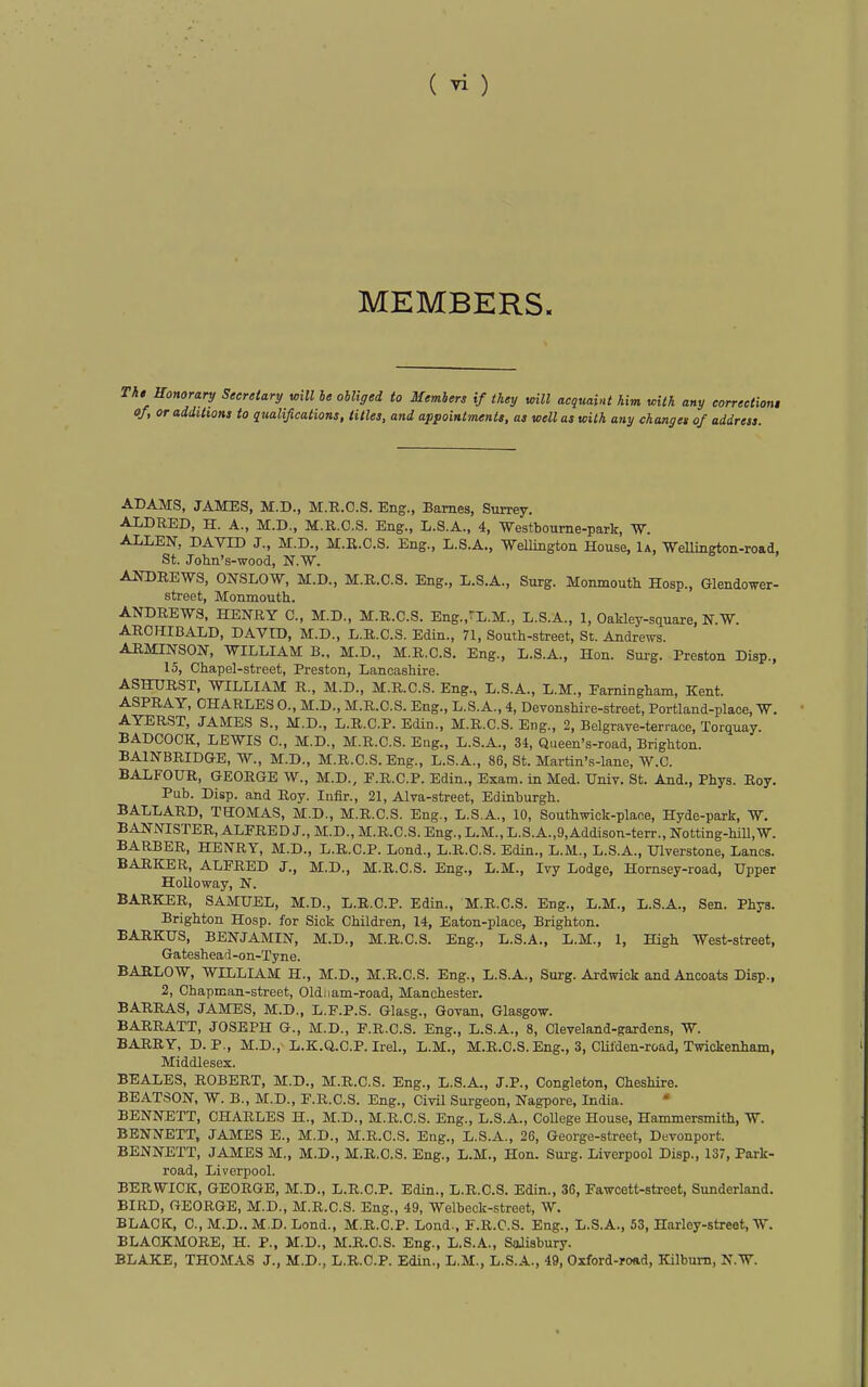MEMBERS. h0 Honorary Secretary will le ohliged to Members if they will acquaint him with any eorrectioni of I or additions to qualifications, titles, and appointments, as well as with any changes of address. ADAMS, JAMES, M.D., M.R.O.S. Eng., Barnes, Surrey. ALDRED, H. A., M.D., M.E.C.S. Eng., L.S.A., 4, -Westboume-park, W. ALLEN, DAVID J., M.D., M.R.C.S. Eng., L.S.A., Wellington House, 1a, Wellington-road, St. Jolin's-wood, N.W. AITOREWS, ONSLOW, M.D., M.B.O.S. Eng., L.S.A., Surg. Monmoutli Hosp., Glendower- street, Monmouth. ANDREWS, HENRY C, M.D., M.R.C.S. Eng.,'L.M., L.S.A., 1, Oakley-square, N.W. ARCHIBALD, DAVID, M.D., L.R.C.S. Edin., 71, South-street, St. Andrews. AHMINSON, WILLIAM B.. M.D., M.R.C.S. Eng., L.S.A., Hon. Surg. Preston Disp., 15, Chapel-street, Preston, Lancashire. ASHTJRST, WILLIAM R., M.D., M.R.C.S. Eng., L.S.A., L.M., Earningham, Kent. ASPRAY, CHARLES 0., M.D., M.R.C.S. Eng., L.S.A., 4, Devonshire-street, Portland-place, W. AYERST, JAMES S., M.D., L.R.C.P. Edin., M.R.C.S. Eng., 2, Belgrave-terrace, Torquay. BADCOCK, LEWIS C, M.D., M.R.C.S. Eng., L.S.A., 34, Queen's-road, Brighton. BAINBRIDGE, W., M.D., M.R.C.S. Eng., L.S.A., 86, St. Martin's-lane, W.C. BALFOUR, GEORGE W., M.D., F.R.C.P. Edin., Exam, in Med. Univ. St. And., Phya. Roy. Pub. Disp. and Boy. Iiifir., 21, Alva-street, Edinburgh. BALLARD, THOMAS, M.D., M.R.C.S. Eng., L.S.A., 10, Southwick-plaoe, Hyde-park, W. BANNISTER, ALFRED J., M.D., M.R.C.S. Eng., L.M., L.S.A.,9,Addison-terr., Notting-hiU,W. BARBER, HENRY, M.D., L.R.C.P. Lend., L.R.C.S. Edin., L.M., L.S.A., Ulverstone, Lanes. BARKER, ALFRED J., M.D., M.R.C.S. Eng., L.M., Ivy Lodge, Hornsey-road, Upper Holloway, N. BARKER, SAMUEL, M.D., L.R.C.P. Edin., M.R.C.S. Eng., L.M., L.S.A., Sen. Phys. Brighton Hosp. for Sick Children, 14, Eaton-place, Brighton. BARKUS, BENJAMIN, M.D., M.R.C.S. Eng., L.S.A., L.M., 1, High West-street, Gateshead-on-Tyne. BARLOW, WILLIAM H., M.D., M.R.C.S. Eng., L.S.A., Surg. Ardwick and Anooats Disp., 2, Chapman-street, Oldnam-road, Manchester. BARRAS, JAMES, M.D., L.F.P.S. Glasg., Govan. Glasgow. BARRATT, JOSEPH G., M.D., F.R.O.S. Eng., L.S.A., 8, Cleveland-gardens, W. BARRY, D. P., M.D., L.K.Q.C.P. Irel., L.M., M.E.C.S. Eng., 3, Cliiden-road, Twickenham, Middlesex. BEALES, ROBERT, M.D., M.R.C.S. Eng., L.S.A., J.P., Congleton, Cheshire. BEATSON, W. B., M.D., F.R.C.S. Eng., Civil Surgeon, Nagpore, India. BENNETT, CHARLES H., M.D., M.R.C.S. Eng., L.S.A., College House, Hammersmith, W. BENNETT, JAMES E., M.D., M.R.C.S. Eng., L.S.A., 26, George-street, Devonport. BENNETT, JAMES M., M.D., M.R.C.S. Eng., L.M., Hon. Surg. Liverpool Disp., 137, Park- road, Liverpool. BERWICK, GEORGE, M.D., L.R.C.P. Edin., L.R.C.S. Edin., 36, Fawcett-street, Sunderland. BIRD, GEORGE, M.D., M.R.C.S. Eng., 49, Welbeck-street, W. BLACK, C, M.D.. M.D. Lond., M.R.C.P. Loud., F.R.C.S. Eng., L.S.A., 53, Harley-street, W. BLAOKMORE, H. P., M.D., M.R.C.S. Eng., L.S.A., SaJisbury. BLAKE, THOMAS J., M.D., L.R.C.P. Edin., L.M., L.S.A., 49, Oxford-road, Kilbum, N.W.