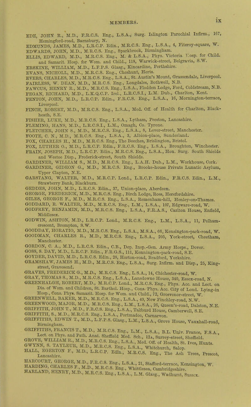 EDE, JOnX R., M.D., F.R.C.S. Eng., L.S.A., Surg. Islington Parochial Infirm., 167, Hcmingford-road, Barnsbury, N. EDMUia)S, JAMES, M.D., L.E.C.P. Edin., M.R.O.S. Eng., L.S.A., 4, Fitzroy-square, W. EDWARDS, JOHN, M.D., M.U.O.S. Eng., Sparkbrook, Birmingham. ELLIS, EDWARD, M.D., M.R.C.S. Eng., M. & L.S.A., Phys. Victoria Tlosp. for Child, and Samarit. IIosp. for Worn, and Child., 118, Warwick-street, Belgravia, S.W. ERSKINE, 'WILLIAM, M.D., L.E.P.S. Glasg., Kincardine, Perthshire. EVANS, NICHOLL, M.D., M.R.C.S. Eng., Cheshunt, Herts. EVERS, CHARLES, M.D., M.R.C.S. Eng., L.S.A., St. Acistin's Mount, Grassendale, Liverpool, FAIRLESS, W. DEAN, M.D., M.R.O.S. Eng., Longdales, Bothwell, N.B. EAWCUS, HENRY R., M.D., M.R.C.S. Eng., L.S.A., Elodden Lodge, Ford, Coldstream, N.B. FEGAN, RICHARD, M.D., L.K.Q.C.P. Irel., L.R.C.S.I., L.M. Dub., Charlton, Kent. FENTON, JOHN, M.D., L.R.C.P. Edin., F.R.C.S. Eng., L.S.A., 16, Momington-terraco, Liverpool. FINCH, ROBERT, M.D., M.R.C.S. Eng., L.S.A., Med. Off. of Health for Charlton, Black- heath, S.E. FISHER, LUKE, M.D., M.R.O.S. Eng., L.S.A., Lytham, Preston, Lancashire. FLEMING, HANS, M.D., L.R.C.S.I., L.M., Omagh, Co. Tyrone. FLETCHER, JOHN S., M.D., M.R.C.S. Eng., L.S.A., 8, Lever-street, Manchester. FOOTE, C. N., M.D., M.R.C.S. Eng., L.S.A., 3, Albion-place, Sunderland. FOX, CHARLES H., M.D., M.R.C.S. Eng., The Beeches, Brislington, Bristol. FOX, LUTHER 0., M.D., L.R.C.P. Edin., F.R.C.S. Eng., L.S.A., Broughton, Winchester. FRAIN, JOSEPH, M.D., L.R.C.P. Edin., M.R.O.S. Eng., L.S.A., Hon. Surg. South Shields and Westoe Disp., Frederick-street, South Shields. GARDIIsrER, WILLIAM S., M.D., M.R.O.S. Eng., L.A.H. Dub., L.M., Workhouse, Cork. GARDINER, GIDEON G., M.D., M.R.O.S. Eng., Brooke-house Private Lunatic Asylum, Upper Clapton, N.E. GARSTANG, WALTER, M.D., M.R.C.P. Lond., L.R.C.P. Edin., F.R.C.S. Edin., L.M., Strawberry Bank, Blackburn. GEDDES, JOHN, M.D., L.R.O.S. Edin., 37, Union-place, Aberdeen. GEORGE, FREDERICK, M.D., M.R.C.S. Eng., Birch Lodge, Ross, Herefordshire. GILES, GEORGE F., M.D., M.R.C.S. Eng., L.S.A., Remenham-hill, Henley-on-Thames. GODDARD, R. WALTER, M.D., M.R.C.S. Eng., L.M., L.S.A., 107, Edgware-road, W. GODFREY, BENJAailN, M.D., M.R.O.S. Eng., L.S.A., F.R.A.S., Carlton House, Enfield, Middlesex. GODWIN, ASHTON, M.D., L.R.C.P. Lond., M.R.O.S. Eng., L.M., L.S.A., 11, Pelham- crescent, Brompton, S.W. GOODDAY, HORATIO, M.D., M.R.O.S. Eng., L.S.A., M.S.A., 66, Kensington-park-road, W. GOODMAN, CHARLES R., M.D., M.R.O.S. Eng., L.S.A., 205, York-street, Cheatham, Manchester. GORDON, C. A., M.D., L.R.O.S. Edin., C.B., Dep. Insp.-Gen. Army Hosps., Dover. GOSS, S. DAY, M.D., L.R.C.P. Edin., F.R.G.S., 111, Kennington-park-road, S.E. GOYDER, DAVID, M.D., L.R.O.S. Edin., 28, Horton-road, Bradford, Yorkshire. GRAMSHAW, JAMES H., M.D., M.R.C.S. Eng., L.S.A., Surg. Infirm, and Disp., 25, King- street, Gravesend. GRAVES, FREDERICK G., M.D., M.R.C.S. Eng., L.S.A., 14, Chichester-road, W. GRAY, THOMAS S., M.D., M.R.C.S. Eng., L.S.A., Lansdowne House, 340, Essex-road, N GREENHALGH, ROBERT, M.D., M.R.C.P. Lond., M.R.C.S. Eng., Phys. Acc. and Loct. on Dis. of Worn, and Children, St. Barthol. Hosp., Cons. Phys. Acc. City of Lond. Lying-in Hosp., Cons. Phys. Samarit. Hosp. for Wom. and Child., 72, Grosvenor-street W GREENWELL, BAKER, M.D., M.R.O.S. Eng., L.S.A., 49, New Finohley-road, N W GREENWOOD, MAJOR, M.D., M.R.C.S. Eng., L.M., L.S.A., 26, Queen's-road, Dalston, N.E. GRIFFITH, JOHN T., M.D., F.R.C.S. Eng., L.S.A., Talfourd House, CamberweU, S E. GRIFFITH, S., M.D., M.R.C.S. Eng., L.S.A., Portmadoo, Carnarvon GRIFFITHS, EDWIN T., M.D., L.F.P.S. Glasg., L.M., L.S.A., Grove House, VauxhaU-road, Birmingham. GRIFFITHS, FRANCIS T.,M.D., M.R.C.S. Eng., L,M., L.S.A., B.L. Univ. France, F.S.A.. a^r,^'%r^^^It T^l-^- Med. Sch., 12a, Surrey-street, Sheffield. ' ™I^^J^;'M.R.O.S. Eng., L.S.A., Med. Off. of Health, St. Ives, Hunts. 1^7^ di.^^n^ ^\ ^^e- ^-S-^-. Whitchurch, Salop. Ln?aTifc ' ' ^^S-' T^<^ Trees, Prescot. ^t^S'^CH^^^'r^'A^-;.^-^-^-^- ^^^ Stafford-ten-ace. Kensington, W. Whittlesea, Cambridgeshire. HARLAND, HENRY, M.D., M.R.C.S. Eng., L.S.A., L.M. Glasg., Wadhui-st, Sussex.