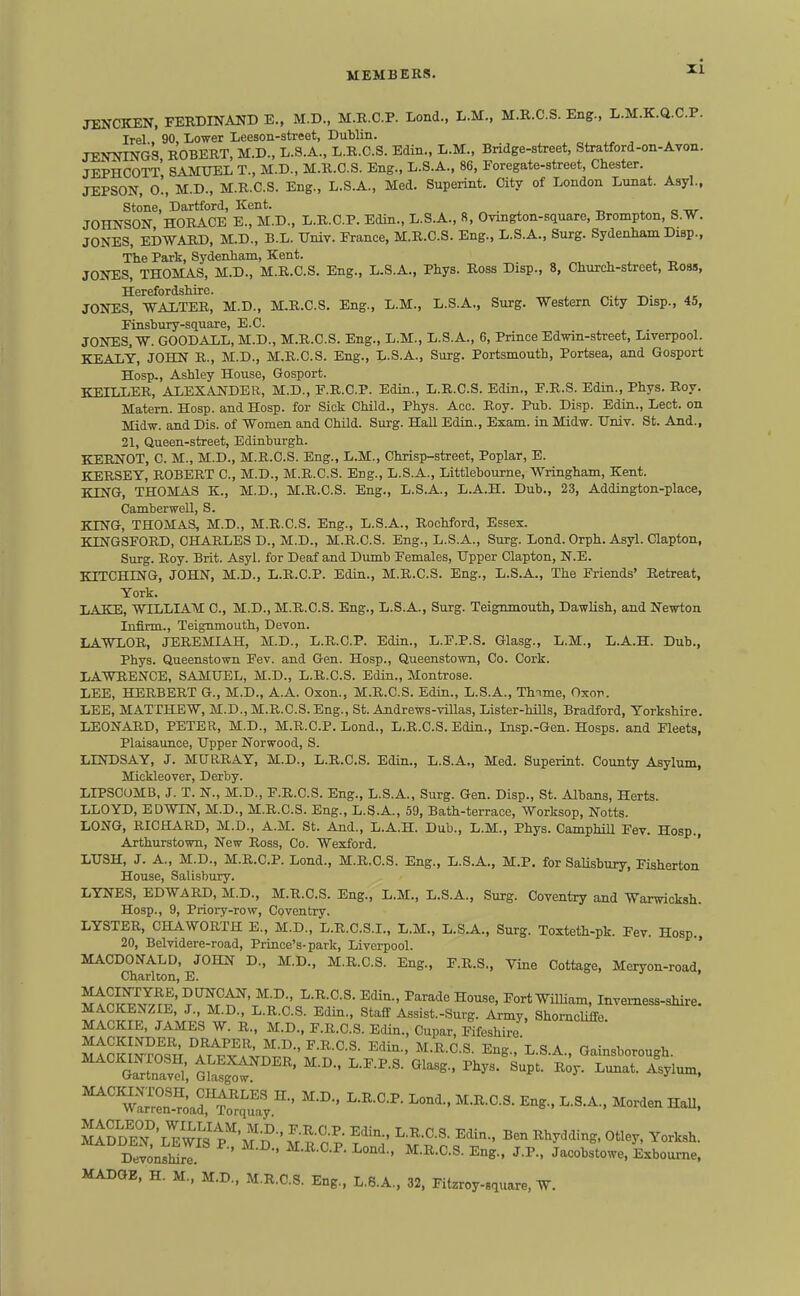 JENCKEN, FERDINAIJD E.. M.D., M.R.C.P. Lond., L.M., M.R.C.S. Eng., L.M.K.Q.C.P. Irel, 90, Lower Leeson-street, Dublin. JENNINGS, ROBERT, M.D., L.S.A., L.R.C.S. Edin., L.M., Bridge-street, Stratford-on-Ayon. JEPHCOTT SAMUEL T., M.D., M.R.C.S. Eng., L.S.A., 86, Eoregate-street, Chester. JIPSON, o!, M.D., M.R.C.S. Eng., L.S.A., Med. Superint. City of London Lunat. Asyl., Stone, Dartford, Kent. „ „ . ^ a w JOHNSON HORACE E., M.D., L.R.C.P. Edin., L.S.A., 8, Ovmgton-.square, Brompton, S.W. JONES, EDWARD, M.D., B.L. Univ. France, M.R.C.S. Eng., L.S.A., Surg. Sydenham Diap., The Park, Sydenham, Kent. . ^ t, JONES, THOMAS, M.D., M.R.C.S. Eng., L.S.A., Phys. Ross Disp., 8, Church-street, Robs, Herefordshire. JONES, WALTER, M.D., M.R.C.S. Eng., L.M., L.S.A., Surg. Western City Disp., 45, Finsbury-square, E.C. JONES. W. GOODALL, M.D., M.R.C.S. Eng., L.M., L.S.A., 6, Prince Edwin-street, Liverpool. KEALT, JOHN R., M.D., M.R.C.S. Eng., L.S.A., Surg. Portsmouth, Portsea, and Gosport Hosp., Ashley House, Gosport. KEILLER, ALEXANDER, M.D., F.R.C.P. Edin., L.R.C.S. Edin., F.R.S. Edin., Phys. Boy. Matern. Hosp. and Hosp. for Sick Child., Phys. Acc. Roy. Pub. Disp. Edin., Lect. on Midw. and Dis. of Women and Child. Surg. Hall Edin., Exam, in Midw. Univ. St. And., 21, Queen-street, Edinburgh. KERNOT, C. M., M.D., M.R.C.S. Eng., L.M., Chrisp-street, Poplar, E. KERSET, ROBERT C, M.D., M.R.C.S. Eng., L.S.A., Littlebourne, Wringham, Kent. KING, THOMAS K., M.D., M.R.C.S. Eng., L.S.A., L.A.H. Dub., 23, Addington-place, Camberwell, S. KING, THOMAS, M.D., M.R.C.S. Eng., L.S.A., Roohford, Essex. KINGSFORD, CHARLES D., M.D., M.R.C.S. Eng., L.S.A., Surg. Lond. Orph. Asyl. Oapton, Surg. Boy. Brit. Asyl. for Deaf and Dumb Females, Upper Clapton, N.E. KITCHING, JOHN, M.D., L.R.C.P. Edin., M.R.C.S. Eng., L.S.A., The Friends' Retreat, York. LAKE, WILLIAM C, M.D., M.R.C.S. Eng., L.S.A., Surg. Teignmouth, Dawlish, and Newton Infirm., Teignmouth, Devon. LAWLOR, JEREML4.H, M.D., L.R.C.P. Edin., L.F.P.S. Glasg., L.M., L.A.H. Dub., Phys. Queenstown Fev. and Gen. Hosp., Queenstown, Co. Cork. LAWBENCE, SAMUEL, M.D., L.R.C.S. Edin., Montrose. LEE, HERBERT G., M.D., A.A. Oxon., M.R.C.S. Edin., L.S.A., Thnme, Oxor. LEE, MATTHEW, M.D., M.R.C.S. Eng., St. Andrews-viUas, Lister-hiUs, Bradford, Yorkshire. LEONARD, PETER, M.D., M.R.C.P. Lond., L.R.C.S. Edin., Insp.-Gen. Hosps. and Fleets, Plaisaunce, Upper Norwood, S. LINDSAY, J. MURBAY, M.D., L.B.C.S. Edin., L.S.A., Med. Superint. County Asylum, Mickleover, Derby. LIPSCOMB, J. T. N., M.D., F.B.C.S. Eng., L.S.A., Surg. Gen. Disp., St. Albans, Herts. LLOYD, EDWIN, M.D., M.B.C.S. Eng., L.S.A., 59, Bath-terrace, Worksop, Notts. LONG, RICHARD, M.D., A.M. St. And., L.A.H. Dub., L.M., Phys. CamphiU Fev. Hosp., Arthurstown, New Boss, Co. Wexford. ' LUSH, J. A., M.D., M.B.C.P. Lond., M.B.C.S. Eng., L.S.A., M.P. for SaUshury, Fisherton House, Salisbury. LYNES, EDWABD, M.D., M.R.C.S. Eng., L.M., L.S.A., Surg. Coventry and Warwicksh. Hosp., 9, Priory-row, Coventry. LYSTEB, CHAWOBTH E., M.D., L.B.C.S.I., L.M., L.S.A., Surg. Toxteth-pk. Fev. Hosp. 20, Belvidere-road, Prince's-park, Liverpool. ' MACDONALD, JOHN D., M.D.. M.B.C.S. Eng., F.R.S., Vine Cottage, Meryon-road. Charlton, E. ?Jtp?^^v^.^l' t'T^V^-^- ^'^^^ ^°^«> S-ort William, Invemess-shire. MACKENZIE, J., M.D., L.R.C.S. Edin., Staff Assist.-Surg. Army, Shomcliffe MACKIE, JAMES W. R., M.D., F.R.C.S. Edin., Cupar, Fifeshire MACKINDER, DRAPER, M.D., F.R.C.S. Edin., M.B.C.S. Eng., LSA Gainsboroueh ' ---Pt/ty^r^^Xlum. DevonsSI ' ^ ^^'^^ '-^^ Jacobstowe. Exboume. MADGE, H. M., M.D., M.R.C.S. Eng.. L.8.A., 32, Fitzroy-square, W.