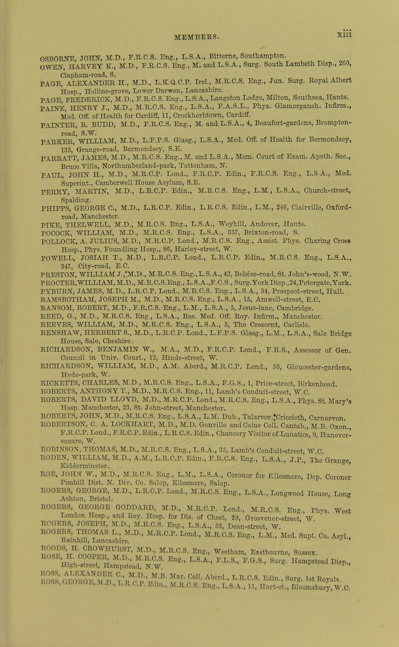 xlii OSBORNE, JOHN, M.D., F.R.C.S. Eng., L.S.A., BItterne, Southampton. OWEN, IIARVEY K., M.D., F.R.C.S. Eng., M. and L.S.A., Surg. South Lambeth Disp., 2C0, Clapham-road, S. _i PAGE, ALEXANDER H., M.D., L.K.Q.C.P. Irel., M.R.C.S. Eng., Jun. Surg. Royal Albert Hosp., Hollins-grove, Lower Darwen, Lancashire. PAGE, FREDERICK, M.D., F.R.C.S. Eng.,L.S.A., Langston Lodsre, Milton, Southsea, Hants. PAINE, HENRY J., M.D., M.R.C.S. Eng., L.S.A., F.A.S.L., Phys. Glamorgansh. Infirm., Med. Off. of Health for Cardiff, 11, CrockherbtowTi, Cardiff. PAINTER, R. BUDD, M.D., F.R.C.S. Eng., M. and L.S.A., 4, Beaufort-gardens, Brompton- road, S.W. PARKER, WILLIAM, M.D., L.F.P.S. Glasg., L.S.A., Med. Off. of Health for Bermondsey, 133, Grange-road, Bermondsey, S.E. PARRATT, JAMES, M.D., M.R.C.S. Eng., M. and L.S.A., Mem. Court of Exam. Apoth. Soc., Bruce Villa, Northumberland-park, Tottenham, N. PAUL, JOHN H., M.D., M.R.C.P. Lend., F.R.C.P. Edin., F.R.C.S. Eng., L.S.A., Med. Superint., Camberwell House Asylimi, S.E. PERRY, MARTIN, M.D., L.R.C.P. Edin., M.R.C.S. Eng., L.M., L.S.A., Church-street, Spalding. PHIPPS, GEORGE C, M.D., L.R.C.P. Edin., L.R.C.S. Edin., L.M., 246, Clairville, Oxford- road, Manchester. PIKE, THELWELL, M.D., M.R.C.S. Eng., L.S.A., Weyhill, Andover, Hants. POCOCK, WILLIAM, M.D., M.R.C.S. Eng., L.S.A., 337, Brixton-road, S. POLLOCK, A. JTJLIITS, M.D., M.R.C.P. Lond., M.R.C.S. Eng., Assist. Phys. Charing Cross Hosp., Phys. Foimdling Hosp., 86, Harley-street, W. POWELL, JOSIAH T., M.D., L.R.C.P. Lond., L.R.C.P. Edin., M.R.C.S. Eng., L.S.A., 347, City-road, E.C. PRESTON, WILLIAM J.,'M.D., M.R.C.S. Eng.,L.S.A., 42, Belsize-road, St. John's-wood, N.W. PROCTER,WILLIAM,M.D., M.R.C.S.Eng., L.S.A.,F.C.S., Surg.YorkDisp.,24,Petergate,York. PYBURN, JAMES, M.D., L.R.C.P. Lond., M.R.C.S. Eng., L.S.A., 34, Prospect-street, Hull. RAMSBOTHAM, JOSEPH M., M.D., M.R.C.S. Eng., L.S.A., 15, Amwell-street, E.C. RANSOM, ROBERT, M.D., F.R.C.S. Eng., L.M., L.S.A., 5, Jesus-lane, Cambridge. REED, G., M.D., M.R.C.S. Eng., L.S.A., Res. Med. Off. Roy. Infirm., Manchester. REEVES, WILLIAM, M.D., M.R.C.S. Eng., L.S.A., 5, The Crescent, Carlisle. RENSHAW, HERBERT S., M.D., L.R.C.P. Lond., L.F.P.S. Glasg., L.M., L.S.A., Sale Bridge House, Sale, Cheshire. RICHARDSON, BENJAMIN W., M.A., M.D., F.R.C.P. Lond., F.R.S., Assessor of Gen. Council in Univ. Court., 12, Hinde-street, W. RICHARDSON, WILLIAM, M.D., A.M. Aberd., M.R.C.P. Lond., 56, Gloucester-gardens, Hyde-park, W. RICKETTS, CHARLES, M.D., M.R.C.S. Eng., L.S.A., F.G.S., 1, Price-street, Birkenhead. ROBERTS, ANTHONY T., M.D., M.R.C.S. Eng., 11, Lamb's Conduit-street, W.C. ROBERTS, DAVID LLOYD, M.D., M.R.C.P. Lond., M.R.C.S. Eng., L.S.A., Phys. St. Mary's Hosp. Manchester, 23, St. John-street, Manchester. ROBERTS, JOHN, M.D., M.R.C.S. Eng., L.S.A., L.M. Dub., Talarvor.:Criccieth, Carnarvon. ROBERTSON, C. A. LOCKHART, M.D., M.D. Gonville andCaius Coll. Cantab., M.B. Oxon., F.R.C.P. Lond., F.R.C.P. Edin., L.R.C.S. Edin., Chancery Visitor of Lunatics, 9, Hanover- square, W. ROBINSON, THOMAS, M.D., M.R.C.S. Eng., L.S.A., 35, Lamb's Conduit-street, W C RODEN, WILLIAM, M.D., A.M., L.R.C.P. Edin., F.R.C.S. Eng., L.S.A., J.P., The Grange, Kidderminster. ' ' ROE, JOHX W., M.D., M.R.C.S. Eng., L.M., L.S.A., Coroner for Ellesmere, Dep. Coroner Pimhill Dist. N. Div. Co. Salop, Ellesmere, Salop. ROGERS, GEORGE, M.D., L.R.C.P. Lond., M.R.C.S. Eng., L.S.A., Longwood House, Lons Ashton, Bristol.  ROGERS, GEORGE GODDARD, M.D., M.R.C.P. Lond., M.R.C.S. Eng., Phys West London Hosp., and Roy. Hosp. for Dis. of Chest, 29, Grosvenor-street, W ROGERS, JCSEPH, M.D., M.R.C.S. Eng., L.S.A., 33, Dean-street, AV. ROGERS, THOMAS L., M.D., M.R.C.P. Lond., M.R.C.S. Eng., L.M., Med. Supt. Co. Asyl., Ramhill, Lancashire. ' '