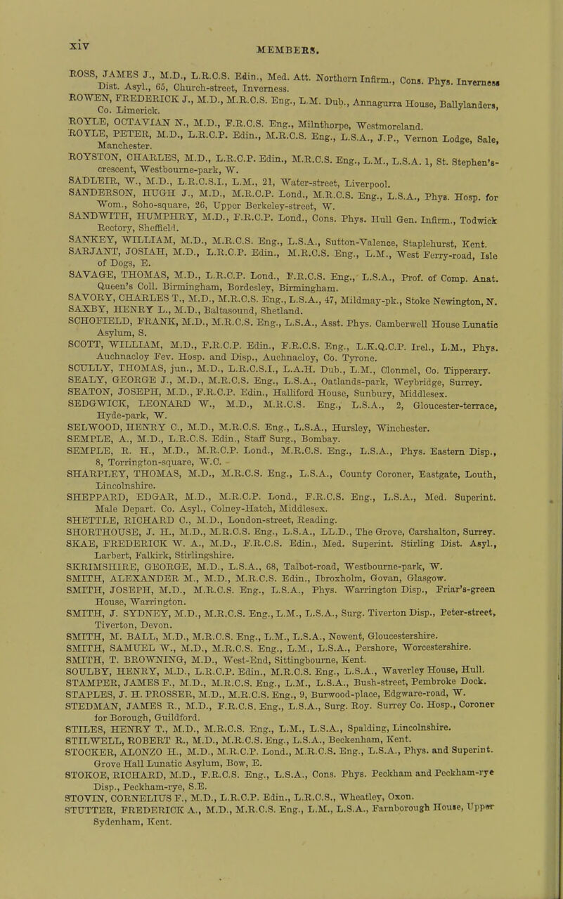 Sen™'''' ^'^^'^^^ House, Ballylanders, ROYLE, OCTAVIAN N., M.D., F.R.C.S. Eng., Milnthorpe, Westmoreland. BOYLE, PETER, M.D., L.R.C.P. Edin., M.R.C.S. Eng., L.S.A., J.P., Vernon Lodge, Sale, Mancnester. ROYSTON, CHARLES, M.D., L.R.C.P. Edin., M.R.C.S. Eng., L.M., L.S.A. 1, St. Stephen's- crescent, Westboui-ne-park, W. 8ADLEIR, -W., M.D., L.R.C.S.I., L.M., 21, Water-street, Liverpool SANDERSON, HUGH J., M.D., M.R.C.P. Lond., M.R.C.S. Eng., L.S.A., PhyB. Hosp. for Worn., Soho-square, 26, Upper Berkeley-street, W. SANDWITH, HUMPHRY, M.D., P.R.C.P. Lend., Cons. Phys. Hull Gen. Infirm , Todwick Rectory, SheffieM. SANKEY, WILLIAM, M.D., M.R.C.S. Eng., L.S.A., Sutton-Valenoe, Staplehnrst, Kent SARJANT, JOSLAH, M.D., L.R.C.P. Edin., M.R.C.S. Eng., L.M., West Eerry-road, Isle of Dogs, E. ' SAVAGE, THOMAS, M.D., L.R.C.P. Lend., E.R.C.S. Eng., L.S.A., Prof, of Comp. Anat. Queen's Coll. Birmingham, Bordesley, Birmingham. SAVORY, CHARLES T., M.D., M.R.C.S. Eng., L.S.A., 47, Mildmay-pk., Stoke Newington, N, SAXBY, HENRY L., M.D., Baltasound, Shetland. SCHOFLELD, FRANIC, M.D., M.R.C.S. Eng., L.S.A., Asst. Phys. Camberwell House Lunatic Asylum, S. SCOTT, WILLIAM, M.D., F.R.C.P. Edin., F.R.C.S, Eng., L.K.Q.C.P. Irel., L.M., Phyg. Auchnacloy Eev. Hosp. and Disp., Auchnacloy, Co. Tyrone. SCULLY, THOMAS, jun., M.D., L.R.C.S.I., L.A.H. Dub., L.M., Clonmel, Co. Tipperary. SEALY, GEORGE J., M.D., M.R.C.S. Eng., L.S.A., Oatlands-park, Weybridge, Surrey. SEATON, JOSEPH, M.D., F.R.C.P. Edin., HalUford House, Sunbury, Middlesex. SEDGWICK, LEONARD W., M.D., M.R.C.S. Eng., L.S.A., 2, Gloucester-terrace, Hyde-park, W. SELWOOD, HENRY C, M.D., M.R.C.S. Eng., L.S.A., Hursley, Winchester. SEMPLE, A., M.D., L.R.C.S. Edin., Staff Surg., Bombay. SEMPLE, R. H., M.D., M.R.C.P. Lond., M.R.C.S. Eng., L.S.A., Phys. Eastern Disp., 8, Torrington-square, W.C. SHARPLEY, THOMAS, M.D., M.R.C.S. Eng., L.S.A., County Coroner, Eastgate, Louth, Lincolnshire. SHEPPARD, EDGAR, M.D., M.R.C.P. Lond., F.R.C.S. Eng., L.S.A., Med. Superint. Male Depart. Co. Asyl., Colaey-Hatch, Middlesex. SHETTLE, RICHARD C, M.D., London-street, Reading. SHORTHOUSE, J. H., M.D., M.R.C.S. Eng., L.S.A., LL.D., The Grove, Carshalton, Surrey. SKAE, FREDERICK W. A., M.D., F.R.C.S. Edin., Med. Superint. Stirling Dist. Asyl., Larbert, Falkirk, Stirlingshire. SKRIMSHIBE, GEORGE, M.D., L.S.A., 68, Talbot-road, Westbourne-park, W. SMITH, ALEXANDER M., M.D., M.R.C.S. Edin., Ibroxholm, Govan, GlasgoTV. SMITH, JOSEPH, M.D., M.R.C.S. Eng., L.S.A., Phys. Warrington Disp., Friar's-green House, Wari-ington. SMITH, J. SYDNEY, M.D., M.R.C.S. Eng.,L.M., L.S.A., Surg. Tiverton Disp., Peter-street, Tiverton, Devon. SMITH, M. BALL, M.D., M.R.C.S. Eng., L.M., L.S.A., Newent, Gloucestershire. SMITH, SAMUEL W., M.D., M.R.C.S. Eng., L.M., L.S.A., Pershore, Worcestershire. SMITH, T. BROWNING, M.D., West-End, Sittingboume, Kent. SOULBY, HENRY, M.D., L.R.C.P. Edin., M.R.C.S. Eng., L.S.A., Waverley House, Hull. STAMPER, JAMES F., M.D., M.R.C.S. Eng., L.M., L.S.A., Bush-street, Pembroke Dock. STAPLES, J. H. PROSSER, M.D., M.R.C.S. Eng., 9, Burwood-place, Edgware-road, W. STEDMAN, JAMES R., M.D., F.R.C.S. Eng., L.S.A., Surg. Roy. Surrey Co. Hosp., Coroner lor Borough, Guildford. STILES, HENRY T., M.D., M.R.C.S. Eng., L.M., L.S.A., Spalding, Lincolnshire. STILWELL, ROBERT R., M.D., M.R.C.S. Eng., L.S.A., Bockenham, Kent. STOCKER, ALONZO H., M.D., M.R.C.P. Lond., M.R.C.S. Eng., L.S.A., Phys. and Superint. Grove Hall Lunatic Asylum, Bow, E. 8T0K0E, RICHARD, M.D., F.R.C.S. Eng., L.S.A., Cons. Phys. Peckham and Pcckham-rye Disp., Peckham-ryc, S.E. STOVIN. CORNELIUS F., M.D., L.R.C.P. Edin., L.R.C.S., Wheatley, Oxon. STUTTER, FREDERICK A., M.D., M.R.C.S. Eng., L.M., L.S.A., Farnboroug;h House, Uppsr Sydenham, Kent.