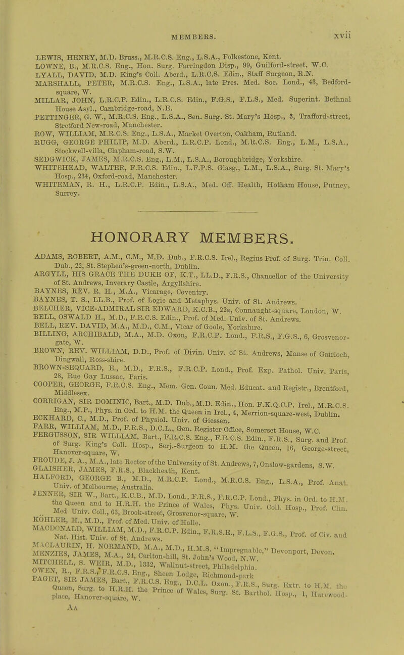 LEWIS, HEJniY, M.T). Brass., M.R.C.S. Eng., L.S.A., Folkestone, Kent. LOWNE, B., M.B.C.S. Eng., Hon. Surg. Farringdon Disp., 99, Guilford-strect, W.C. T.YAT.T., DAVID, M.D. King's Coll. Aberd., L.R.C.S. Edin., Stafif Surgeon, R.N. MARSHALX., PETER, M.R.C.S. Eng., L.S.A., late Pres. Med. Soc. Lond., 43, Bedford- square, W. MILLAR, JOHN, L.R.C.P. Edin., L.R.C.S. Edin., E.G.S., F.L.S., Med. Superint. Bethnal House Asyl., Cambridge-road, N.E. PETTINGER, d. W., M.R.C.S. Eng., L.S.A., Sen. Surg. St. Mary's Hosp., S, Trafford-street, Strctford New-road, Manchester. ROW, WILLIAM, M.R.C.S. Eng., L.S.A., Market Overton, Oakham, Rutland. RUGG, GEORGE PHILIP, M.D. Abcrd., L.R.C.P. Lond., M.R.C.S. Eng., L.M., L.S.A., StockweU-villa, Claphnm-road, S.W. SEDGWICK, JjUIES, M.R.C.S. Eug., L.M., L.S.A., Boroughbridge, Yorkshire. WHITEHEAD, WALTER, F.R.C.S. Edin., L.F.P.S. Glasg., L.M., L.S.A., Surg. St. Mary's Hosp., 234, Oxford-road, Manchester. WHITEMAN, R. H., L.R.C.P. Edin., L.S.A., Med. Off. Health, Hotham House. Putne}-, Surrey. HONORARY MEMBERS. ADAMS, ROBERT, A.M., CM., M.D. Dub., F.R.C.S. Irel., Regius Prof, of Surg. Trin. Coll. Dub., 22, St. Stephen's-green-north, Dublin. ARGYLL, HIS GRACE THE DIJKE OF, K.T., LL.D., F.R.S., ChanceUor of the University of St. Andrews, Inverary Castle, Argyllshire. BAYNES, REV. R. H., M.A., Vicarage, Coventry. BAYNES, T. S., LL.B., Prof, of Logic and Metaphys. Univ. of St. Andrews BELCHER, VICE-ADMIRAL SIR EDWARD, K.C.B., 22a, Connaught-square, London, W BELL, OSWALD H., M.D., F.R.C.S. Edin., Prof, of Med. Univ. of St. Andrews. BELL, REV. DAVID, M.A., M.D., CM., Vicar of Goole, Yorkshu-e. BILLING, ARCHIBALD, M.A., M.D. Oson, F.R.C.P. Lend., F.R.S., F.G.S., 6, Grosvenor- gate, W. BROWN, REV. WILLIAM, D.D., Prof, of Divin. Univ. of St. Andi-ews, Manse of Gairloch DingwaU, Ross-shire. ' BROWN-SEQUARD, E., M.D., F.R.S., F.R.C.P. Lond., Prof. Exp. Pathol. Univ. Paris 28, Rue Gay Lussao, Paris. ' COOPER, GEORGE, F.R.C.S. Eng., Mem. Gen. Coun. Med. Educat. and Registr., Brentford Middlesex. ' CORRIGAN, SIR DOMINIC Bart., M.D. Dub., M.D. Edin.. Hon F K Q 0 P Irel M R C « ECKhSrd ^/'m^^'v ^^'T M«^ion-square-west, Dublin.^' JiiOKHARD, C, M.D., Prof, of Physiol. Umv. of Giessen. w^^It^o^^I^^' ^'^'^^'^ Office- Somerset House, W.C. FERGUSSON, SIR WILLIAJI, Bart., F.R.C.S. Eng., F.R.C.S. Edin., F.R.S., Surg, and Prof ^'^^j-^-S'^- ^° S-^- '^'^ George-street. ~Er™s:'Fl.rr^^^^ HALFORD, GEORGE B., M.D., M.R.C.P. Lond., M.R.C.S. Eng., L.S A Prof -Vnit Univ. of Melbourne, Australia. ' JENNER, SIR W., Bart., K.C.B., M.D. Lond., F.R.S., F.R.C.P. Lond., Phys. in Ord. to II.M. the Queen and to H.R.H. the Prince of Wales, Phys. Univ. Coll Hosp Prof C n Med Univ. Coll., G3, Brook-street, Grosvcnor-square, W KOHLER, H., M.D., Prof of Med. Univ. of Halle '^^'S^^^i™-^-^- —■' --' -o. of Civ. a,.d o'vE?^i\Vr^\'';,f-''-' ''''' ^=^ll-t-street, PhiuiS; I' Q;er.Su f^^^^ Oxon., iIr.S., Surg. E.xtr. to U..M. .b,. Aa