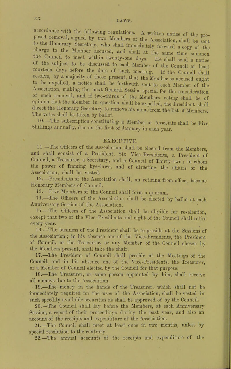 accordance with the following regulations. A written notice of the pro- posed removal, signed by two Members of the Association, shall be sent the Honorary Secretary, who shall immediately forward a copy of the charge to the Member accused, and shall at the same time summon the Council to meet within twenty-one days. He shall send a notice ot the subject to be discussed to each Member of the Council at least tourteen days before the date of such meeting. If the Council shall resolve, by a majority of those present, that the Member so accused ought to be expelled, a notice shall be forthwith sent to each Member of the Association, making the next General Session special for the consideration of such removal, and if two-thirds of the Members voting shall be of opinion that the Member in question shall be expelled, the President shall direct the Honorary Secretary to remove his name from the list of Members. The votes shall be taken by ballot. ^ 10.—The subscription constituting a Member or Associate shall be Five Shillings annually, due on the first of January in each year. EXECUTIVE. 11. —The Officers of the Association shall be elected from the Members, and shall consist of a President, Six Vice-Presidents, a President of Council, a Treasurer, a Secretary, and a Council of Thirty-two ; in whom tlie power of framing bye-laws, and of directing the affairs of the Association, shall be vested. 12. —Presidents of the Association shall, on retiring from office, become Honorary Members of Council. 13. —Five Members of the Council shall form a quorum. 14. —The Officers of the Association shall be elected by ballot at each Anniversary Session of the Association. 15. —The Officers of the Association shall be eligible for re-election, except that two of the Vice-Presidents and eight of the Council shall retire every year. 16. —The business of the President shall be to preside at the Sessions of the Association ; in his absence one of the Vice-Presidents, the President of Council, or the Treasurer, or any Member of the Council chosen by the Members present, shall take the chair. 17. —The President of Council shall preside at the Meetings of the Council, and in his absence one of the Vice-Presidents, the Treasurer, or a Member of Council elected by the Council for that purpose. 18. —The Treasurer, or some person appointed by him, shall receive all moneys due to the Association. 19. —The money in the hands of the Treasurer, which shall not be immediately required for the uses of the Association, shall be vested in such speedily available securities as shall be approved of by the Council. 20. —The Council shall lay before the Members, at each Anniversary Session, a report of their proceedings during the past year, and also an account of the receipts and expenditure of the Association. 21. —The Council shall meet at least once in two months, unless by special resolution to the contrary. 22. —The annual accounts of the receipts and expenditure of the