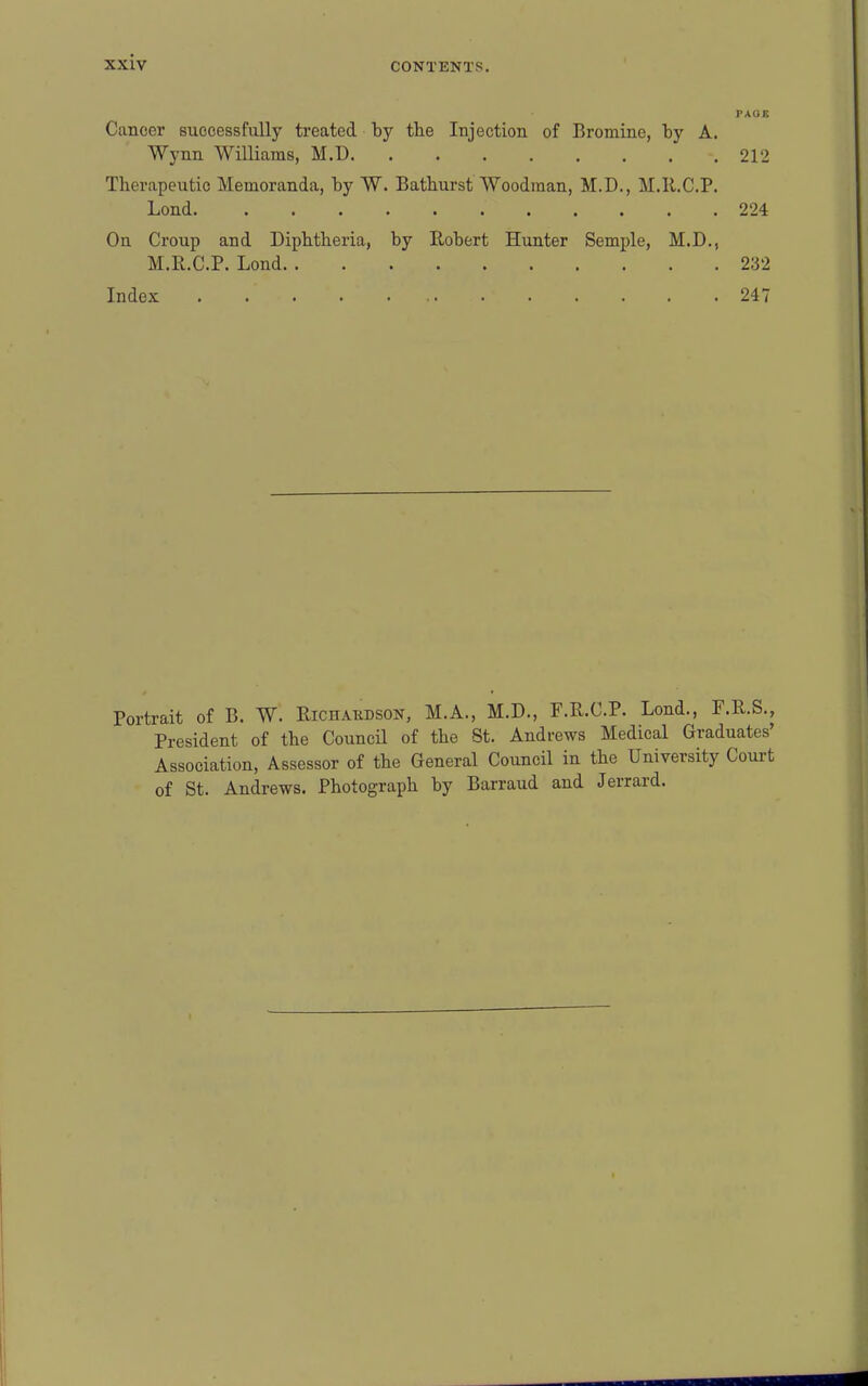 PAUI! Cancer successfully treated by the Injection of Bromine, by A. Wynn Williams, M.D 212 Therapeutic Memoranda, by W. Bathurst Woodman, M.D., M.Il.C.P. Lond 224 On Croup and Diphtheria, by Robert Hunter Semple, M.D., M.R.C.P. Lond 232 Index 247 Portrait of B. W. Richakdson, M.A., M.D., F.R.C.P. Lond., F.R.S., President of the Council of the St. Andrews Medical Graduates' Association, Assessor of the General Council in the University Court of St. Andrews. Photograph by Barraud and Jerrard.