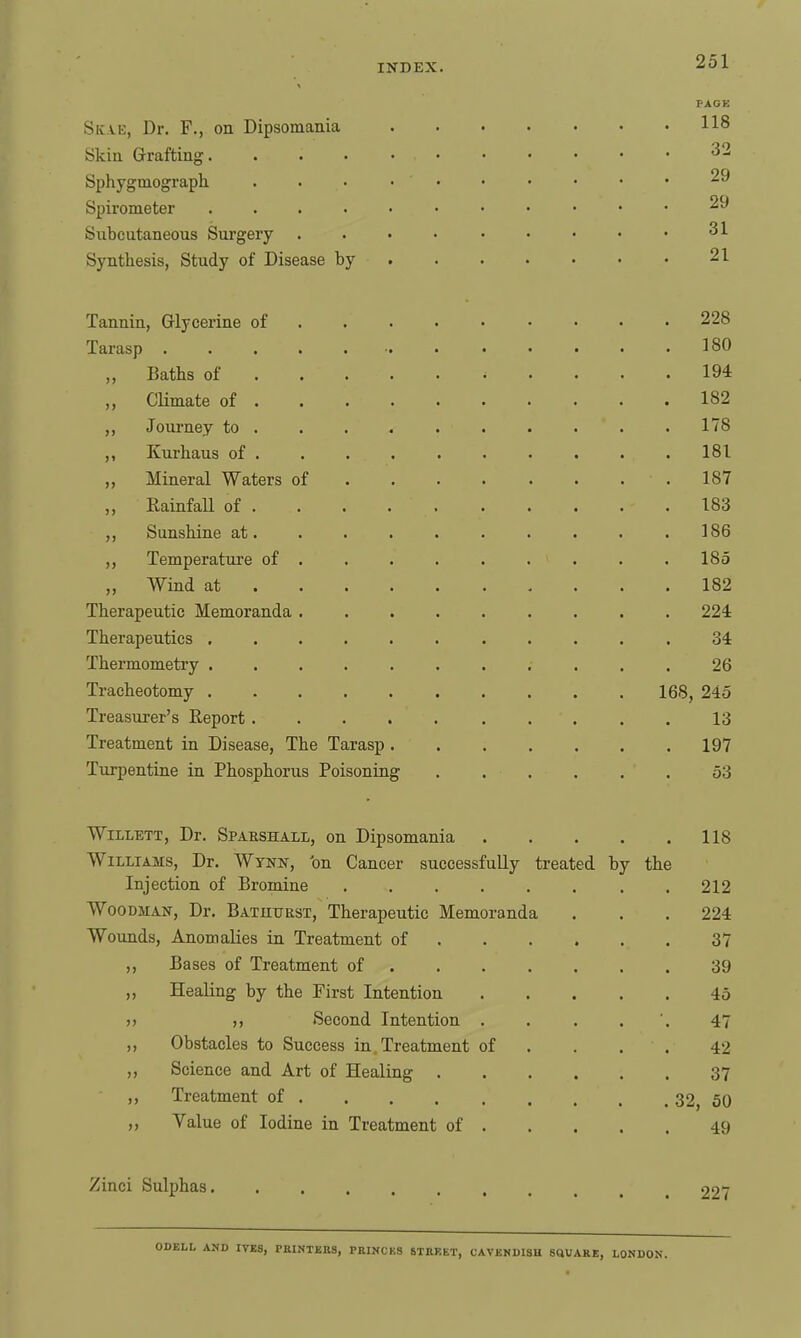 PACK Skae, Dr. F., on Dipsomania 118 Skin Grafting 32 Sphygmograph. . . • • Spirometer 29 Subcutaneous Surgery .... ..... 31 Synthesis, Study of Disease by 21 Tannin, Glycerine of 228 Tarasp 180 „ Baths of 194 „ Climate of 182 Journey to ......... . 178 ,, Kurhaus of ......... . 181 ,, Mineral Waters of ....... . 187 „ Rainfall of 183 ,, Sunshine at. . . . . . . . . .186 ,, Temperatxire of ........ . 185 „ Wind at 182 Therapeutic Memoranda ......... 224 Therapeutics 34 Thermometry ........... 26 Tracheotomy 168, 245 Treasurer's Report 13 Treatment in Disease, The Tarasp 197 Turpentine in Phosphorus Poisoning 53 WiLLETT, Dr. Sparshall, on Dipsomania 118 Williams, Dr. Wynn, 'on Cancer successfully treated by the Injection of Bromine .212 Woodman, Dr. Batutjest, Therapeutic Memoranda . . . 224 Wounds, Anomalies in Treatment of 37 „ Bases of Treatment of 39 Healing by the First Intention 45 )> Second Intention . . . . ', 47 ,, Obstacles to Success in Treatment of .... 42 ,, Science and Art of Healing 37 Treatment of ... 32^ 50 „ Value of Iodine in Treatment of 49 Zinci Sulphas 227 IVES, PEINTBKS, PRINCES STUKET, CAVBMDISH SdUARE, LONDON.