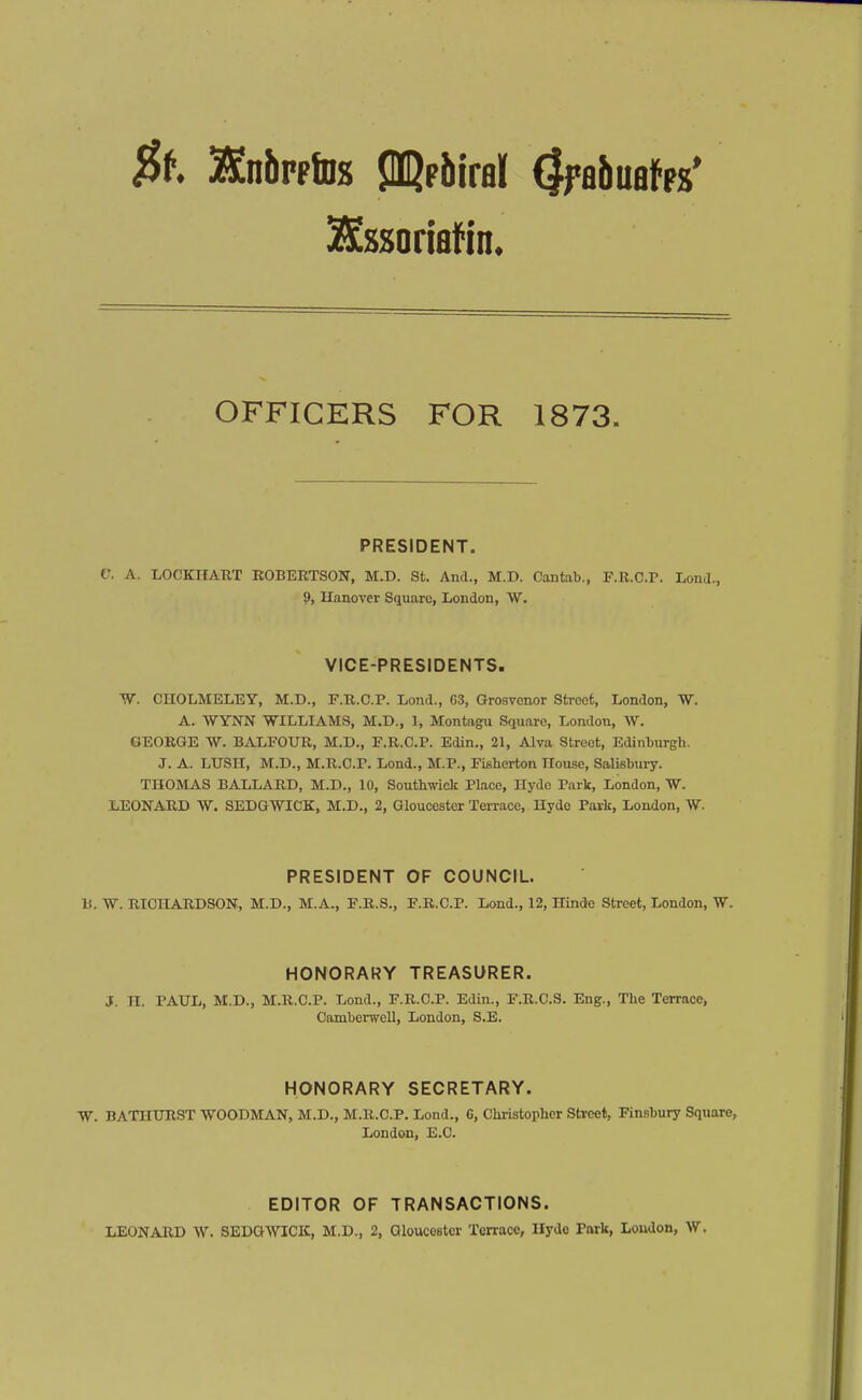 $t HnbpplDs ^?hM (IfaftuafFs' ^ssoriflfin* OFFICERS FOR 1873. PRESIDENT. V. A. LOCKHATIT ROBERTSON, M.D. St. And., M.D. Cantab., F.R.C.r. LonJ., 9, Ilanover Square, London, W. VICE-PRESIDENTS. TV. CHOLMELEY, M.D., F.R.C.P. Lond., 63, Grosvenor Street, London, W. A. WYNN WILLIAMS, M.D., 1, Montagu Square, London, W. GEORGE W. BALEOUR, M.D., F.R.C.P. Edin., 21, Alva Street, Edinburgh. J. A. LUSH, M.D., M.R.C.P. Lond., M.P., Fisberton nou.se, Salisbury. THOMAS BALLARD, M.D., 10, Soutbwiclc Place, Hyde Park, London, W. LEONARD W. SEDGWICK, M.D., 2, Gloucester Terrace, Hyde Park, London, W. PRESIDENT OF COUNCIL. B. W. RICHARDSON, M.D., M.A., F.R.S., F.R.C.P. Lond., 12, Hinde Street, London, W. HONORARY TREASURER. J. n. PAUL, M.D., M.R.C.P. Lond., F.R.C.P. Edin., F.R.C.S. Eng., The TerracCj Camberwell, London, S.E. HONORARY SECRETARY. W. BATHURST WOODMAN, M.D., M.R.C.P. Lond., C, Chi-istopher Street, Finsbury Square, London, E.C. EDITOR OF TRANSACTIONS. LEONARD W. SEDG\VICIC, M.D., 2, GloiKestcr Terrace, Ilydo Park, Loudon, W.