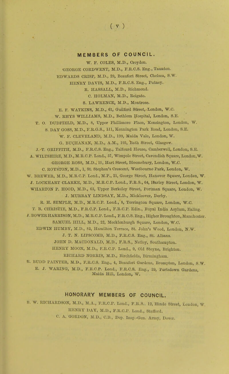 MEMBERS OF COUNCIL. W. F. COLES, M.D., Croydon. OEORGE CORD WENT, M.D., F.R.C.S. Eng., Taunton. EDAVAKDS CRISP, M.D., 29, Beaufort Street, Chelsea, S.W. HENR,Y DAVIS, M.D., F.R.C.S. Eng., Putney. R. HASSALL, M.D., Richmond. C. HOLMAN, M.D., Reigatc. S. LAWRENCE, M.D., Montrose. E. F. WATKINS, M.D., 61, Guilford Street, London, W.C. W. RHYS WILLIAMS, M.D., Bethlem Hospital, London, S.E. T. O. DUDFIELD, M.D., 8, Upper PhiUimorc Place, Kensington, London, W. S. DAY GOSS, M.D., F.R.G.S., 111, Kennington Park Road, London, S.E. W. F. CLEVELAND, M.D., 109, Maida Vale, London, W. G. BTJQHANAN, M.D., A.M., 193, ^ath Street, Glasgow. J. T. GRIFFITH, M.D., F.R.C.S. Eng., Talfourd House, Camberwell, London, S.E. A. WILTSHIRE, M.D., M.R.C.P. Lond., 57, Wimpole Street, Cavendish Square, London,W. GEORGE ROSS, M.D., 11, Hart Street, Bloomsbury, London, W.C. C. ROYSTON, M.D., 1, St. Stephen's Crescent, Westboume Park, London, W. W. BREWER, M.D., M.R.C.P. Lond., M.P., 21, George Street, Hanover Square, London, W. J. LOCICHART CLARICE, M.D., M.R.C.P. Lond., F.B.S., 64, Ifarley Street, London, W. WHARTON P. HOOD, M.D., 65, Upper Berkeley Street, Portman Square, London, W. J. MURRAY LINDSAY, M.D,, Miokleover, Derby. R. H. SEMPLE, M.D., M.R.C.P. Lond., 8, Torrington Square, London, W.C. T. B. CHRISTIE, M.D., F.R.C.P. Lond., F.R.C.P. Edin., Royal India Asylum, Ealing. i. BOWER HARRISON, MD., M.R.C.P. Lond., F.R.C.S. Eng., Higher Broughton, Manchester. SAMUEL HILL, M.D., 22, Mecklonburgh Square, London, W.C. EDWIN HUMBY, M.D., 83, Hamilton Terrace, St. John's Wood, London, N.W. J. T. N. LIPSCOMB, M.D., F.R.C.S. Eng., St. Albans. JOHN D. MACDONALD, M.D., F.R.S., Netlcy, Southampton. HENRY MOON, M.D., F.R.C.P. Lond., 9, Old Steyne, Brighton. RICHARD NORRIS, M.D., Birchfields, Birmingham. R. BUDD PAINTER, M.D., F.R.C.S. Eng., 4, Beaulbrt Gardens, Brompton, London, S.W. E. J. WARING, M.D., F.R.C.P. Lond., F.R.C.S. Eng., 39, Portsdown Gardens, Maida Hill, London, W. HONORARY MEMBERS OF COUNCIL. B. W. RICHARDSON, M.D., M.A., F.R.C.P. Lond., F.R.S.. 12, Hindo Street, London, W. HENRY DAY, M.D., F.R.C.P. Loud., Stulford. C. A. GORDON, M.D., C.B., Dep. Insp.-Ocn. Army, Dovir.