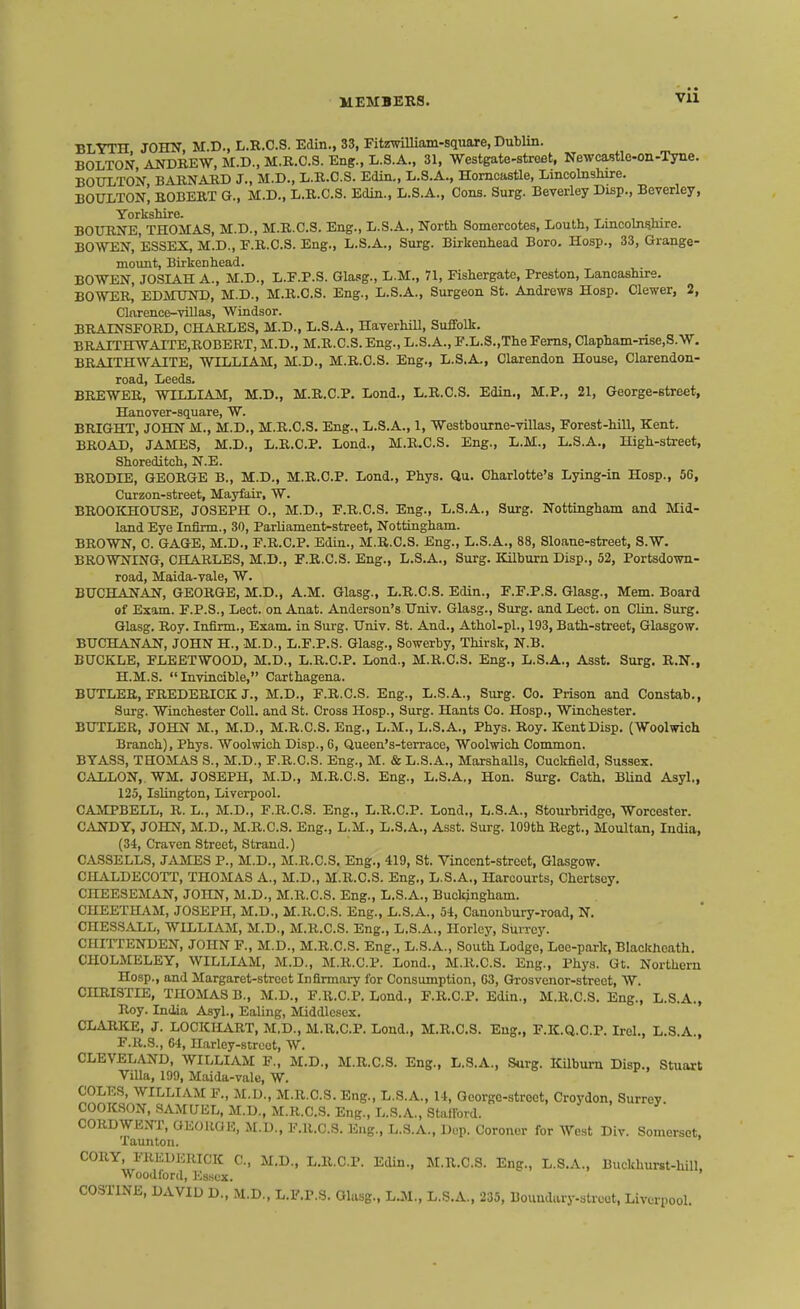 Vll BLYTH JOHN, M.D., L.R.C.S. Edin., 33, FitzwiUiam-square, Dublin. BOLTON, AliDBEW, M.D., M.R.C.S. Eng., L.S.A., 31, Westgate-street, Newcastle-on-Tyne. BOTOTON BARNAED J., M.D., Ii.E..C.S. Edin., L.S.A., Horncastle, Lincolnshire. BOITLTOn! BOBEKT G., M.D., L.R.C.S. Edin., L.S.A., Cons. Surg. Beverley Disp., Beverley, YorksMre. BOURNE, THOMAS, M.D., M.R.C.S. Eng., L.S.A., North Somercotes, Louth, Lincolnshire. BOWEN, ESSEX, M.D., E.R.C.S. Eng., L.S.A., Surg. Birkenhead Boro. Hosp., 33, Grange- mount, Birkenhead. BOWEN, JOSIAH A., M.D., L.E.P.S. Glasg., L.M., 71, Fishergate, Preston, Lancashire. BOWER, EDMtJND, M.D., M.R.C.S. Eng., L.S.A., Surgeon St. Andrews Hosp. Clewer, 2, Clarence-villas, Wiudsor. BRAINSFORD, CHARLES, M.D., L.S.A., HaverhiU, Suffolk. BRAITHWAITE,ROBERT, M.D., M.R.C.S. Eng., L.S.A., F.L.S.,The Ferns, Clapham-rise.S.W. BRAITHWAITE, WILLLA.M, M.D., M.R.C.S. Eng., L.S.A., Clarendon House, Clarendon- road, Leeds. BREWER, WILLIAM, M.D., M.R.C.P. Lond., L.R.C.S. Edin., M.P., 21, George-street, Hanover-square, W. BRIGHT, JOHN M., M.D., M.R.C.S. Eng., L.S.A., 1, Westbourne-villas, Forest-hill, Kent. BROAD, JAMES, M.D., L.R.C.P. Lond., M.R.C.S. Eng., L.M., L.S.A., High-street, Shoreditch, N.E. BRODIE, GEORGE B., M.D., M.R.C.P. Lond., Phys. Qu. Charlotte's Lying-in Hosp., 5G, Curzon-street, Mayfair, W. BROOICHOUSE, JOSEPH O., M.D., F.R.C.S. Eng., L.S.A., Surg. Nottingham and Mid- land Eye Infirm., 30, Parliament-street, Nottiagham. BROWN, C. GAGE, M.D.. F.R.C.P. Edin., M.R.C.S. Eng., L.S.A., 88, Sloane-street, S.W. BROWNING, CHARLES, M.D., F.R.C.S. Eng., L.S.A., Surg. Kilburn Disp., 52, Portsdown- road, Maida-vale, W. BUCHANAN, GEORGE, M.D., A.M. Glasg., L.R.C.S. Edin., F.F.P.S. Glasg., Mem. Board of Exam. F.P.S., Lect. on Anat. Anderson's Univ. Glasg., Surg, and Lect. on CUn. Surg. Glasg. Roy. Infirm., Exam- in Surg. Univ. St. And., Athol-pl., 193, Bath-street, Glasgow. BUCHANAN, JOHN H., M.D., L.F.P.S. Glasg., Sowerby, Thirsk, N.B. BUCKLE, FLEETWOOD, M.D., L.R.C.P. Lond., M.R.C.S. Eng., L.S.A., Asst. Surg. R.N., H.M.S. Invincible, Carthagena. BUTLER, FREDERICK J., M.D., F.R.C.S. Eng., L.S. A., Surg. Co. Prison and Constah., Surg. Wiachester Coll. and St. Cross Hosp., Surg. Hants Co. Hosp., Winchester. BUTLER, JOHN M., M.D., M.R.C.S. Eng., L.M., L.S. A., Phys. Roy. Kent Disp. (Woolwich Branch), Phys. Woolwich Disp., G, Queen's-terrace, Woolwich Common. BYAS3, THOMAS S., M.D., F.R.C.S. Eng., M. & L.S.A., Marshalls, Cuckfield, Sussex. GALLON,. WM. JOSEPH, M.D., M.R.C.S. Eng., L.S.A., Hon. Surg. Cath. BUnd Asyl., 125, Islington, Liverpool. CAMPBELL, R. L., M.D., F.R.C.S. Eng., L.R.C.P. Lond., L.S.A., Stourbridge, Worcester. CANDY, JOHN, M.D., M.R.C.S. Eng., L.M., L.S.A., Asst. Surg. 109th Begt., Moultan, India, (34, Craven Street, Strand.) OASSELLS, JAMES P., M.D., M.R.C.S, Eng., 419, St. Vincent-street, Glasgow. CILVLDECOTT, THOMAS A., M.D., M.R.C.S. Eng., L.S.A., Harcourts, Chertscy, CIIEESEMAN, JOHN, M.D., M.R.C.S. Eng., L.S.A., Buckingham. CHEETHAM, JOSEPH, M.D., M.R.C.S. Eng., L.S.A., 54, Canoubury-road, N. CHESSALL, WILLIAM, M.D., M.R.C.S. Eng., L.S.A., Horlcy, Surrey. CHirrENDEN, JOHN F., M.D., M.R.C.S. Eng., L.S.A., South Lodge, Lee-park, Blackheath, CHOLMELEY, WILLIAM, M.D., M.R.C.P. Lond., M.R.C.S. Eng., Phys. Gt. Northern Hosp., and Margaret-street Infirmary for Consumption, G3, Grosvenor-streot, W. CHRISTIE, THOMAS B., M.D., F.R.C.P. Lond., F.R.C.P. Edin., M.R.C.S. Eng., L.S.A., Roy. India Asyl., Ealing, Middlesex. CLARKE, J. LOCKIIART, M.D., M.R.C.P. Lond., M.R.C.S. Eng., F.K.Q.C.P. Irel., L.S.A., F.R.S., 64, Harley-strcct, W. CLEVELAND, WILLIAM F., M.D., M.R.C.S. Eng., L.S.A., Surg. Kilburn Disp., Stuart Villa, 199, Maida-vale, W. COLES, WILLIAM F., M.D., M.R.C.S. Eng., L.S.A., 14, Qeorgo-stroct, Croydon, Surrey. COOKSON, .SAMUEL, M.D., M.R.C.S. Eng., L.S.A, Stallbrd. CORDWENT, GEOUaK, M.D., F.R.C.S. Eng., L.S.A., Dop. Coroner for West Div. Somerset. Taunton. CORY, FREDERICK C, M.D., L.R.C.P. Edin., M.R.C.S. Eng., L.S.A., Buckhurst-hill. Woodford, Essex. COSTINE, DAVID D., M.D., L.F.P.S. Glasg., LJM., L.S.A., 235, Boundary-streot, Liverpool.