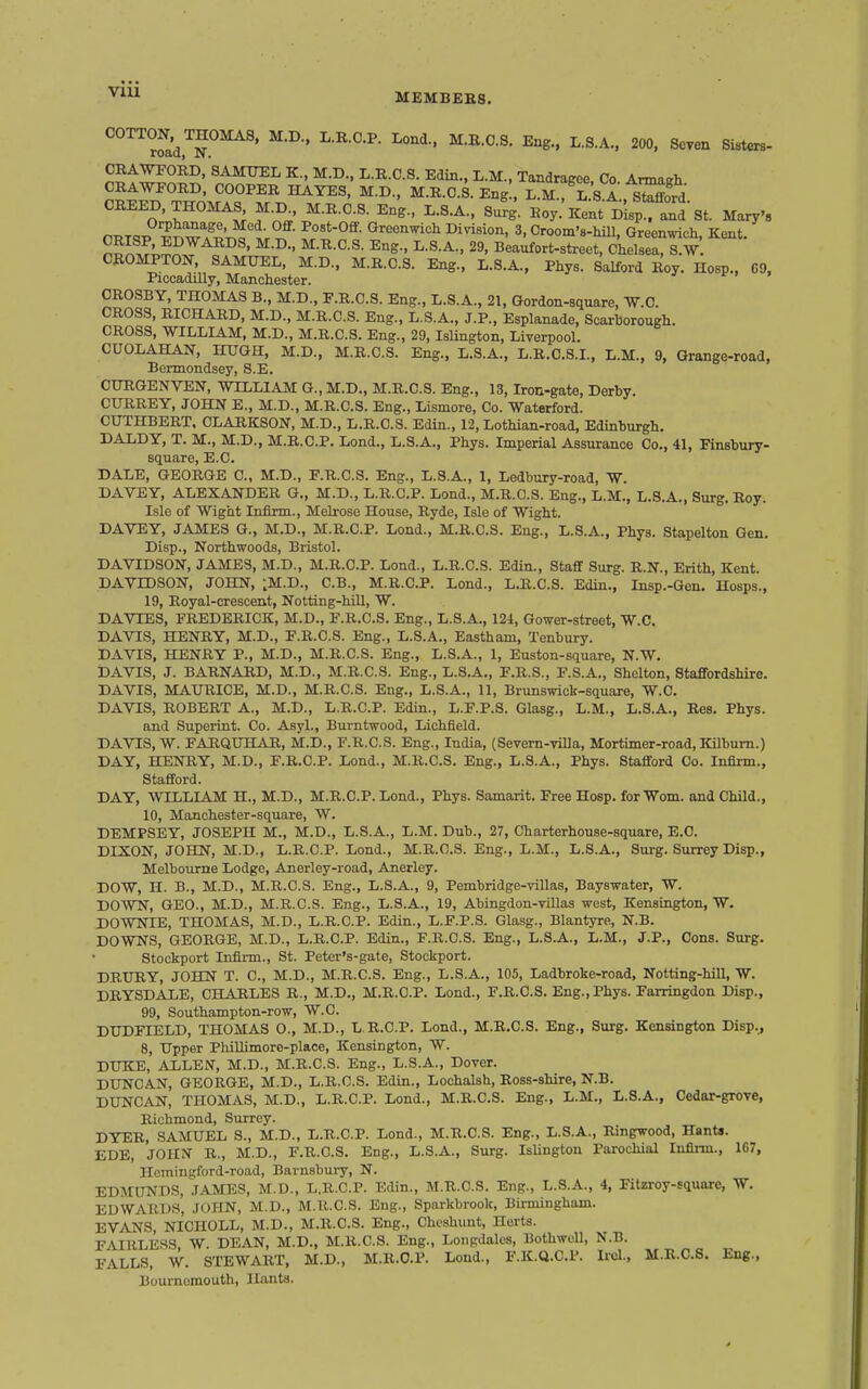 VIU °°'^rfad.T^^' 200. Seven Sisters CBAWPORD, SAMTTEL K., M.D., L.R.C.S. Edin., L.M., Tandratjee Co Armairh CRAWFORD, COOPER HAYES, M.D., M.R.C.8. Eng , S^L S A sS^d CREED. THOMAS^ M D M.R.C.S. Eng., L.S.A.. Surg. Roy: Kent D'isp^^nd St. Mary', avT^^'i^ZJ''^''t'^^- »'^^«^^<=1^ I^i^sio'^. 3, Croom's-hiU, Greenwich, Kent. nS^f.!;,^^ ^^^^^ ^S- Beaufort-street, Chelsea, S.W. CBOMPTON, SAMUEL, M.D., M.R.C.S. Eng., L.S.A., Phys. Salford Roy. Hosp., C9 Piccadilly, Manchester. CROSBY, THOMAS B., M.D., F.R.C.S. Eng., L.S.A., 21, Gordon-square, W.C. CROSS, RICHARD, M.D., M.R.C.S. Eng., L.S.A., J.P., Esplanade, Scarborough. CROSS, WILLIAM, M.D., M.R.C.S. Eng., 29, IsUngton, Liverpool. CUOLAHAN, HUGH, M.D., M.R.C.S. Eng., L.S.A., L.R.C.S.I., L.M., 9, Grange-road, Bermondsey, S.E. CURGENVEN, WILLIAM G., M.D., M.R.C.S. Eng., 13, Iron-gate, Derby. CURREY, JOHN E., M.D., M.R.C.S. Eng., Lismore, Co. Waterford. CUTHBERT, OLARKSON, M.D., L.R.C.S. Edin., 12, Lothian-road, Edinburgh. DALDY, T. M., M.D., M.R.C.P. Lond., L.S.A., Phys. Imperial Assurance Co., 41, Finsbury- square, E.C. DALE, GEORGE C, M.D., F.R.C.S. Eng., L.8.A., 1, Ledbury-road, W. DAVEY, ALEXANDER G., M.D., L.R.C.P. Lond., M.R.C.S. Eng., L.M., L.S.A., Surg. Roy. Isle of Wight Infirm., Melrose House, Ryde, Isle of Wight. DAVEY, JAMES G., M.D., M.R.C.P. Lond., M.R.C.S. Eng., L.S.A., Phys. Stapelton Gen. Disp., Northwoods, Bristol. DAVIDSON, JAMES, M.D., M.R.C.P. Lond., L.R.C.S. Edin., Staff Surg. R.N., Erith, Kent. DAVIDSON, JOHN, ^M.D., C.B., M.R.C.P. Lond., L.R.C.S. Edin., Insp.-Gen. Hosps., 19, Royal-crescent, Notting-hill, W. DA VIES, FREDERICK, M.D., F.R.C.S. Eng., L.S.A., 124, Gower-street, W.C. DAVIS, HENRY, M.D., F.R.C.S. Eng., L.S.A., Eastham, Tenbury. DAVIS, HENRY P., M.D., M.R.C.S. Eng., L.S.A., 1, Euston-square, N.W. DAVIS, J. BARNARD, M.D., M.R.C.S. Eng., L.S.A., F.R.S., F.S.A., Shelton, Staffordshire. DAVIS, MAURICE, M.D., M.R.C.S. Eng., L.S.A., 11, Brunswick-square, W.C. DAVIS, ROBERT A., M.D., L.R.C.P. Edin., L.F.P.S. Glasg., L.M., L.S.A., Res. Phys. and Superint. Co. Asyl., Burntwood, Lichfield. DAVIS, W. FARQUHAR, M.D., F.R.C.S. Eng., India, (Severn-villa, Mortimer-road, Kilbum.) DAY, HENRY, M.D., F.R.C.P. Lond., M.R.C.S. Eng., L.S.A., Phys. Stafford Co. Infirm., Stafford. DAY, WILLIAM H., M.D., M.R.C.P. Lend., Phys. Samarit. Free Hosp. for Worn, and Child., 10, Manchester-square, W. DEMPSEY, JOSEPH M., M.D., L.S.A., L.M. Dub., 27, Charterhouse-square, E.G. DIXON, JOHN, M.D., L.R.C.P. Lond., M.R.C.S. Eng., L.M., L.S.A., Surg. Surrey Disp., Melbourne Lodge, Anerley-road, Anerley. DOW, H. B., M.D., M.R.C.S. Eng., L.S.A., 9, Pembridge-villas, Bayswater, W. DOWN, GEO., M.D., M.R.C.S. Eng., L.S.A., 19, Abingdon-villas west, Kensington, W. DOWNIE, THOMAS, M.D., L.R.C.P. Edin., L.F.P.S. Glasg., Blantyre, N.B. DOWNS, GEORGE, M.D., L.R.C.P. Edin., F.R.C.S. Eng., L.S.A., L.M., J.P., Cons. Surg. Stockport Infirm., St. Peter's-gate, Stockport. DRURY, JOHN T. C, M.D., M.R.C.S. Eng., L.S.A., 105, Ladbroke-road, Notting-hill, W. DRYSDALE, CHARLES R., M.D., M.R.C.P. Lond., F.R.C.S. Eng., Phys. Farringdon Disp., 99, Southampton-row, W.C. DUDFIELD, THOMAS 0., M.D., L.R.C.P. Lond., M.R.C.S. Eng., Surg. Kensington Disp.j 8, Upper Phillimore-place, Kensington, W. DUKE, ALLEN, M.D., M.R.C.S. Eng., L.S.A., Dover. DUNCAN, GEORGE, M.D., L.R.C.S. Edin., Lochalsh, Ross-shire, N.B. DUNCAN, THOMAS, M.D., L.R.C.P. Lond., M.R.C.S. Eng., L.M., L.S.A., Cedar-grove, Richmond, Surrey. DYER, SAMUEL S., M.D., L.R.C.P. Lond., M.R.C.S. Eng., L.S.A., Ringwood, Hants. EDE, JOHN' R., M.D., F.R.C.S. Eng., L.S.A., Surg. IsUngton Parochial Infina., 167, Hcmingford-road, Barnsbury, N. EDMUNDS, JAMBS, M.D., L.R.C.P. Edin., M.R.C.S. Eng., L.S.A., 4, Fitzroy-square, W. EDWARDS, JOHN, M.D., M.R.C.S. Eng., Sparkbrook, Birmingham. EVANS, NICHOLL, M.D., M.R.C.S. Eng., Chcshunt, Herts. FAIRLESS, W. DEAN, M.D., M.R.C.S. Eng., Loiipdalcs, Bothwoll, N.B. FALLS, W. STEWART, M.D., M.R.C.P. Loud., F.K.U.C.P. Iiel., M.R.C.S. Eng., Bournemouth, Hants.