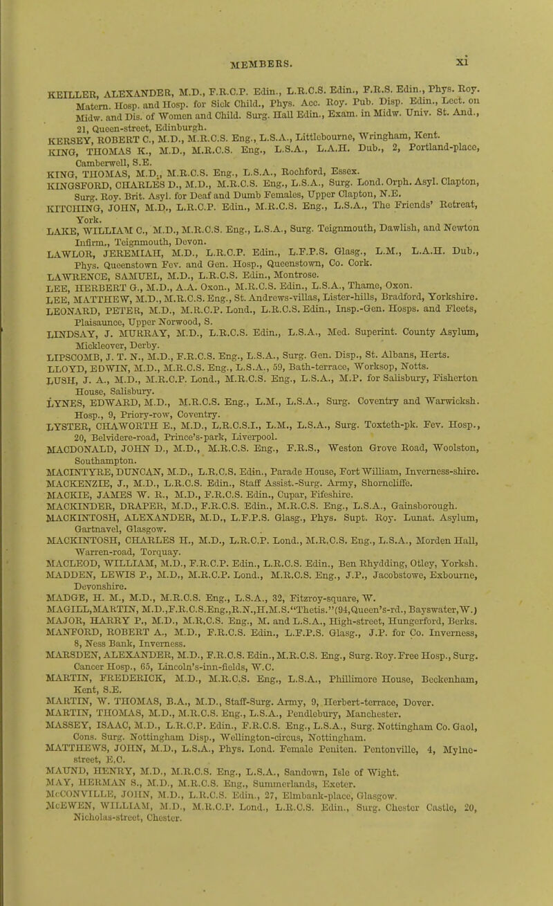 KEILLER, ALEXANDER, M.D., F.R.C.P. EJin., L.R.C.S. Edin., F.R.S. Edin., Phys. Roy. Matem Uosp. and Hosp. for Sick Child., Phys. Acc. Roy. Pub. Disp. Edm., Lect. ou Midw. and Dis. of Women and Child. Surg. Hall Edin., Exam, in Midw. Umv. St. And., 21, Queen-street, Edinburgh. KERSEY ROBERT C, M.D., M.R.C.S. Eng., L.S.A., Littlcbourne, Wringham, Kent. lONG, THOMAS K., M.D., M.R.C.S. Eng., L.S.A., L.A.H. Dub., 2, Portland-place, CambcrwcU, S.E. KING, TUOMAS, M.D., M.R.C.S. Eng., L.S.A., Roehford, Essex. KINGSFORD, CHARLES D., M.D., M.R.C.S. Eng., L.S.A., Surg. Lond. Orph. Asyl. Clapton, Surg. Roy. Brit. Asyl. for Deaf and Dumb Females, Upper Clapton, N.E. ICrrCIIINO, JOHN, M.D,, L.R.C.P. Edin., M.R.C.S. Eng., L.S.A., The Friends' Retreat, York. LAICE, WILLIAAI C, M.D., M.R.C.S. Eng., L.S.A., Surg. Teignmouth, Dawlish, and Newton Infirm., Teignmouth, Devon. LAWLOR, JEREMIAH, M.D., L.R.C.P. Edin., L.F.P.S. Glasg., L.M., L.A.H. Dub., Phys. Queenstown Fev. and Gen. Hosp., Queenstown, Co. Cork. LAWRENCE, SiVMUEL, M.D., L.R.C.S. Edin., Montrose. LEE, HERBERT G., M.D., A.A. Oxon., M.R.C.S. Edin., L.S.A., Thame, Oxon. LEE, MATTHEW, M.D., M.R.C.S. Eng., St. Andrews-villas, Lister-hiUs, Bradford, Yorkshire. LEONARD, PETER, M.D., M.R.C.P. Lond., L.R.C.S. Edin., Insp.-Gen. Hosps. and Fleets, Plaisaunce, Upper Norwood, S. LINDSAY, J. MURRAY, M.D., L.R.C.S. Edin., L.S.A., Med. Superint. County Asylum, MicUeover, Derby. LIPSCOMB, J. T. N., M.D., F.R.C.S. Eng., L.S.A., Surg. Gen. Disp., St. Albans, Herts. LLOYD, EDWIN, M.D., M.R.C.S. Eng., L.S.A., 59, Bath-terrace, Worksop, Notts. LUSH, J. A., M.D., M.R.C.P. Lond., M.R.C.S. Eng., L.S.A., M.P. for Salisbury, Fisherton House, Salisbury. LYNES, EDWARD, M.D., M.R-C.S. Eng., L.M., L.S.A., Surg. Coventry and Warwicksh. Hosp., 9, Priory-row, Coventry. LYSTER, CHAWORTH E., M.D., L.R.C.S.I., L.M., L.S.A., Surg. Toxteth-pk. Fev. Hosp., 20, Belvidere-road, Pi-ince's-park, Liverpool. MACDONALD, JOHN D., M.D., M.R.C.S. Eng., F.R.S., Weston Grove Road, Woolston, Southampton. MACINTYRE, DUNCAN, M.D., L.R.C.S. Edin., Parade House, Fort William, Inverness-shire. MACKENZIE, J., M.D., L.R.C.S. Edin., Staff Assist.-Surg. Army, ShomclifFe. MACKIE, JAMES W. R., M.D., F.R.C.S. Edin., Cupar, Fifeshire. MACKINDER, DRAPER, M.D., F.R.C.S. Edin., M.R.C.S. Eng., L.S.A., Gainsborough. MACKINTOSH, ALEXANDER, M.D., L.F.P.S. Glasg., Phys. Supt. Roy. Lunat. Asylum, Gartnavel, Glasgow. MACIONTOSH, CHARLES H., M.D., L.R.C.P. Lond., M.R.C.S, Eng., L.S.A., Morden HaU, Warren-road, Torquay. MACLEOD, WILLIAM, M.D., F.R.C.P. Edin., L.R.C.S. Edin., Ben Rhydding, Otley, Yorksh. MADDEN, LEWIS P., M.D„ M.R.C.P. Lond., M.R.C.S. Eng., J.P., Jacobstowe, Esboume, Devonshire. MiiDGE, H. M., M.D., M.R.C.S. Eng., L.S.A., 32, Fitzi-oy-square, W. MAGILL,MAHTIN, M.D.,F.R.C.S.Eng.,R.N.,H.M.S.Thetis.(94,Quecn's-rd., Bayswatcr.W.J MAJOR, HARRY P., M.D., M.R.C.S. Eng., M. and L.S.A., High-street, Hungerford, Berks. M^VNFORD, ROBERT A., M.D., F.R.C.S. Edin., L.F.P.S. Glasg., J.P. for Co. Inverness, 8, Ness Bank, Inverness. MARSDEN, ALEXANDER, M.D., F.R.C.S. Edin., M.R.C.S. Eng., Surg. Roy. Free Hosp., Surg. Cancer Hosp., 65, Lincoln's-inn-fields, W.C. MARTIN, FREDERICK, M.D., M.R.C.S. Eng., L.S.A., Phillimore House, BcckeJiham, Kent, S.E. JLUITIN, W. THOMAS, B.A., M.D., Staff-Surg. Army, 9, Herbert-terrace, Dover. MARTIN, THOMAS, M.D., M.R.C.S. Eng., L.S.A., Pendlebury, Manchester. MASSEY, ISAAC, M.D., L.R.C.P. Edin., F.R.C.S. Eng., L.S.A., Surg. Nottingham Co. Gaol, Cons. Surg. Nottingham Disp., WeUington-circus, Nottingham. MATTHEWS, JOHN, M.D., L.S.A., Phys. Lond. Female Pouiten. PentonviUe, 4, Mylno- street, E,C. MAUND, HENRY, M.D., M.R.C.S. Eng., L.S.A., Sandown, Isle of Wight. MAY, HERMAN S., M.D., M.R.C.S. Eng., Summerlands, Exeter. McCONVILLE, JOHN, M.D., L.R.C.S. Edin., 27, Elmbank-placc, Glasgow. McEWEN, WILLIAM, M.D., M.R.C.P. Lond., L.R.C.S. Edm., Surg. Chester Castle, 20, Nicholas-street, Chester.