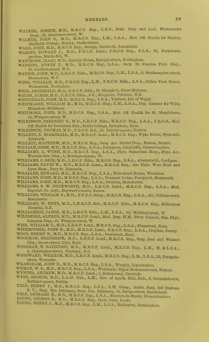 WALKER JOSEPH, M.D„ M.B.C.8. Eng., L.D.S., Dent. Surg, and Lect. Westminster llosp., 22, Orosvonor-strcet, W. WALKER, JOHN S., M.D., M.B.C.S. Eng., L.M., L.S.A., Med. 0£f. Health for Hanley, Hallfields Cottage, Hanley, Staffordshire. W VRl), JOHN, M.D., M.R.C.S. Eng., Grange, Camforth, Lancashire. WARING, EDWjVRD J., M.D., F.R.C.P. Lend., F.R.C.S. Eng., F.L.S., 39, Portsdown- gardcns, Maida-hiU, W. WATOHORN, ISAAO, M.D., Raleigh House, Raleigh-street, Nottingham. WATKINS, EDWIN X., M.D., M.R.C.S. Eng., L.S.A., Surg. St. Pancras Prov. Disp., 61, Guilford-streot, W.C. WATSON, JOHN, M.D., L.R.C.P. Edin., M.R.C.S. Eng., L.M., L.S.A., 6, Southampton-street, Bloomsbury, W.C. WEBB, WILLI^VM, M.D., F.R.C.S. Eng., L.M., F.R.C.S. Edin., L.8.A., Gilkin View House, Wirksworth, Derbyshire. WEXR, ARCHIBALD, M.D., F.R.C.S. Edin., St. Mungho's, Groat Malvern. WELSH, JiVMES, M.D., L.R.C.S. Edin., J.P., Kinghorn, Fifeshire, N.B. WHITEHEAD, JOHN, M.D., M.R.C.S. Eng., L.S.A., Ventnor, Isle of Wight. WHTTMARSH, WILLIAM M., M.D., M.R.C.S. Eng., L.M., L.S.A., Dep. Coroner for Wilts, Hounslow, Middlesex. WHITMORE, JOHN, M.D., M.R.C.S. Eng., L.S.A., Med. Off. Health for St. Marylebone, 15, Wimpole-street, W. WILKINSON, FREDERIC E., M.D., L.R.C.P. Edin., M.R.C.S. Eng., L.S.A., F.R.G.S., Med. Off. Health for Lewisham Dist., Battle Cottage, Sydenham, Kent. WILKINSON, THOMAS, M.D., F.R.C.S. Irel., 28, Trinity-sauare, Brixton. WILLETT, E. SPARSHALL, M.D., M.R.C.P. Lend., M.R.C.S. Eng., Wyke House, Syon-hill, Isleworth. WILLETT, MATTHEW, M.D., M.R.C.S. Eng., Surg. Ace. Bristol Disp., Easton, Bristol. WILLIAM, JOHN, M.D., M.R.C.S. Eng., L.S.A., Penygroes, Llanllyfiii, Carnarvonshire. WILLIAMS, A. WYNN, M.D., M.R.C.S. Eng., L.S.A., Phys. Samaritan Hosp., Phys. Acc. Western Gen. Disp., 1, Montagu-square, W. WILLIAMS, C. RICE, M.D., L.R.C.P. Edin., M.R.C.S. Eng., L.S.A., Aberystwith, Cardigan. WILLIAMS, DAVID W., M.D., M.R.C.P. Land., M.R.C.S. Eng., late Phys. West Norf. and Lynn Hosp., Bury St. Edmunds. WILLIAMS, EDWARD, M.D., M.R.C.S. Eng., L.S.A., Holt-street House, Wrexham. WILLIAMS, JOHN, M.D., M.R.C.S. Eng., L.S.A., Trosnant Lodge, Pontypool, Monmouth. WILLIAMS, JOHN, M.D., M.R.C.S. Eng., L.S.A., Swinton, Manchester. WILLIAMS, S. W. DUCKWORTH, M.D., L.R.C.P. Lond., M.R.C.S. Eng., L.S.A., Med. Superint. Co. Asyl., Hayward's-heath, Sussex. WILLIAMS, WILLIAM J., M.D., F.F.P.S. Glasg., M.R.C.S. Eng., L.S.A., 231, Oldham-road, Manchester. WILLIAMS, W. RHYS, M.D., L.K.Q.C.P. Irel., M.R.C.P. Edin., M.R.C.S. Eng., Bethlehem Hospital, S.E. WILLIAMSON, JAMES, M.D., L.R.C.S. Edin., L.M., L.S.A., 44, Mildmay-park, N. WILTSHIRE, ALFRED, M.D., M.R.C.P. Lond., Med. Insp. H.M. Privy Council, Sen. Phys. Islington Disp., 57, Wimpole-street, W. WISE, WILLIAM C, M.D., L.R.C.P. Lond., M.R.C.S. Eng., L.S.A., Plumstead, Kent WITHECOMBE, JOHN R., M.D., M.R.C.P. Lond., F.R.C.S. Eng., L.S.A., Croydon, Surrey WOOD, HENRY B., M.D., M.R.C.S. Eng., L.S.A., Cranbrook, Kent. WOODMAN, FREDERICK, M.D., L.R.C.P. Lond., M.R.C.S. Eng., Surg. Deal and Walmer Disp., Queen-street, Deal, Kent. WOODMAN, W. BATHURST, M.D., M.R.C.P. Lond., M.R.C.S. Eng., L.M., M. &L.S.A., 6, Christopher-street, Finsbury, E.C. ' ' WOODWARD, WILLIAM, M.D., L.R.C.P. Lond., M.R.C.S. Eng., L.M., L.S.A., 22, Foregate- street, Worcester. WRANGHAM, JOHN D., M.D., M.R.C.S. Eng., L.S.A., Wragby, Lincolnshire. WYMAN, W. S., M.D., M.R.C.S. Eng., L.S.A., Westlands, Upper Richmond-road, Putney WYNTER, ANDREW, M.D., M.R.C.P. Lond., 1, Bolton-road, Chiswick. WYSE, GEORGE, M.D., L.A.H. Dub., L.M., Gov. of Apoth. HaU, Dub., 8, Cavendish-row, Rutland-square, Dublin. YELD miNRY J., M.D., M.R.C.S. Eng., L.S.A., L.M. Glasg., Assist. Surg. 3rd Durham vr-TT- tI'A.tI'^?;.^''^ Infirmary, Surg. Gen. Infirmary, 19, Bridge-street, Sunderland. ?mma m^.tmv f' t^ ' Moreton-in-Marsh, Gloucestershire. YOUNG, GEORGE E., M.D., M.R.C.S. Eng., Hyde Park, Lced.s. YOUNG, HENRY J., M.D., M.R.C.S. Eng., L.M., L.S.A., Erdington, Birmingham.
