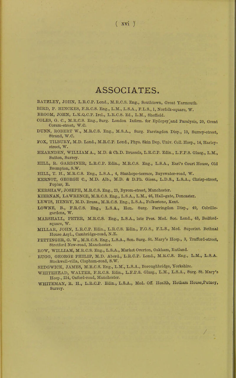 ASSOCIATES. BATELEY, JOHN, L.R.C.P. Lond., M.E.C.S. Eng., SoutMown, Great Yarmouth. BIRD, P. HINOKES, P.R.C.S. Eng., L.M., L.S.A., F.L.S., 1, Norfolk-square, W. BROOM, JOHN, L.K.Q.C.P. Irel., L.R.C.S. Ed., L.M., Sheffield. COLES, G. C, M.R.C.S. Eng., Surg. London Infirm, for Epilepsy;and Paralysis, 20, Great Coram-street, W.C. DUNN, ROBERT W., M.R.C.S. Eng., M.S.A., Surg. Earringdon Disp., 13, Surrey-street, Strand, W.C. FOX, TILBURY, M.D. Lond., M.R.C.P. Lond., Phys. Skin Dep. Univ. CoU. Hosp., 14, Harley- street, W. HEARNDEN, WILLIAM A., M.D. & Ch.D. Brussels, L.R.C.P. Edin., L.F.P.S. Glasg,, L.M,, Sutton, Surrey. HILL, R. GARDINER, L.R.C.P. Edin., M.R.C.S. Eng., L.S.A., Earl's Court House, Old Brompton, S.W. HILL, T. H., M.R.C.S. Eng., L.S.A., 4, Stanhope-terrace, Bayswater-road, W. KERNOT, GEORGE C, M.D, Alb., M.D. & D.Ph. Giess., L.D.S., L.S.A., Chrisp-street, Poplar, E. KERSHAW, JOSEPH, M.R.C.S. Eng., 23, Byrom-street, Manchester. KIERNAN, LAWRENCE, M.R.C.S. Eng., L.S.A., L.M., 46, HaU-gate, Doncaster. LEWIS, HENRY, M.D. Brass., M.R.C.S. Eng., L.S.A., Folkestone, Kent. LOWNE, B., F.R.C.8. Eng., L.S.A., Hon. Surg. Farringdon Disp., 49, ColviUe- gardens, W. MARSHALL, PETER, M.R.C.S. Eng., L.S.A., late Pres. Med. Soc. Lond., 43, Bedford- square, W. MILLAR, JOHN, L.R.C.P. Edin., L.R.C.S. Edin., F.G.S., F.L.S., Med. Suporint. Bethnal House Asyl., Cambridge-road, N.E. PETTINGER, G. W., M.R.C.S. Eng., L.S.A., Sen. Surg. St. Mary's Hosp., 3, Trafford-streot, Stretford New-road, Manchester. ROW, WILLIAM, M.R.C.S. Eng., L.S.A., Market Overton, Oakham, Rutland. RUGG, GEORGE PHILIP, M.D. Aberd., L.R.C.P. Lond., M.R.C.S. Eng., L.M., L.8.A. Stockwell-villa, Clapham-road, S.W. SEDGWICK, JAMES, M.R.C.S. Eng., L.M., L.S.A., Boroughbridge, Yorkshire. WHITEHEAD, WALTER, F.R.C.S. Edin., L.F.P.S. Glasg., L.M., L.S.A., Surg. St. Mary's Hosp., 234, Oxford-road, Manchester. WHITEMAN, R. II., L.R.C.P. Edin., L.S.A., Med. Off. Health, Hotham House.Putney, Surrey.
