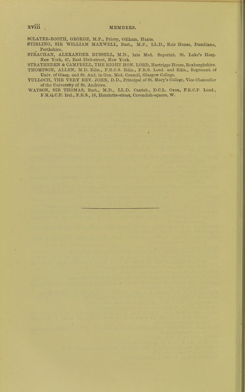 SCLATER-BOOTH, GEORGE, M.P., Priory, Odiham, Hants. STIRLING, SIR WILLIAM MAXWELL, Bart., M.P., LL.D., Kcir nouse, Dumblane, Perthshire. STRACHAN, ALEXANDER RUSSELL, M.D., late Med. Supcrint. St. Luke's Hosp. New York, 47, East 23rd-8trcet, New York. STRATHEDEN & CAMPBELL, THE RIGHT HON. LORD, Hartrigge House, Roxburghshire. THOMPSON, ALLEN, M.D. Edin., P.R.C.S. Edin., F.R.S. Lond. and Edin., Represent, of Univ. of Glasg. and St. And. in Gen. Med. Council, Glasgow College. TULLOCH, THE VERY REV. JOHN, D.D., Principal of St. Mary's CoUege, Vice ChanceUor of the University of St. Andrews. WATSON, SIR THOMAS, Bart., M.D., LL.D. Cantab., D.C.L. Oxon, F.R.C.P. Loud., F.K.Q.C.P. Irel., F.R.S., 16, Henrietta-street, Cavendish-square, W.