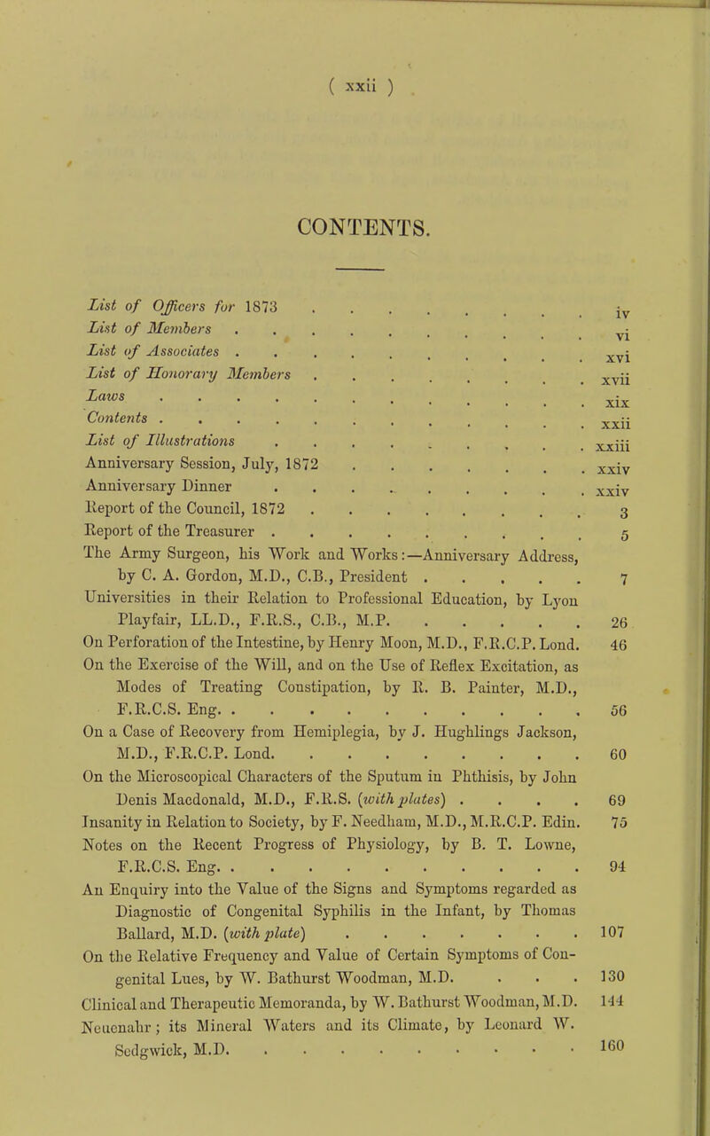 CONTENTS. List of Officers /br 1873 List of 3Iemhers . List of Associates xvi List of Honorary 3£embers _ ^ ^^^^ ^'^ xix Contents ^^ii List of Illustrations xxiii Anniversary Session, July, 1872 xxiv Anniversary Dinner xxiv lleport of the Council, 1872 3 Report of the Treasurer 5 The Army Surgeon, his Work and Works:—Anniversary Address, by C. A. Gordon, M.D., C.B., President 7 Universities in their Relation to Professional Education, by Lyon Playfair, LL.D., F.R.S., C.B., M.P 26 On Perforation of the Intestine, by Henry Moon, M.D., F.R.C.P. Lond. 46 On the Exercise of the Will, and on the Use of Reflex Excitation, as Modes of Treating Constipation, by R. B. Painter, M.D., F.R.C.S. Eng 56 On a Case of Recovery from Hemiplegia, by J. Hughlings Jackson, M.D., F.R.C.P. Lond 60 On the Microscopical Characters of the Sputum in Phthisis, by John Denis Macdonald, M.D., [withplates) .... 69 Insanity in Relation to Society, by F. Needham, M.D., M.R.C.P. Edin. 75 Notes on the Recent Progress of Physiology, by B. T. Lowne, F.R.C.S. Eng 94 An Enquiry into the Value of the Signs and Symptoms regarded as Diagnostic of Congenital Syphilis in the Infant, by Thomas Ballard, M.D. (wYA i;Z«ie) 107 On the Relative Frequency and Value of Certain Symptoms of Con- genital Lues, by W. Bathurst Woodman, M.D. . . .130 Clinical and Therapeutic Memoranda, by W. Bathurst Woodman, M.D. 144 Neucnahr; its Mineral Waters and its Climate, by Leonard W. Sedgwick, M.D 160
