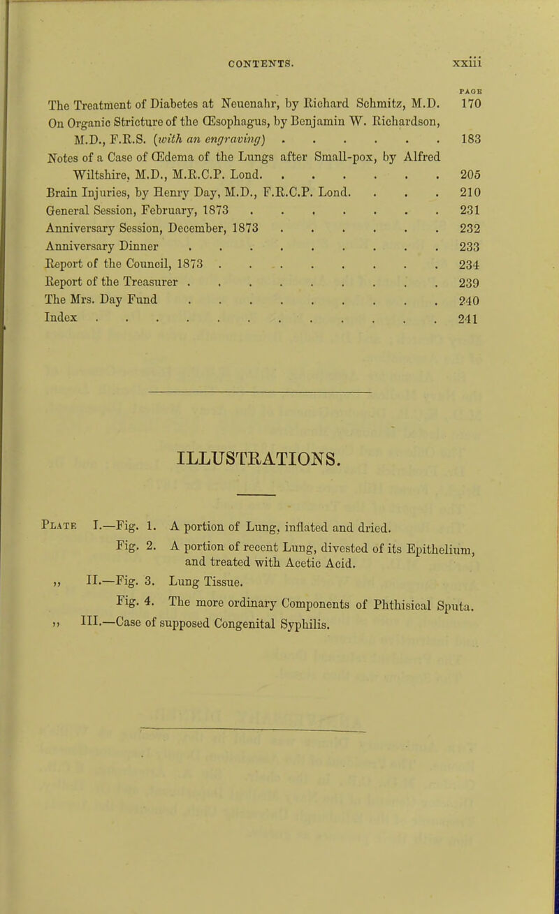 PAGE The Treatment of Diabetes at Neuenahr, by Richard Schmitz, M.D. 170 On Organic Stricture of the Oesophagus, by Benjamin W. Richardson, M.D., F.R.S. {with an engraving) 183 Notes of a Case of (Edema of the Lungs after Small-pox, by Alfred Wiltshire, M.D., M.R.C.P. Lond 205 Brain Injuries, by Henry Day, M.D., F.R.C.P. Lend. . . .210 General Session, February, 1873 231 Anniversary Session, December, 1873 232 Anniversary Dinner 233 Report of the Council, 1873 234 Report of the Treasurer 239 The Mrs. Day Fund 240 Index 241 ILLUSTRATIONS. PiATE I.—Fig. 1. A portion of Lung, inflated and dried. Fig. 2. A portion of recent Lung, divested of its Epithelium, and treated with Acetic Acid, » II.—Fig. 3. Lung Tissue. Fig. 4. The more ordinary Components of Phthisical Sputa. M III,—Case of supposed Congenital Syphilis.