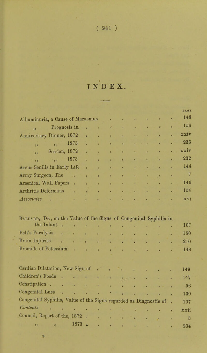 I N D E X. PAOC Albuminuria, a Cause of Marasmus „ Prognosis ia .156 Anniversary Dinner, 1872 , xxiv „ 1873 233 ,, Session, 1872 xxiv „ 1873 232 Arcus Senilis in Early Life 144 Army Surgeon, The 7 Arsenical Wall Papers 146 Arthjitis Deformans . . . . . . . . . 154 Associates ........... ivi Ballard, Dr., on the Yalue of the Signs of Congenital Syphilis in the Infant 107 Bell's Paralysis 150 Brain Injuries , . . . 210 Bromide of Potassium 148 Cardiac Dilatation, New Sign of , . ' 149 Children's Foods .......... 147 Constipation 56 Congenital Lues . . . . • I30 Congenital Syphilis, Value of the Signs regarded as Diagnostic of . 107 Contents ..... ^^-r . XXll Council, Report of the, 1872 3 »> »» 1873 234 8