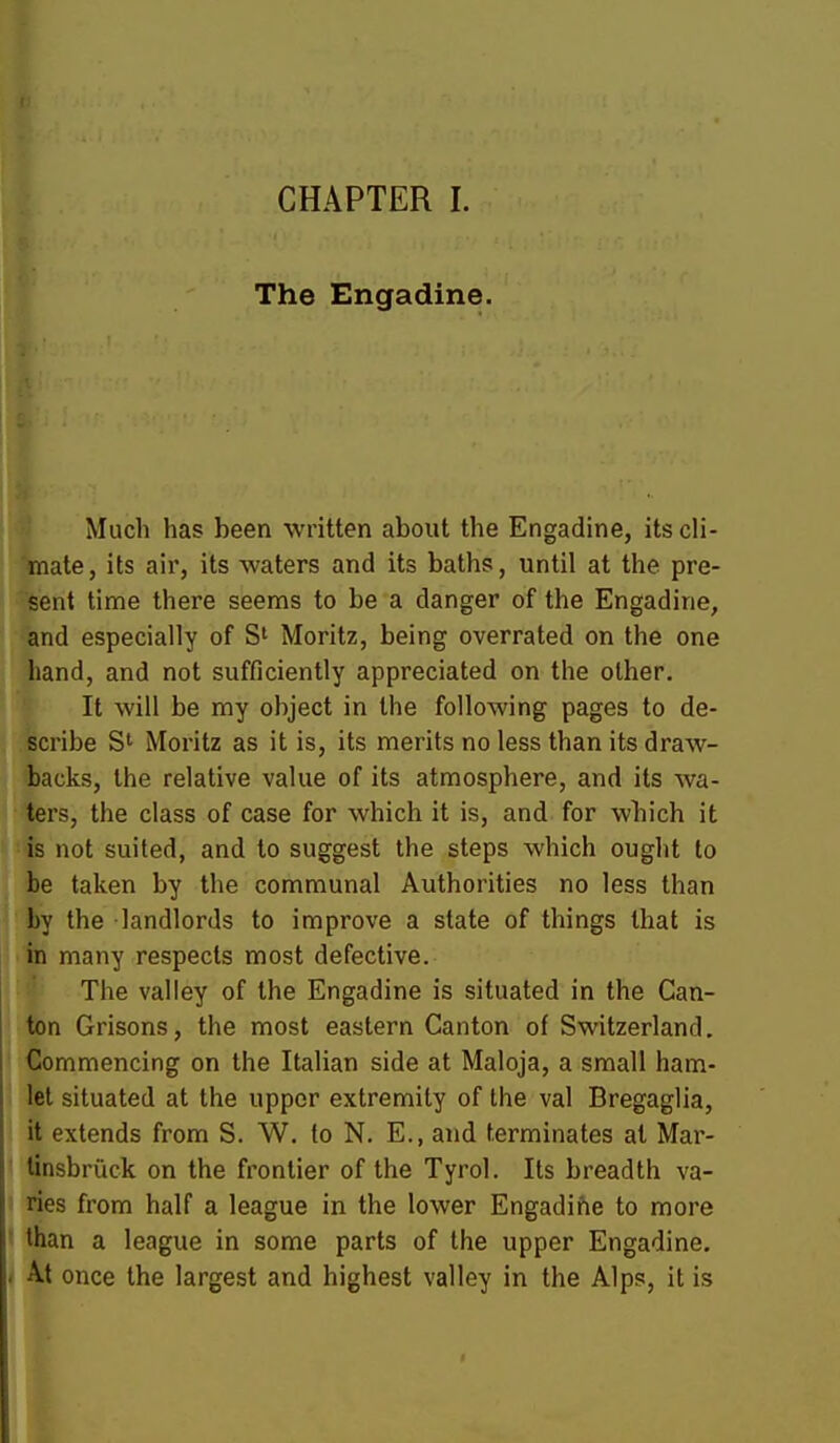 The Engadine. Much has been written about the Engadine, its cli- mate, its air, its waters and its baths, until at the pre- sent time there seems to be a danger of the Engadine, and especially of S' Moritz, being overrated on the one hand, and not sufficiently appreciated on the other. It will be my object in the following pages to de- scribe S' Moritz as it is, its merits no less than its draw- backs, the relative value of its atmosphere, and its wa- ters, the class of case for which it is, and for which it is not suited, and to suggest the steps which ought to be taken by the communal Authorities no less than by the landlords to improve a state of things that is in many respects most defective. The valley of the Engadine is situated in the Can- ton Orisons, the most eastern Canton of Switzerland, Commencing on the Italian side at Maloja, a small ham- let situated at the upper extremity of the val Bregaglia, it extends from S. W. to N. E., and terminates at Mar- tinsbriick on the frontier of the Tyrol. Its breadth va- ries from half a league in the lower Engadifie to more than a league in some parts of the upper Engadine. At once the largest and highest valley in the Alps, it is